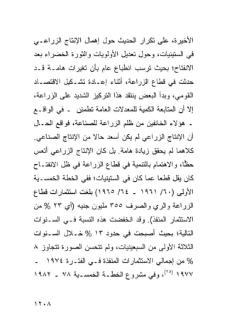 ‫ﺍﻷﺨﻴﺭﺓ، ﻋﻠﻰ ﺘﻜﺭﺍﺭ ﺍﻟﺤﺩﻴﺙ ﺤﻭل ﺇﻫﻤﺎل ﺍﻹﻨﺘﺎﺝ ﺍﻟﺯﺭﺍﻋـﻲ‬
‫ﻓﻲ ﺍﻟﺴﺘﻴﻨﻴﺎﺕ، ﻭﺤﻭل ﺘﻌﺩﻴل ﺍﻷﻭﻟﻭﻴﺎﺕ ﻭﺍﻟﺜﻭﺭﺓ ﺍﻟﺨﻀﺭﺍﺀ ﺒﻌﺩ‬
‫ﺍﻻﻨﻔﺘﺎﺡ؛ ﺒﺤﻴﺙ ﺘﺭﺴﺏ ﺍﻨﻁﺒﺎﻉ ﻋﺎﻡ ﺒﺄﻥ ﺘﻐﻴﺭﺍﺕ ﻫﺎﻤـﺔ ﻗـﺩ‬
‫ﺤﺩﺜﺕ ﻓﻲ ﻗﻁﺎﻉ ﺍﻟﺯﺭﺍﻋﺔ، ﺃﺜﻨﺎﺀ ﺇﻋـﺎﺩﺓ ﺘﺸـﻜﻴل ﺍﻻﻗﺘﺼـﺎﺩ‬
‫ﺍﻟﻘﻭﻤﻲ، ﻭﺒﺩﺃ ﺍﻟﺒﻌﺽ ﻴﻨﺘﻘﺩ ﻫﺫﺍ ﺍﻟﺘﺭﻜﻴﺯ ﺍﻟﺸﺩﻴﺩ ﻋﻠﻰ ﺍﻟﺯﺭﺍﻋﺔ،‬
‫ﺇﻻ ﺃﻥ ﺍﻟﻤﺘﺎﺒﻌﺔ ﺍﻟﻜﻤﻴﺔ ﻟﻠﻤﻌﺩﻻﺕ ﺍﻟﻌﺎﻤﺔ ﹸﻁﻤ ِﻥ ـ ﻓﻲ ﺍﻟﻭﺍﻗـﻊ‬
              ‫ﺘ ﺌ‬                                  ‫‪‬‬
‫ـ ﻫﺅﻻﺀ ﺍﻟﺨﺎﺌﻔﻴﻥ ﻤﻥ ﻅﻠﻡ ﺍﻟﺯﺭﺍﻋﺔ ﻟﻠﺼﻨﺎﻋﺔ، ﻓﻭﺍﻗﻊ ﺍﻟﺤـﺎل‬
‫ﺃﻥ ﺍﻹﻨﺘﺎﺝ ﺍﻟﺯﺭﺍﻋﻲ ﻟﻡ ﻴﻜﻥ ﺃﺴﻌﺩ ﺤﺎﻻ ﻤﻥ ﺍﻹﻨﺘﺎﺝ ﺍﻟﺼﻨﺎﻋﻲ.‬
                   ‫ﹰ‬
‫ﻜﻼﻫﻤﺎ ﻟﻡ ﻴﺤﻘﻕ ﺯﻴﺎﺩﺓ ﻫﺎﻤﺔ. ﺒل ﻜﺎﻥ ﺍﻹﻨﺘﺎﺝ ﺍﻟﺯﺭﺍﻋﻲ ﺃﺘﻌﺱ‬
‫ﺤ ‪‬ﺎ، ﻭﺍﻻﻫﺘﻤﺎﻡ ﺒﺎﻟﺘﻨﻤﻴﺔ ﻓﻲ ﻗﻁﺎﻉ ﺍﻟﺯﺭﺍﻋﺔ ﻓﻲ ﻅل ﺍﻻﻨﻔﺘـﺎﺡ‬
                                                   ‫ﻅ‬
‫ﻜﺎﻥ ﻴﻘل ﻗﻁ ‪‬ﺎ ﻋ ‪‬ﺎ ﻜﺎﻥ ﻓﻲ ﺍﻟﺴﺘﻴﻨﻴﺎﺕ؛ ﻓﻔﻲ ﺍﻟﺨﻁﺔ ﺍﻟﺨﻤﺴـﻴﺔ‬
                                      ‫ﻌ ﻤ‬
‫ﺍﻷﻭﻟﻰ )٠٦/ ١٦٩١ ـ ٤٦/ ٥٦٩١( ﺒﻠﻐﺕ ﺍﺴﺘﺜﻤﺎﺭﺍﺕ ﻗﻁﺎﻉ‬
‫ﺍﻟﺯﺭﺍﻋﺔ ﻭﺍﻟﺭﻱ ﻭﺍﻟﺼﺭﻑ ٥٥٣ ﻤﻠﻴﻭﻥ ﺠﻨﻴﻪ )ﺃﻱ ٣٢ % ﻤﻥ‬
‫ﺍﻻﺴﺘﺜﻤﺎﺭ ﺍﻟ ‪‬ﻨﻔﺫ(. ﻭﻗﺩ ﺍﻨﺨﻔﻀﺕ ﻫﺫﻩ ﺍﻟﻨﺴﺒﺔ ﻓـﻲ ﺍﻟﺴـﻨﻭﺍﺕ‬
                                        ‫ﻤ‬
‫ﺍﻟﺘﺎﻟﻴﺔ؛ ﺒﺤﻴﺙ ﺃﺼﺒﺤﺕ ﻓﻲ ﺤﺩﻭﺩ ٣١ % ﺨـﻼل ﺍﻟﺴـﻨﻭﺍﺕ‬
‫ﺍﻟﺜﻼﺜﺔ ﺍﻷﻭﻟﻰ ﻤﻥ ﺍﻟﺴﺒﻌﻴﻨﻴﺎﺕ، ﻭﻟﻡ ﺘﺘﺤﺴﻥ ﺍﻟﺼﻭﺭﺓ ﺘﺘﺠﺎﻭﺯ ٨‬
‫% ﻤﻥ ﺇﺠﻤﺎﻟﻲ ﺍﻻﺴﺘﺜﻤﺎﺭﺍﺕ ﺍﻟﻤﻨﻔﺫﺓ ﻓـﻲ ﺍﻟﻔﺘـﺭﺓ ٤٧٩١ ـ‬
‫٧٧٩١ )٥٢(، ﻭﻓﻲ ﻤﺸﺭﻭﻉ ﺍﻟﺨﻁـﺔ ﺍﻟﺨﻤﺴـﻴﺔ ٨٧ ـ ٢٨٩١‬


‫٨٠٢١‬
 