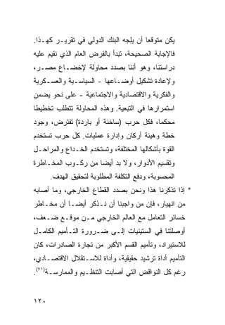 ‫ﻴﻜﻥ ﻤﺘﻭﻗ ‪‬ﺎ ﺃﻥ ﻴﻠﺠﻪ ﺍﻟﺒﻨﻙ ﺍﻟﺩﻭﻟﻲ ﻓﻲ ﺘﻘﺭﻴـﺭ ﻜﻬـﺫﺍ.‬
                              ‫‪  ِ‬‬   ‫ﻌ‬
‫ﻓﺎﻹﺠﺎﺒﺔ ﺍﻟﺼﺤﻴﺤﺔ، ﺘﺒﺩﺃ ﺒﺎﻟﻔﺭﺽ ﺍﻟﻌﺎﻡ ﺍﻟﺫﻱ ﻨﻘﻴﻡ ﻋﻠﻴﻪ‬
‫ﺩﺭﺍﺴﺘﻨﺎ، ﻭﻫﻭ ﺃﻨﻨﺎ ﺒﺼﺩﺩ ﻤﺤﺎﻭﻟﺔ ﻹﺨﻀـﺎﻉ ﻤﺼـﺭ،‬
‫ﻭﻹﻋﺎﺩﺓ ﺘﺸﻜﻴل ﺃﻭﻀـﺎﻋﻬﺎ - ﺍﻟﺴﻴﺎﺴـﻴﺔ ﻭﺍﻟﻌﺴـﻜﺭﻴﺔ‬
‫ﻭﺍﻟﻔﻜﺭﻴﺔ ﻭﺍﻻﻗﺘﺼﺎﺩﻴﺔ ﻭﺍﻻﺠﺘﻤﺎﻋﻴﺔ - ﻋﻠﻰ ﻨﺤﻭ ﻴﻀﻤﻥ‬
‫ﺍﺴﺘﻤﺭﺍﺭﻫﺎ ﻓﻲ ﺍﻟﺘﺒﻌﻴﺔ. ﻭﻫﺫﻩ ﺍﻟﻤﺤﺎﻭﻟﺔ ﺘﺘﻁﻠﺏ ﺘﺨﻁﻴ ﹰﺎ‬
 ‫ﻁ‬
‫‪‬ﺤﻜ ‪‬ﺎ، ﻓﻜل ﺤﺭﺏ )ﺴﺎﺨﻨﺔ ﺃﻭ ﺒﺎﺭﺩﺓ( ﺘﻔﺘﺭﺽ، ﻭﺠﻭﺩ‬
                                       ‫ﻤ ﻤ‬
‫ﺨﻁﺔ ﻭﻫﻴﺌﺔ ﺃﺭﻜﺎﻥ ﻭﺇﺩﺍﺭﺓ ﻋﻤﻠﻴﺎﺕ. ﻜل ﺤﺭﺏ ﺘﺴﺘﺨﺩﻡ‬
‫ﺍﻟﻘﻭﺓ ﺒﺄﺸﻜﺎﻟﻬﺎ ﺍﻟﻤﺨﺘﻠﻔﺔ، ﻭﺘﺴﺘﺨﺩﻡ ﺍﻟﺨـﺩﺍﻉ ﻭﺍﻟﻤﺭﺍﺤـل‬
‫ﻭﺘﻘﺴﻴﻡ ﺍﻷﺩﻭﺍﺭ، ﻭﻻ ﺒﺩ ﺃﻴ ‪‬ﺎ ﻤﻥ ﺭﻜـﻭﺏ ﺍﻟﻤﺨـﺎﻁﺭﺓ‬
                    ‫ﻀ‬
      ‫ﺍﻟﻤﺤﺴﻭﺒﺔ، ﻭﺩﻓﻊ ﺍﻟﺘﻜﻠﻔﺔ ﺍﻟﻤﻁﻠﻭﺒﺔ ﻟﺘﺤﻘﻴﻕ ﺍﻟﻬﺩﻑ.‬
‫* ﺇﺫﺍ ﺘﺫﻜﺭﻨﺎ ﻫﺫﺍ ﻭﻨﺤﻥ ﺒﺼﺩﺩ ﺍﻟﻘﻁﺎﻉ ﺍﻟﺨﺎﺭﺠﻲ، ﻭﻤﺎ ﺃﺼﺎﺒﻪ‬
‫ﻤﻥ ﺍﻨﻬﻴﺎﺭ، ﻓﺈﻥ ﻤﻥ ﻭﺍﺠﺒﻨﺎ ﺃﻥ ﻨـﺫﻜﺭ ﺃﻴ ‪‬ـﺎ ﺃﻥ ﻤﺨـﺎﻁﺭ‬
            ‫ﻀ‬
‫ﺨﺴﺎﺌﺭ ﺍﻟﺘﻌﺎﻤل ﻤﻊ ﺍﻟﻌﺎﻟﻡ ﺍﻟﺨﺎﺭﺠﻲ ﻤـﻥ ﻤﻭﻗـﻊ ﻀـﻌﻑ،‬
‫ﺃﻭﺼﻠﺘﻨﺎ ﻓﻲ ﺍﻟﺴﺘﻴﻨﻴﺎﺕ ﺇﻟـﻰ ﻀـﺭﻭﺭﺓ ﺍﻟﺘـﺄﻤﻴﻡ ﺍﻟﻜﺎﻤـل‬
‫ﻟﻼﺴﺘﻴﺭﺍﺩ، ﻭﺘﺄﻤﻴﻡ ﺍﻟﻘﺴﻡ ﺍﻷﻜﺒﺭ ﻤﻥ ﺘﺠﺎﺭﺓ ﺍﻟﺼﺎﺩﺭﺍﺕ، ﻜﺎﻥ‬
‫ﺍﻟﺘﺄﻤﻴﻡ ﺃﺩﺍﺓ ﺘﺭﺸﻴﺩ ﺤﻘﻴﻘﻴﺔ، ﻭﺃﺩﺍﺓ ﻟﻼﺴـﺘﻘﻼل ﺍﻻﻗﺘﺼـﺎﺩﻱ،‬
‫ﺭﻏﻡ ﻜل ﺍﻟﻨﻭﺍﻗﺽ ﺍﻟﺘﻲ ﺃﺼﺎﺒﺕ ﺍﻟﺘﻨﻅـﻴﻡ ﻭﺍﻟﻤﻤﺎﺭﺴـﺔ)١٧(.‬


‫٠٢١‬
 