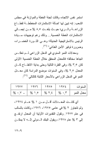 ‫ﺍﺴﺘﻤﺭ ﻨﻔﺱ ﺍﻻﺘﺠﺎﻩ، ﻭﻗﺎﻟﺕ ﻟﺠﻨﺔ ﺍﻟﺨﻁﺔ ﻭﺍﻟﻤﻭﺍﺯﻨﺔ ﻓﻲ ﻤﺠﻠﺱ‬
‫ﺍﻟﺸﻌﺏ: ﺇﻨﻪ ﺘﺒﻴﻥ ﻟﻬﺎ "ﻀﺂﻟﺔ ﺍﻻﺴﺘﺜﻤﺎﺭﺍﺕ ﺍﻟﻤﺨﻁﻁـﺔ ﻟﻘﻁـﺎﻉ‬
‫ﺍﻟﺯﺭﺍﻋ ـﺔ ﻭﺍﻟ ـﺭﻱ؛ ﺤﻴ ـﺙ ﺒﻠﻐ ـﺕ ٥,٨ % ﻤ ـﻥ ﺇﺠﻤ ـﺎﻟﻲ‬
   ‫ـ‬      ‫ـ‬          ‫ـ‬      ‫ـ‬       ‫ـ‬      ‫ـ‬
‫ﺍﻻﺴﺘﺜﻤﺎﺭﺍﺕ ﺍﻟﺨﻁﺔ ﺍﻟﺨﻤﺴﻴﺔ... ﻭﺫﻟﻙ ﺭﻏﻡ ﺘﻭﺠﻴﻬﺎﺕ ﺴـﻴﺎﺩﺓ‬
‫ﺍﻟﺭﺌﻴﺱ ﺒﺎﻻﺴﺘﺭﺍﺘﻴﺠﻴﺔ ﺍﻟﺤﺩﻴﺜﺔ؛ ﻭﻫـﻲ ﺍﻟﺜـﻭﺭﺓ ﺍﻟﺨﻀـﺭﺍﺀ،‬
                        ‫ﻭﻀﺭﻭﺭﺓ ﺘﻭﻓﻴﺭ ﺍﻷﻤﻥ ﺍﻟﻐﺫﺍﺌﻲ" )٦٢(.‬
‫ﻭﻤﻌﺩﻻﺕ ﺍﻟﻨﻤﻭ ﺍﻟﺴﻨﻭﻱ ﻓﻲ ﺍﻟﺩﺨل ﺍﻟﺯﺭﺍﻋﻲ ﻟـﻡ ﺘﻌﻜـﺱ‬
‫ﺍﺘﺠﺎ ‪‬ﺎ ﻤﺨﺎﻟﻔﺎ؛ ﻓﺎﻟﻤﻌﺩل ﺍﻟﻤﺤﻘﻕ ﺨﻼل ﺍﻟﺨﻁﺔ ﺍﻟﺨﻤﺴﻴﺔ ﺍﻷﻭﻟﻰ‬
                                         ‫ﹰ‬      ‫ﻫ‬
‫ﻜﺎﻥ ٥,٣ %، ﻭﻓﻲ ﺍﻟﻔﺘﺭﺓ ﺍﻟﺘﺎﻟﻴﺔ ﻭﺤﺘﻰ ﺒﺩﺍﻴﺔ ﺍﻻﻨﻔﺘـﺎﺡ ﻜـﺎﻥ‬
‫ﺍﻟﻤﻌﺩل ٥,٢ %، ﻭﻓﻲ ﺍﻟﺴﻨﻭﺍﺕ ﻤﻭﻀﻊ ﺍﻟﺩﺭﺍﺴﺔ ﻜﺎﻥ ﻤﻌـﺩل‬
       ‫ﺍﻟﻨﻤﻭ ﻓﻲ ﺍﻟﺩﺨل ﺍﻟﺯﺭﺍﻋﻲ ﺒﺎﻷﺴﻌﺎﺭ ﺍﻟﺜﺎﺒﺘﺔ ﻜﺎﻟﺘﺎﻟﻲ )٧٢(:‬

 ‫٧٧٩١‬        ‫٦٧٩١‬         ‫٥٧٩١‬        ‫٤٧٩١‬           ‫ﺍﻟﺴﻨﻭﺍﺕ‬
‫ـ ٧,٠ %‬      ‫٥,١ %‬       ‫٤,٢ %‬        ‫٣,٠ %‬        ‫ﻤﻌﺩل ﺍﻟﻨﻤﻭ‬

‫ﺃﻱ ﻜﺎﻨ ـﺕ ﺍﻟﻤﻌ ـﺩﻻﺕ ﺃﻗ ـل ﻤ ـﻥ ١ % ﻋ ـﺎﻡ ٤٧٩١،‬
        ‫ـ‬        ‫ـ ِـ‬         ‫ـ‬       ‫ـ‬
‫ﻭﻟﻡ ﺘﺘﺠﺎﻭﺯ ٢ % ﻓﻲ ﻋﺎ ‪‬ﻲ ٥٧٩١، ٦٧٩١، ﻭﻜﺎﻨﺕ ﺒﺎﻟﺴﺎﻟﺏ‬
                           ‫ﻤ‬
‫ﻓﻲ ﻋﺎﻡ ٧٧٩١. ﻭﺘﻘﻭل ﺍﻟﺘﻘﺩﻴﺭﺍﺕ ﺍﻷﻭﻟﻴﺔ ﺃﻥ ﺍﻟﻤﻌﺩل ﺍﺭﺘﻔـﻊ‬
‫ﺇﻟﻰ ٣ % ﻋﺎﻡ ٨٧٩١، ﻭﻴﻘﻭل ﺍﻟﺒﻨﻙ ﺍﻟـﺩﻭﻟﻲ ﺇ ﱠـﻪ ﻻ ﻴﻤﻜـﻥ‬
          ‫ﻨ‬


‫٩٠٢١‬
 