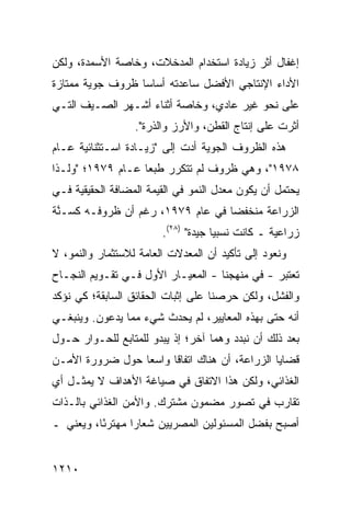 ‫ﺇﻏﻔﺎل ﺃﺜﺭ ﺯﻴﺎﺩﺓ ﺍﺴﺘﺨﺩﺍﻡ ﺍﻟﻤﺩﺨﻼﺕ، ﻭﺨﺎﺼﺔ ﺍﻷﺴﻤﺩﺓ، ﻭﻟﻜﻥ‬
‫ﺍﻷﺩﺍﺀ ﺍﻹﻨﺘﺎﺠﻲ ﺍﻷﻓﻀل ﺴﺎﻋﺩﺘﻪ ﺃﺴﺎ ‪‬ﺎ ﻅﺭﻭﻑ ﺠﻭﻴﺔ ﻤﻤﺘﺎﺯﺓ‬
                  ‫ﺴ‬
‫ﻋﻠﻰ ﻨﺤﻭ ﻏﻴﺭ ﻋﺎﺩﻱ، ﻭﺨﺎﺼﺔ ﺃﺜﻨﺎﺀ ﺃﺸـﻬﺭ ﺍﻟﺼـﻴﻑ ﺍﻟﺘـﻲ‬
                  ‫ﺃﺜﺭﺕ ﻋﻠﻰ ﺇﻨﺘﺎﺝ ﺍﻟﻘﻁﻥ، ﻭﺍﻷﺭﺯ ﻭﺍﻟﺫﺭﺓ".‬
‫ﻫﺫﻩ ﺍﻟﻅﺭﻭﻑ ﺍﻟﺠﻭﻴﺔ ﺃﺩﺕ ﺇﻟﻰ "ﺯﻴـﺎﺩﺓ ﺍﺴـﺘﺜﻨﺎﺌﻴﺔ ﻋـﺎﻡ‬
‫٨٧٩١"، ﻭﻫﻲ ﻅﺭﻭﻑ ﻟﻡ ﺘﺘﻜﺭﺭ ﻁﺒ ‪‬ﺎ ﻋـﺎﻡ ٩٧٩١؛ "ﻭﻟـﺫﺍ‬
                   ‫ﻌ‬
‫ﻴﺤﺘﻤل ﺃﻥ ﻴﻜﻭﻥ ﻤﻌﺩل ﺍﻟﻨﻤﻭ ﻓﻲ ﺍﻟﻘﻴﻤﺔ ﺍﻟ ‪‬ﻀﺎﻓﺔ ﺍﻟﺤﻘﻴﻘﻴﺔ ﻓـﻲ‬
                 ‫ﻤ‬
‫ﺍﻟﺯﺭﺍﻋﺔ ﻤﻨﺨﻔ ‪‬ﺎ ﻓﻲ ﻋﺎﻡ ٩٧٩١، ﺭﻏﻡ ﺃﻥ ﻅﺭﻭﻓـﻪ ﻜ ‪‬ـ ﱠﺔ‬
 ‫ﺴ ﻨ‬                                ‫ﻀ‬
                         ‫ﺯﺭﺍﻋﻴﺔ ـ ﻜﺎﻨﺕ ﻨﺴﺒ ‪‬ﺎ ﺠﻴﺩﺓ" )٨٢(.‬
                                      ‫ﻴ‬
‫ﻭﻨﻌﻭﺩ ﺇﻟﻰ ﺘﺄﻜﻴﺩ ﺃﻥ ﺍﻟﻤﻌﺩﻻﺕ ﺍﻟﻌﺎﻤﺔ ﻟﻼﺴﺘﺜﻤﺎﺭ ﻭﺍﻟﻨﻤﻭ، ﻻ‬
‫ﹸﻌﺘﺒﺭ - ﻓﻲ ﻤﻨﻬﺠﻨﺎ - ﺍﻟﻤﻌﻴـﺎﺭ ﺍﻷﻭل ﻓـﻲ ﺘﻘـﻭﻴﻡ ﺍﻟﻨﺠـﺎﺡ‬
                        ‫‪‬‬                          ‫ﺘ‬
‫ﻭﺍﻟﻔﺸل، ﻭﻟﻜﻥ ﺤﺭﺼﻨﺎ ﻋﻠﻰ ﺇﺜﺒﺎﺕ ﺍﻟﺤﻘﺎﺌﻕ ﺍﻟﺴﺎﺒﻘﺔ؛ ﻜﻲ ﻨﺅﻜﺩ‬
‫ﺃﻨﻪ ﺤﺘﻰ ﺒﻬﺫﻩ ﺍﻟﻤﻌﺎﻴﻴﺭ، ﻟﻡ ﻴﺤﺩﺙ ﺸﻲﺀ ﻤﻤﺎ ﻴﺩﻋﻭﻥ. ﻭﻴﻨﺒﻐـﻲ‬
‫ﺒﻌﺩ ﺫﻟﻙ ﺃﻥ ﻨﺒﺩﺩ ﻭﻫ ‪‬ﺎ ﺁﺨﺭ؛ ﺇﺫ ﻴﺒﺩﻭ ﻟﻠﻤﺘﺎﺒﻊ ﻟﻠﺤـﻭﺍﺭ ﺤـﻭل‬
                                   ‫ﻤ‬
‫ﻗﻀﺎﻴﺎ ﺍﻟﺯﺭﺍﻋﺔ، ﺃﻥ ﻫﻨﺎﻙ ﺍﺘﻔﺎ ﹰﺎ ﻭﺍﺴ ‪‬ﺎ ﺤﻭل ﻀﺭﻭﺭﺓ ﺍﻷﻤـﻥ‬
                 ‫ﻌ‬      ‫ﻗ‬
‫ﺍﻟﻐﺫﺍﺌﻲ، ﻭﻟﻜﻥ ﻫﺫﺍ ﺍﻻﺘﻔﺎﻕ ﻓﻲ ﺼﻴﺎﻏﺔ ﺍﻷﻫﺩﺍﻑ ﻻ ﻴﻤﺜـل ﺃﻱ‬
‫ﺘﻘﺎﺭﺏ ﻓﻲ ﺘﺼﻭﺭ ﻤﻀﻤﻭﻥ ﻤﺸﺘﺭﻙ. ﻭﺍﻷﻤﻥ ﺍﻟﻐﺫﺍﺌﻲ ﺒﺎﻟـﺫﺍﺕ‬
‫ﺃﺼﺒﺢ ﺒﻔﻀل ﺍﻟﻤﺴﺌﻭﻟﻴﻥ ﺍﻟﻤﺼﺭﻴﻴﻥ ﺸﻌﺎ ‪‬ﺍ ﻤﻬﺘﺭ ًﺎ، ﻭﻴﻌﻨﻲ ـ‬
          ‫ﺌ‬       ‫ﺭ‬


‫٠١٢١‬
 