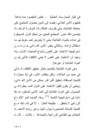 ‫ﻓﻲ ﺇﻁﺎﺭ ﺍﻟﻤﻤﺎﺭﺴﺎﺕ ﺍﻟﻌﻤﻠﻴﺔ ـ ﻋﻜﺱ ﺍﻟﻤﻘﺼﻭﺩ ﻤﻨﻪ ﺒﺩﺍﻫﺔ.‬
  ‫‪‬‬
‫ﻓﻤﻔﻬﻭﻡ ﺍﻷﻤﻥ ﺍﻟﻐﺫﺍﺌﻲ، ﻴﻘﺼﺩ ﺇﻟﻰ ﺘﺄﻤﻴﻥ ﺤﺼﻭل ﺍﻟﻤﺠﺘﻤﻊ ﻋﻠﻰ‬
‫ﺤﺎﺠﺎﺘﻪ ﺍﻟﻐﺫﺍﺌﻴﺔ، ﻭﻓﻲ ﻅﺭﻭﻑ ﺍﻟﻌﻼﻗـﺎﺕ ﺍﻟﺩﻭﻟﻴـﺔ ﺍﻟﺭﺍﻫﻨـﺔ،‬
‫ﻴﺘﻀﻤﻥ ﺫﻟﻙ ﺘﺤﺭﺭ ﺍﻟﻤﺠﺘﻤﻊ ﺍﻟﻤﻌﻴﻥ ﻤﻥ ﺘﺤﻜﻡ ﺍﻟﺩﻭل ﺍﻟﻤﺴﻴﻁﺭﺓ‬
‫ﻓﻲ ﺇﻤﺩﺍﺩﻩ ﺒﺎﻟﻤﻭﺍﺩ ﺍﻟﻐﺫﺍﺌﻴﺔ؛ ﺤﺘﻰ ﻻ ﻴﺘﻌﺭﺽ ﻟﻀـﻐﻭﻁ ﺘﻬـﺩﺩ‬
‫ﺍﺴﺘﻘﻼل ﺇﺭﺍﺩﺘﻪ. ﻭﺒﺎﻟﺘﺎﻟﻲ ﻴﻌﺘﺒﺭ ﺍﻷﻤﻥ ﺍﻟﻐـﺫﺍﺌﻲ ﺠـﺯ ‪‬ﺍ ﻤـﻥ‬
     ‫ﺀ‬
‫ﺍﺴﺘﺭﺍﺘﻴﺠﻴﺔ ﺍﻻﻋﺘﻤﺎﺩ ﻋﻠﻰ ﺍﻟﻨﻔﺱ ﻭﺇﺸﺒﺎﻉ ﺍﻟﺤﺎﺠﺎﺕ ﺍﻷﺴﺎﺴـﻴﺔ،‬
‫ﻭﻨﻌﻴﺩ ﺃﻥ ﺍﻻﻋﺘﻤﺎﺩ ﻋﻠﻰ ﺍﻟﻨﻔﺱ ﻻ ﻴﻌﻨﻲ ﺍﻻﻜﺘﻔﺎﺀ ﺍﻟﺫﺍﺘﻲ )ﻤـﻥ‬
                                  ‫ﺍﻟﻤﻭﺍﺩ ﺍﻟﻐﺫﺍﺌﻴﺔ ﺃﻭ ﻏﻴﺭﻫﺎ(.‬
‫ﻭﻓﻲ ﺍﻟﻤﻭﺍﺩ ﺍﻟﻐﺫﺍﺌﻴﺔ ﺒﺎﻟﺘﺤﺩﻴﺩ ﻴﺘﻌ ﱠﺭ ﺘﺤﻘﻴﻕ ﺍﻻﻜﺘﻔﺎﺀ ﺍﻟـﺫﺍﺘﻲ‬
                       ‫ﺫ‬
‫ﻓﻲ ﻋﺩﻴﺩ ﻤﻥ ﺍﻟﺤﺎﻻﺕ. ﻭﻟﻜﻥ ﻴﺘﻁﻠﺏ ﺍﻷﻤﺭ، ﻓﻲ ﺃ ‪‬ﺔ ﻤﺤﺎﻭﻟـﺔ‬
         ‫ﻴ‬
‫ﻟﻠﺘﻨﻤﻴﺔ ﺍﻟﻤﺴﺘﻘﻠﺔ، ﺘﺤﻘﻴﻕ ﺃﻜﺒﺭ ﻗﺩﺭ ﻤﻤﻜﻥ ﻤﻥ ﺍﻷﻤﻥ ﺍﻟﻐـﺫﺍﺌﻲ،‬
‫ﻭﻴﻨﺒﻐﻲ ﺃﻥ ﻴﻜﻭﻥ ﺘﻘﻠﻴل ﺍﻻﻋﺘﻤﺎﺩ ﻋﻠﻰ ﺍﻟﺩﻭل ﺍﻟ ‪‬ﺴـﻴﻁﺭﺓ ﻓـﻲ‬
          ‫ﻤ‬
‫ﺍﻟﺤﺼﻭل ﻋﻠﻰ ﺍﻟﻤﻭﺍﺩ ﺍﻟﻐﺫﺍﺌﻴﺔ ﺇﻟﻰ ﺍﻟﺤﺩ ﺍﻷﺩ ﹶﻰ ﺍﻟﻤﻤﻜﻥ، ﻫـﺩ ﹰﺎ‬
 ‫ﻓ‬              ‫ﻨ‬
‫ﺩﺍﺌ ‪‬ﺎ ﻓﻲ ﺍﺴﺘﺭﺍﺘﻴﺠﻴﺔ ﺍﻟﺘﻨﻤﻴﺔ )٩٢(. ﻭﻫﺫﺍ ﺍﻟﺘﻭﺠﻪ ﻟﻨﻤﻭ ﺍﻹﻨﺘـﺎﺝ‬
                                                      ‫ﻤ‬
‫ﺍﻟﺯﺭﺍﻋﻲ ﻻ ﻴﺘﺤﻘﻕ ـ ﺒﻁﺒﻴﻌﺔ ﺍﻟﺤﺎل ـ ﺇﻻ ﻓﻲ ﺘﺸـﺎﺒﻙ ﻤـﻊ‬
‫ﺍﻟﺘﻨﻤﻴﺔ ﺍﻟﺸﺎﻤﻠﺔ ﺍﻟﻤﺘﻤﺤﻭﺭﺓ ﺤﻭل ﺫﺍﺘﻬﺎ، ﻭﻋﺒﺭ ﺯﻴﺎﺩﺓ ﺍﻻﻋﺘﻤـﺎﺩ‬
‫ﺍﻟﻤﺘﺒﺎﺩل ﺒﻴﻥ ﻗﻁﺎ ‪‬ﻲ ﺍﻟﺯﺭﺍﻋﻴﺔ ﻭﺍﻟﺼﻨﺎﻋﺔ ـ ﺒﺎﻟﺫﺍﺕ ـ ﺃﺜﻨـﺎﺀ‬
                                     ‫ﻋ‬


‫١١٢١‬
 