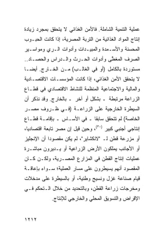 ‫ﻋﻤﻠﻴﺔ ﺍﻟﺘﻨﻤﻴﺔ ﺍﻟﺸﺎﻤﻠﺔ. ﻓﺎﻷﻤﻥ ﺍﻟﻐﺫﺍﺌﻲ ﻻ ﻴﺘﺤﻘﻕ ﺒﻤﺠﺭﺩ ﺯﻴﺎﺩﺓ‬
‫ﺇﻨﺘﺎﺝ ﺍﻟﻤﻭﺍﺩ ﺍﻟﻐﺫﺍﺌﻴﺔ ﻤﻥ ﺍﻟﺘﺭﺒﺔ ﺍﻟﻤﺼﺭﻴﺔ، ﺇﺫﺍ ﻜﺎﻨﺕ ﺍﻟﺤﺒـﻭﺏ‬
‫ﺍﻟ ‪‬ﺤ ‪‬ﻨﺔ ﻭﺍﻷﺴـﻤﺩﺓ ﻭﺍﻟﻤﺒﻴـﺩﺍﺕ ﻭﺃﺩﻭﺍﺕ ﺍﻟـﺭﻱ ﻭﻤﻭﺍﺴـﻴﺭ‬
                                            ‫ﻤ ﺴ‬
‫ﺍﻟﺼﺭﻑ ﺍﻟ ‪‬ﻐ ﱠﻰ ﻭﺃﺩﻭﺍﺕ ﺍﻟﺤـﺭﺙ ﻭﺍﻟـﺩﺭﺍﺱ ﻭﺍﻟﺤﺼـﺎﺩ..‬
                                   ‫ﻤﻁ‬
‫ﻤﺴﺘﻭﺭﺩﺓ ﺒﺎﻟﻜﺎﻤل )ﺃﻭ ﻓﻲ ﺍﻟﻐﺎﻟـﺏ( ﻤـﻥ ﺍﻟﺨـﺎﺭﺝ. ﺃﻴ ‪‬ـﺎ‬
  ‫ﻀ‬
‫ﻻ ﻴﺘﺤﻘﻕ ﺍﻷﻤﻥ ﺍﻟﻐﺫﺍﺌﻲ، ﺇﺫﺍ ﻜﺎﻨﺕ ﺍﻟﻤﺅﺴﺴـﺎﺕ ﺍﻻﻗﺘﺼـﺎﺩﻴﺔ‬
‫ﻭﺍﻟﻤﺎﻟﻴﺔ ﻭﺍﻻﺠﺘﻤﺎﻋﻴﺔ ﺍﻟﻤﻨﻅﻤﺔ ﻟﻠﻨﺸﺎﻁ ﺍﻻﻗﺘﺼﺎﺩﻱ ﻓﻲ ﻗﻁـﺎﻉ‬
‫ﺍﻟﺯﺭﺍﻋﺔ ﻤﺭﺘﺒﻁﺔ ـ ﺒﺸﻜل ﺃﻭ ﺁﺨﺭ ـ ﺒﺎﻟﺨﺎﺭﺝ. ﻭﻗﺩ ﻨﺫﻜﺭ ﺃﻥ‬
‫ﺍﻟﺴﻴﻁﺭﺓ ﺍﻟﺨﺎﺭﺠﻴﺔ ﻋﻠﻰ ﺍﻟﺯﺭﺍﻋـﺔ )ﻓـﻲ ﻅـﺭﻭﻑ ﻤﺼـﺭ‬
‫ﺍﻟﺨﺎﺼﺔ( ﻟﻡ ﺘﺘﺤﻘﻕ ﺴﺎﺒ ﹰﺎ ـ ﻓﻲ ﺍﻷﺴـﺎﺱ ـ ﺒﺈﻗﺎﻤـﺔ ﻗﻁـﺎﻉ‬
                             ‫ﻘ‬
‫ﺇﻨﺘﺎﺠﻲ ﺃﺠﻨﺒﻲ ﻜﺒﻴﺭ )٠٣(، ﻭﺤﻴﻥ ﻗﻴل ﺇﻥ ﻤﺼﺭ ﺘﺎﺒﻌﺔ ﺍﻗﺘﺼﺎﺩ ‪‬ﺎ،‬
  ‫ﻴ‬
‫ﺃﻭ ﻤﺯﺭﻋﺔ ﻗﻁﻥ ﻟـ "ﻻﻨﻜﺸﺎﻴﺭ"، ﻟﻡ ﻴﻜﻥ ﻤﻘﺼﻭ ‪‬ﺍ ﺃﻥ ﺍﻹﻨﺠﻠﻴﺯ‬
            ‫ﺩ‬
‫ﺃﻭ ﺍﻷﺠﺎﻨﺏ ﻴﻤﻠﻜﻭﻥ ﺍﻷﺭﺽ ﺍﻟﺯﺭﺍﻋﻴﺔ ﺃﻭ ﻴـﺩﻴﺭﻭﻥ ﻤﺒﺎﺸـﺭﺓ‬
‫ﻋﻤﻠﻴﺎﺕ ﺇﻨﺘﺎﺝ ﺍﻟﻘﻁﻥ ﻓﻲ ﺍﻟﻤﺯﺍﺭﻉ ﺍﻟﻤﺼـﺭﻴﺔ، ﻭﻟﻜـﻥ ﻜـﺎﻥ‬
‫ﺍﻟﻤﻘﺼﻭﺩ ﺃﻨﻬﻡ ﻴﺴﻴﻁﺭﻭﻥ ﻋﻠﻰ ﻤﺴﺎﺭ ﺍﻟﻌﻤﻠﻴﺔ؛ ﺴـﻭﺍﺀ ﺒﺈﻋﺎﻗـﺔ‬
‫ﻗﻴﺎﻡ ﺼﻨﺎﻋﺔ ﻏﺯل ﻭﻨﺴﻴﺞ ﻭﻁﻨﻴﺔ، ﺃﻭ ﺒﺎﻟﺴﻴﻁﺭﺓ ﻋﻠﻰ ‪‬ﺩﺨﻼﺕ‬
    ‫ﻤ‬
‫ﻭﻤﺨﺭﺠﺎﺕ ﺯﺭﺍﻋﺔ ﺍﻟﻘﻁﻥ، ﻭﺒﺎﻟﺘﺤﺩﻴﺩ ﻤﻥ ﺨﻼل ﺍﻟـﺘﺤﻜﻡ ﻓـﻲ‬
             ‫ﺍﻹﻗﺭﺍﺽ ﻭﺍﻟﺘﺴﻭﻴﻕ ﺍﻟﻤﺤﻠﻲ ﻭﺍﻟﺨﺎﺭﺠﻲ ﻟﻺﻨﺘﺎﺝ.‬


‫٢١٢١‬
 