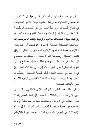 ‫ﺇﻥ ﻤﺭﺍﻋﺎﺓ ﻫﺩﻑ ﺍﻷﻤﻥ ﺍﻟﻐـﺫﺍﺌﻲ ﻓـﻲ ﻫﻴﻜـل ﺍﻟﺘﺭﻜﻴـﺏ‬
‫ﺍﻟﻤﺤﺼﻭﻟﻲ ﺍﻟﻤﺴﺘﻬﺩﻑ، ﺘﺭﺘﺒﻁ ﻋﻀﻭ ‪‬ﺎ ﺒﻬﻴﻜل ﺍﻟﻨﻤﻭ ﺍﻟ ‪‬ﺴﺘﻬﺩﻑ‬
     ‫ﻤ‬                 ‫ﻴ‬
‫ﻓﻲ ﻗﻁﺎﻉ ﺍﻟﺼﻨﺎﻋﺔ، ﻭﺘﺭﺘﺒﻁ ﺃﻴ ‪‬ﺎ ﺒﻤﺭﺍﻜﺯ ﺍﻟﺒﺤـﺙ ﺍﻟﻭﻁﻨﻴـﺔ‬
                        ‫ﻀ‬
‫ﻭﺍﻟﻤﻨﻭﻁ ﺒﻬﺎ ﺍﺴﺘﻨﺒﺎﻁ ﺘﻭﻟﻴﻔﺎﺕ ﻭﺇﺒﺩﺍﻋﺎﺕ ﺘﻜﻨﻭﻟﻭﺠﻴﺔ ﻤﻼﺌﻤـﺔ،‬
                                   ‫ﹸ‬
‫ﻭﺘﺭﺘﺒﻁ ﺒﻬﻴﻜل ﻟﻠﺨﺩﻤﺎﺕ ﻤﻼﺌﻡ، ﻭﺘﺭﺘﺒﻁ ﺒﺈﻨﺸـﺎﺀ ﻤﺅﺴﺴـﺎﺕ‬
‫ﻭﺴﻴﺎﺴﺎﺕ ﺍﻗﺘﺼﺎﺩﻴﺔ ﻤﻼﺌﻤﺔ. ﻓﺯﻴـﺎﺩﺓ ﺍﻹﻨﺘﺎﺠﻴـﺔ، ﻭﻀـﻤﺎﻥ‬
‫ﺍﻻﻟﺘﺯﺍﻡ ﺒﺎﻟﺨﻁﺔ ﺍﻟﻌﺎﻤﺔ، ﻭﺒﺎﻟﺘﺭﻜﻴﺏ ﺍﻟﻤﺤﺼﻭﻟﻲ ﺍﻷﻤﺜل ـ ﻭﻓﻕ‬
‫ﻫﺩﻑ ﺍﻻﺴﺘﻘﻼل )ﺒﻤﻔﻬﻭﻤﻪ ﺍﻟﻤﺭﻜـﺏ( ــ ﻴﺘﻁﻠـﺏ ﺘﺠﻤﻴـﻊ‬
‫ﺍﻟﺯﺭﺍﻋﺎﺕ ﻓﻲ ﻤﺴﺎﺤﺎﺕ ﻜﺒﻴﺭﺓ، ﻭﻴﺘﻁﻠﺏ ﺍﺘﺴﺎﻕ ﻤﺼﺎﻟﺢ ﻭﻭﻋﻲ‬
‫ﺍﻟﻘ ‪‬ﻯ ﺍﻟﻤﺴﻴﻁﺭﺓ ﻋﻠﻰ ﺍﻟﻤﺅﺴﺴﺎﺕ )ﺃﻭ ﻋﻠﻰ ﻋﻼﻗﺎﺕ ﺍﻹﻨﺘـﺎﺝ(‬
                                              ‫ﻭ‬
‫ﻓﻲ ﺍﻟﺭﻴﻑ ﻤﻊ ﺃﻫﺩﺍﻑ ﺍﻟﻘﻴﺎﺩﺓ ﺍﻟﻌﻠﻴﺎ ﻟﻠﺘﻨﻤﻴﺔ ﺍﻟﻤﺴﺘﻘﻠﺔ، ﻭﻴﺘﻁﻠـﺏ‬
‫ﺍﻷﻤﺭ ﺃﻴ ‪‬ﺎ ﺴﻴﺎﺴﺔ ﺴﻌﺭﻴﺔ ﻤﺴﺘﻘﻠﺔ، ﹸﺴﺘﺨﺩﻡ ﻓﻲ ﺘﻭﺠﻴﻪ ﺍﻹﻨﺘﺎﺝ‬
                     ‫ﺘ‬                      ‫ﻀ‬
                                    ‫ﻨﺤﻭ ﺍﻷﻫﺩﺍﻑ ﺍﻟﻤﺤﺩﺩﺓ.‬
‫ﻓﻲ ﺇﻁﺎﺭ ﻫﺫﺍ ﺍﻟﻤﻔﻬﻭﻡ ﺍﻟﻤﺭﻜﺏ ﻟﻸﻤﻥ ﺍﻟﻐﺫﺍﺌﻲ. ﻴﻤﻜـﻥ ﺃﻥ‬
‫ﻨﺸﻴﺭ ﺇﻟﻰ ﻤﺤﺩﺩﺍﺕ ﻭﺇﺸﻜﺎﻻﺕ ﺨﺎﺼﺔ ﺒﺎﻟﺯﺭﺍﻋﺔ ﺍﻟﻤﺼﺭﻴﺔ، ﻻ‬
‫ﻴﻤﻜﻥ ﺇﻏﻔﺎﻟﻬﺎ ﻓﻲ ﻓﺭﻭﺽ ﻭﺤﺴﺎﺒﺎﺕ ﺘﻨﻤﻴـﺔ ﻤﺴـﺘﻘﻠﺔ )ﻭﻤـﺎ‬
‫ﺘﺘﻀﻤﻨﻪ ﻤﻥ ﺨﻁﺔ ﻤﻼﺌﻤـﺔ ﻟﻸﻤـﻥ ﺍﻟﻐـﺫﺍﺌﻲ(. ﻭﺃﻭل ﻫـﺫﻩ‬
‫ﺍﻹﺸﻜﺎﻻﺕ ﺃﻥ ﺍﻟﻤﻭﺍﺭﺩ ﺍﻟﻁﺒﻴﻌﻴﺔ ﺍﻟ ‪‬ﺘﺎﺤـﺔ ﻤﺤـﺩﻭﺩﺓ )ﺍﻷﺭﺽ‬
                   ‫ﻤ‬


‫٣١٢١‬
 