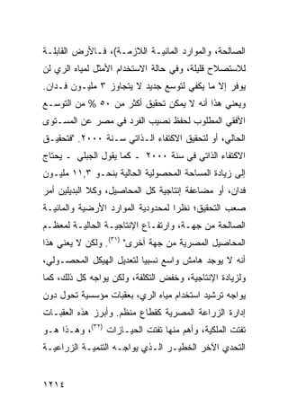 ‫ﺍﻟﺼﺎﻟﺤﺔ، ﻭﺍﻟﻤﻭﺍﺭﺩ ﺍﻟﻤﺎﺌﻴـﺔ ﺍﻟﻼﺯﻤـﺔ(، ﻓـﺎﻷﺭﺽ ﺍﻟﻘﺎﺒﻠـﺔ‬
‫ﻟﻼﺴﺘﺼﻼﺡ ﻗﻠﻴﻠﺔ، ﻭﻓﻲ ﺤﺎﻟﺔ ﺍﻻﺴﺘﺨﺩﺍﻡ ﺍﻷﻤﺜل ﻟﻤﻴﺎﻩ ﺍﻟﺭﻱ ﻟﻥ‬
‫ﻴﻭﻓﺭ ﺇﻻ ﻤﺎ ﻴﻜﻔﻲ ﻟﺘﻭﺴﻊ ﺠﺩﻴﺩ ﻻ ﻴﺘﺠﺎﻭﺯ ٣ ﻤﻠﻴـﻭﻥ ﻓـﺩﺍﻥ.‬
‫ﻭﻴﻌﻨﻲ ﻫﺫﺍ ﺃﻨﻪ ﻻ ﻴﻤﻜﻥ ﺘﺤﻘﻴﻕ ﺃﻜﺜﺭ ﻤﻥ ٠٥ % ﻤﻥ ﺍﻟﺘﻭﺴـﻊ‬
‫ﺍﻷﻓﻘﻲ ﺍﻟﻤﻁﻠﻭﺏ ﻟﺤﻔﻅ ﻨﺼﻴﺏ ﺍﻟﻔﺭﺩ ﻓﻲ ﻤﺼﺭ ﻋﻥ ﺍﻟﻤﺴـﺘﻭﻯ‬
‫ﺍﻟﺤﺎﻟﻲ، ﺃﻭ ﻟﺘﺤﻘﻴﻕ ﺍﻻﻜﺘﻔﺎﺀ ﺍﻟـﺫﺍﺘﻲ ﺴـﻨﺔ ٠٠٠٢. "ﻓﺘﺤﻘﻴـﻕ‬
‫ﺍﻻﻜﺘﻔﺎﺀ ﺍﻟﺫﺍﺘﻲ ﻓﻲ ﺴﻨﺔ ٠٠٠٢ ـ ﻜﻤﺎ ﻴﻘﻭل ﺍﻟﺠﺒﻠﻲ ـ ﻴﺤﺘﺎﺝ‬
‫ﺇﻟﻰ ﺯﻴﺎﺩﺓ ﺍﻟﻤﺴﺎﺤﺔ ﺍﻟﻤﺤﺼﻭﻟﻴﺔ ﺍﻟﺤﺎﻟﻴﺔ ﺒﻨﺤـﻭ ٣,١١ ﻤﻠﻴـﻭﻥ‬
‫ﻓﺩﺍﻥ، ﺃﻭ ﻤﻀﺎﻋﻔﺔ ﺇﻨﺘﺎﺠﻴﺔ ﻜل ﺍﻟﻤﺤﺎﺼﻴل، ﻭﻜﻼ ﺍﻟﺒﺩﻴﻠﻴﻥ ﺃﻤﺭ‬
‫ﺼﻌﺏ ﺍﻟﺘﺤﻘﻴﻕ؛ ﻨﻅ ‪‬ﺍ ﻟﻤﺤﺩﻭﺩﻴﺔ ﺍﻟﻤﻭﺍﺭﺩ ﺍﻷﺭﻀﻴﺔ ﻭﺍﻟﻤﺎﺌﻴـﺔ‬
                                   ‫ﺭ‬
‫ﺍﻟﺼﺎﻟﺤﺔ ﻤﻥ ﺠﻬـﺔ، ﻭﺍﺭﺘﻔـﺎﻉ ﺍﻹﻨﺘﺎﺠﻴـﺔ ﺍﻟﺤﺎﻟﻴـﺔ ﻟﻤﻌﻅـﻡ‬
‫ﺍﻟﻤﺤﺎﺼﻴل ﺍﻟﻤﺼﺭﻴﺔ ﻤﻥ ﺠﻬﺔ ﺃﺨﺭﻯ" )١٣(. ﻭﻟﻜﻥ ﻻ ﻴﻌﻨﻲ ﻫﺫﺍ‬
‫ﺃﻨﻪ ﻻ ﻴﻭﺠﺩ ﻫﺎﻤﺵ ﻭﺍﺴﻊ ﻨﺴﺒ ‪‬ﺎ ﻟﺘﻌﺩﻴل ﺍﻟﻬﻴﻜل ﺍﻟﻤﺤﺼـﻭﻟﻲ،‬
                          ‫ﻴ‬
‫ﻭﻟﺯﻴﺎﺩﺓ ﺍﻹﻨﺘﺎﺠﻴﺔ، ﻭﺨﻔﺽ ﺍﻟﺘﻜﻠﻔﺔ، ﻭﻟﻜﻥ ﻴﻭﺍﺠﻪ ﻜل ﺫﻟﻙ، ﻜﻤﺎ‬
‫ﻴﻭﺍﺠﻪ ﺘﺭﺸﻴﺩ ﺍﺴﺘﺨﺩﺍﻡ ﻤﻴﺎﻩ ﺍﻟﺭﻱ، ﺒﻌﻘﺒﺎﺕ ﻤﺅﺴﺴﻴﺔ ﺘﺤﻭل ﺩﻭﻥ‬
‫ﺇﺩﺍﺭﺓ ﺍﻟﺯﺭﺍﻋﺔ ﺍﻟﻤﺼﺭﻴﺔ ﻜﻘﻁﺎﻉ ﻤﻨﻅﻡ. ﻭﺃﺒﺭﺯ ﻫﺫﻩ ﺍﻟﻌﻘﺒـﺎﺕ‬
‫ﺘﻔﺘﺕ ﺍﻟﻤﻠﻜﻴﺔ، ﻭﺃﻫﻡ ﻤﻨﻬﺎ ﺘﻔﺘﺕ ﺍﻟﺤﻴـﺎﺯﺍﺕ )٢٣(، ﻭﻫـﺫﺍ ﻫـﻭ‬
‫ﺍﻟﺘﺤﺩﻱ ﺍﻵﺨﺭ ﺍﻟﺨﻁﻴـﺭ ﺍﻟـﺫﻱ ﻴﻭﺍﺠـﻪ ﺍﻟﺘﻨﻤﻴـﺔ ﺍﻟﺯﺭﺍﻋﻴـﺔ‬


‫٤١٢١‬
 