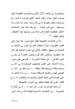 ‫ﻭﺍﻟﻤﺼﺭﻴﺔ. ﺇﻥ ﺍﻟﻤﺤﺩﺩ ﺍﻷﻭل )ﺍﻟﻤﻭﺍﺭﺩ( ﺘﻔﺭﻀﻪ ﺍﻟﻁﺒﻴﻌﺔ ﻷﺠل‬
‫ﻴﺼﻌﺏ ﺍﻟﺘﻨﺒﺅ ﺒﻤﺩﺍﻩ، ﻭﻟﻜﻥ ﺍﻟﻤﺤﺩﺩ ﺍﻟﺜﺎﻨﻲ ﺘﻔﺭﻀـﻪ ﺃﻭﻀـﺎﻉ‬
‫ﻤﺅﺴﺴﻴﺔ، ﻴﻤﻜﻥ ﺘﻐﻴﻴﺭﻫﺎ ﻓـﻲ ﻅـﺭﻭﻑ ﺴﻴﺎﺴـﻴﺔ ﻤﻨﺎﺴـﺒﺔ،‬
‫ﻭﻴﺴﺘﺤﻴل ـ ﻓﻲ ﻨﻔﺱ ﺍﻟﻭﻗﺕ ـ ﺃﻱ ﺒﺤﺙ ﺠﺎﺩ ﺤﻭل ﺍﻻﺴﺘﺨﺩﺍﻡ‬
‫ﺍﻷﻤﺜل ﻹﻤﻜﺎﻨﻴﺎﺕ ﻗﻁﺎﻉ ﺍﻟﺯﺭﺍﻋﺔ، ﺩﻭﻥ ﻤﻭﺍﺠﻬﺔ ﻟﻬﺫﺍ ﺍﻹﺸﻜﺎل:‬
                                         ‫ﺇﺸﻜﺎل ﺍﻟﺘﻔﺘﺕ )٣٣(.‬
‫ﺇﻻ ﺃﻥ ﺍﻟﻤﺤﺩﺩﺍﺕ ﺍﻟﻁﺒﻴﻌﻴﺔ ﺘﻅل ﺘﻤﺘﻊ ﻤﺼﺭ، ﻜﻤﺎ ﺒﻴﻨﺎ، ﻭﻓﻲ‬
‫ﺃﻓﻀل ﺍﻟﻅﺭﻭﻑ، )ﻭﺇﺫﺍ ﺍﺴﺘﺒﻌﺩﻨﺎ ﺍﻟ ‪‬ﻤـﻕ ﺍﻟﻌﺭﺒـﻲ ﺍﻟﻤﺤﺘﻤـل‬
                    ‫ﻌ‬
‫ﻟﻠﺘﻨﻤﻴﺔ( ﻤﻥ ﺘﺤﻘﻴﻕ ﺍﻻﻜﺘﻔﺎﺀ ﺍﻟﺫﺍﺘﻲ ﻓﻲ ﺍﻟﻤﻭﺍﺩ ﺍﻟﻐﺫﺍﺌﻴﺔ )ﻟﻭ ﻜﺎﻥ‬
‫ﻫﺫﺍ ﻤﻁﻠﻭ ‪‬ﺎ(. ﻭﺒﺎﻟﺘﺎﻟﻲ، ﻓﺈﻨﻪ ﺇﻟﺯﺍﻡ )ﻭﻟﻴﺱ ﺍﺨﺘﻴﺎ ‪‬ﺍ( ﺃﻥ ﻴﻌﻨـﻲ‬
           ‫ﺭ‬                                     ‫ﺒ‬
‫ﺍﻷﻤﻥ ﺍﻟﻐﺫﺍﺌﻲ ـ ﻓﻲ ﺍﻟﺤﺎﻟﺔ ﺍﻟﻤﺼﺭﻴﺔ ـ ﺍﻟﺤﺭﺹ ﻋﻠﻰ ﻤﺠﺭﺩ‬
‫ﺯﻴﺎﺩﺓ ﺍﻻﻋﺘﻤﺎﺩ ﻋﻠﻰ ﺍﻟﻨﻔﺱ )ﺒﺎﻟﻤﻔﻬﻭﻡ ﺍﻟﻤﺭﻜﺏ( ﺇﻟـﻰ ﺃﻋﻠـﻰ‬
‫ﺩﺭﺠﺔ ﻤﻤﻜﻨﺔ، ﻭﻴﺭﺘﺒﻁ ﺒﺫﻟﻙ ﻫﻴﻜﻠ ‪‬ﺎ ـ ﻤـﻥ ﻤﻨﻅـﻭﺭ ﺍﻷﻤـﻥ‬
                    ‫ﻴ‬
‫ﺍﻟﻐﺫﺍﺌﻲ ﺃﻴ ‪‬ﺎ، ﻭﺍﻟﺘﻨﻤﻴﺔ ﺍﻟﻤﺴﺘﻘﻠﺔ ﻋﻤﻭ ‪‬ﺎ ـ ﺯﻴـﺎﺩﺓ ﺍﻻﻋﺘﻤـﺎﺩ‬
                   ‫ﻤ‬                         ‫ﻀ‬
‫ﻋﻠﻰ ﺍﻟﺼﻨﺎﻋﺔ ﻓﻲ ﺘﻨﻤﻴﺔ ﺍﻟﺩﺨل ﻭﺍﻟﺼﺎﺩﺭﺍﺕ )ﺒﺎﻟﻤﻘﺎﺭﻨـﺔ ﻤـﻊ‬
       ‫ﺃﻗﻁﺎﺭ ﺃﺨﺭﻯ ﻟﻬﺎ ﻫﻴﻜل ﻤﺨﺘﻠﻑ ﻤﻥ ﺍﻟﻤﻭﺍﺭﺩ ﺍﻟﻁﺒﻴﻌﻴﺔ(.‬
‫ﺇﻥ ﺘﻨﻤﻴﺔ ﺍﻟﺼﺎﺩﺭﺍﺕ ﻏﻴـﺭ ﺍﻟﺯﺭﺍﻋﻴـﺔ ـ ﻓـﻲ ﺍﻟﺤﺎﻟـﺔ‬
‫ﺍﻟﻤﺼﺭﻴﺔ ـ ﻤﻥ ﺍﻟﻤﻜﻭﻨﺎﺕ ﺍﻷﺴﺎﺴﻴﺔ ﻟﺨﻁﺔ ﺍﻷﻤـﻥ ﺍﻟﻐـﺫﺍﺌﻲ،‬


‫٥١٢١‬
 