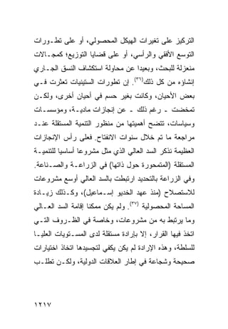 ‫ﺍﻟﺘﺭﻜﻴﺯ ﻋﻠﻰ ﺘﻐﻴﺭﺍﺕ ﺍﻟﻬﻴﻜل ﺍﻟﻤﺤﺼﻭﻟﻲ، ﺃﻭ ﻋﻠﻰ ﺘﻁـﻭﺭﺍﺕ‬
‫ﺍﻟﺘﻭﺴﻊ ﺍﻷﻓﻘﻲ ﻭﺍﻟﺭﺃﺴﻲ، ﺃﻭ ﻋﻠﻰ ﻗﻀﺎﻴﺎ ﺍﻟﺘﻭﺯﻴﻊ؛ ﻜﻤﺠـﺎﻻﺕ‬
‫ﻤﻨﻌﺯﻟﺔ ﻟﻠﺒﺤﺙ، ﻭﺒﻌﻴ ‪‬ﺍ ﻋﻥ ﻤﺤﺎﻭﻟﺔ ﺍﺴﺘﻜﺸﺎﻑ ﺍﻟﻨ ‪‬ﻕ ﺍﻟﺠـﺎﺭﻱ‬
         ‫ﹶﺴ‬                       ‫ﺩ‬
‫ﺇﻨﺸﺎﺅﻩ ﻤﻥ ﻜل ﺫﻟﻙ)٦٣(. ﺇﻥ ﺘﻁﻭﺭﺍﺕ ﺍﻟﺴﺘﻴﻨﻴﺎﺕ ﺘﻌﺜﺭﺕ ﻓـﻲ‬
‫ﺒﻌﺽ ﺍﻷﺤﻴﺎﻥ، ﻭﻜﺎﻨﺕ ﺒﻐﻴﺭ ﺤﺴﻡ ﻓﻲ ﺃﺤﻴﺎﻥ ﺃﺨ ‪‬ﻯ، ﻭﻟﻜـﻥ‬
        ‫ﺭ‬
‫ﺘﻤﺨﻀﺕ ـ ﺭﻏﻡ ﺫﻟﻙ ـ ﻋﻥ ﺇﻨﺠﺎﺯﺍﺕ ﻤﺎﺩﻴـﺔ، ﻭﻤﺅﺴﺴـﺎﺕ‬
‫ﻭﺴﻴﺎﺴﺎﺕ، ﺘﺘﻀﺢ ﺃﻫﻤﻴﺘﻬﺎ ﻤﻥ ﻤﻨﻅﻭﺭ ﺍﻟﺘﻨﻤﻴﺔ ﺍﻟﻤﺴﺘﻘﻠﺔ ﻋﻨـﺩ‬
‫ﻤﺭﺍﺠﻌﺔ ﻤﺎ ﺘﻡ ﺨﻼل ﺴﻨﻭﺍﺕ ﺍﻻﻨﻔﺘﺎﺡ. ﻓﻌﻠﻰ ﺭﺃﺱ ﺍﻹﻨﺠﺎﺯﺍﺕ‬
‫ﺍﻟﻌﻅﻴﻤﺔ ﻨﺫﻜﺭ ﺍﻟﺴﺩ ﺍﻟﻌﺎﻟﻲ ﺍﻟﺫﻱ ﻤﺜل ﻤﺸﺭﻭ ‪‬ﺎ ﺃﺴﺎﺴ ‪‬ﺎ ﻟﻠﺘﻨﻤﻴـﺔ‬
          ‫ﻴ‬       ‫ﻋ‬
‫ﺍﻟﻤﺴﺘﻘﻠﺔ )ﺍﻟ ‪‬ﺘﻤﺤﻭﺭﺓ ﺤﻭل ﺫﺍﺘﻬﺎ( ﻓﻲ ﺍﻟﺯﺭﺍﻋـﺔ ﻭﺍﻟﺼـﻨﺎﻋﺔ.‬
                                        ‫ﻤ‬
‫ﻭﻓﻲ ﺍﻟﺯﺭﺍﻋﺔ ﺒﺎﻟﺘﺤﺩﻴﺩ ﺍﺭﺘﺒﻁﺕ ﺒﺎﻟﺴﺩ ﺍﻟﻌﺎﻟﻲ ﺃﻭﺴﻊ ﻤﺸﺭﻭﻋﺎﺕ‬
‫ﻟﻼﺴﺘﺼﻼﺡ )ﻤﻨﺫ ﻋﻬﺩ ﺍﻟﺨﺩﻴﻭ ﺇﺴـﻤﺎﻋﻴل(، ﻭﻜـﺫﻟﻙ ﺯﻴـﺎﺩﺓ‬
‫ﺍﻟﻤﺴﺎﺤﺔ ﺍﻟﻤﺤﺼﻭﻟﻴﺔ )٧٣(. ﻭﻟﻡ ﻴﻜﻥ ﻤﻤﻜ ﹰﺎ ﺇﻗﺎﻤﺔ ﺍﻟﺴﺩ ﺍﻟﻌـﺎﻟﻲ‬
                    ‫ﻨ‬
‫ﻭﻤﺎ ﻴﺭﺘﺒﻁ ﺒﻪ ﻤﻥ ﻤﺸﺭﻭﻋﺎﺕ، ﻭﺨﺎﺼﺔ ﻓﻲ ﺍﻟﻅـﺭﻭﻑ ﺍﻟﺘـﻲ‬
‫ﺍﺘﺨﺫ ﻓﻴﻬﺎ ﺍﻟﻘﺭﺍﺭ، ﺇﻻ ﺒﺈﺭﺍﺩﺓ ﻤﺴﺘﻘﻠﺔ ﻟﺩﻯ ﺍﻟﻤﺴـﺘﻭﻴﺎﺕ ﺍﻟ ‪‬ﻠﻴـﺎ‬
    ‫ﻌ‬
‫ﻟﻠﺴﻠﻁﺔ، ﻭﻫﺫﻩ ﺍﻹﺭﺍﺩﺓ ﻟﻡ ﻴﻜﻥ ﻴﻜﻔﻲ ﻟﺘﺠﺴﻴﺩﻫﺎ ﺍﺘﺨﺎﺫ ﺍﺨﺘﻴﺎﺭﺍﺕ‬
         ‫ﹸ‬
‫ﺼﺤﻴﺤﺔ ﻭﺸﺠﺎﻋﺔ ﻓﻲ ﺇﻁﺎﺭ ﺍﻟﻌﻼﻗﺎﺕ ﺍﻟﺩﻭﻟﻴﺔ، ﻭﻟﻜـﻥ ﺘﻁﻠـﺏ‬




‫٧١٢١‬
 