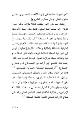 ‫ﺍﻷﻤﺭ ﺘﻐﻴﺭﺍﺕ ﻤﻨﺎﺴﺒﺔ ﻓﻲ ﺇﺩﺍﺭﺓ ﺍﻻﻗﺘﺼﺎﺩ ﺍﻟﻤﺼـﺭﻱ )ﻋﻠـﻰ‬
                    ‫ﻤﺴﺘﻭﻯ ﺍﻟﻘﻁﹾﺭ، ﻭﻋﻠﻰ ﻤﺴﺘﻭﻯ ﺍﻟﻤﺸﺭﻭﻉ(.‬
                                             ‫ﹸ‬
‫ﻭﺒﺸﻜل ﻋﺎﻡ ﻜﺎﻥ ﺍﻷﻤﺭ ﻴﺘﻁﻠﺏ ﺘﺩﺨﻼ ﻤﺘﺯﺍﻴ ‪‬ﺍ ﻭﻜﻔ ًﺍ ﻤـﻥ‬
     ‫ﺩ ﹸﺅ‬           ‫ﹰ‬
‫ﺍﻟﺩﻭﻟﺔ. ﻭﺇﻟﻰ ﺠﺎﻨﺏ ﺍﻟﺴﺩ ﺍﻟﻌﺎﻟﻲ، ﻜﺎﻨﺕ ﻤﺸﺭﻭﻋﺎﺕ ﺍﻷﺴـﻤﺩﺓ‬
‫ﻭﺍﻟﺘﺭﺍﻜﺘﻭﺭﺍﺕ ﻭﺍﻟﻤﺒﻴﺩﺍﺕ )ﻭﺍﻟﺤﺩﻴﺩ ﻭﺍﻟﺼﻠﺏ ﻭﺍﻷﺴﻤﻨﺕ ﺃﻴ ‪‬ﺎ(‬
  ‫ﻀ‬
‫ﺘﺭﺘﺒﻁ ﺒﺘﻨﻤﻴﺔ ﺯﺭﺍﻋﻴـﺔ ﻤﺴـﺘﻘﻠﺔ )٨٣(. ﻭﺒﺎﻟﻨﺴـﺒﺔ ﻟﻸﻭﻀـﺎﻉ‬
‫ﺍﻟﻤﺅﺴﺴﻴﺔ ﻭﺍﻟﺴﻴﺎﺴﺎﺕ، ﻜﺎﻨﺕ ﺇﺠﺭﺍﺀﺍﺕ ﺍﻹﺼـﻼﺡ ﺍﻟﺯﺭﺍﻋـﻲ‬
‫ﺍﻟﻤﺘﻭﺍﻟﻴﺔ )ﺍﻟﻤﺘﻌﻠﻘﺔ ﺒﺎﻟﻤﻠﻜﻴﺔ ﻭﻋﻼﻗﺎﺕ ﺍﻹﻴﺠﺎﺭ( ﺨﻁﻭﺍﺕ ﺘﺅﺩﻱ‬
     ‫ٍ‬
‫ﺇﻟﻰ ﺘﻐ ‪‬ﺭ ﺒﻨﻴﺔ ﺍﻟﺴﻠﻁﺔ ﺍﻟﺤﺎﻜﻤﺔ ﻟﻠﺭﻴﻑ ﺒﺎﺘﺠﺎﻩ ﺃﻜﺜﺭ ﺍﺘﺴﺎ ﹰﺎ ﻤـﻊ‬
     ‫ﻗ‬                                             ‫ﻴ‬
‫ﺒﻨﻴﺔ ﻭﺃﻫﺩﺍﻑ ﺴﻠﻁﺔ ﻤﺭﻜﺯﻴﺔ ﺘﺤﺎﻭل ﻗﻴـﺎﺩﺓ ﺘﻨﻤﻴـﺔ ‪‬ﺴـﺘﻘﻠﺔ.‬
       ‫ﻤ‬
‫ﻭﻤﺤﺎﻭﻻﺕ ﺍﻟﺘﺠﻤﻴﻊ )ﻓﻲ ﺃﺭﺍﻀـﻲ ﺍﻹﺼـﻼﺡ ﺜـﻡ ﺨـﺎﺭﺝ‬
‫)٠٤(‬
       ‫ﺍﻹﺼﻼﺡ( )٩٣( ﻭﺍﻟﺠﻤﻌﻴﺎﺕ ﺍﻟﺘﻌﺎﻭﻨﻴﺔ ﻭﺍﻟﺘﺴﻭﻴﻕ ﺍﻟﺘﻌـﺎﻭﻨﻲ‬
‫ﻜﺎﻨﺕ ﻓﻲ ﺍﺘﺠﺎﻩ ﺇﺤﻜﺎﻡ ﺍﻻﻟﺘﺯﺍﻡ ﺒﺎﻟﻬﻴﻜل ﺍﻟﻤﺤﺼﻭﻟﻲ ﺍﻟﻤﺴﺘﻬﺩﻑ‬
‫ﻤﻥ ﻗﺒل ﺴﻠﻁﺔ ﺍﻟﺘﺨﻁﻴﻁ ﺍﻟﻤﺭﻜﺯﻱ، ﻭﻀﺒ ﹰﺎ ﻻﺘﺠﺎﻩ ﺍﻷﺴـﻌﺎﺭ‬
               ‫ﻁ‬
‫ﻭﻓﻕ ﺍﻟﻤﺴﺘﻭﻴﺎﺕ ﺍﻟﻤﺤﺩﺩﺓ ﺒﻘﺭﺍﺭﺍﺕ ﻤﺭﻜﺯﻴﺔ ﻤﺤﻠﻴﺔ، ﻭﻜل ﻫـﺫﺍ‬
‫ﻤﺭﺘﺒﻁ ﺒﺴﻴﻁﺭﺓ ﺍﻟﺩﻭﹶﺔ ﺍﻟﻤﺘﺯﺍﻴـﺩﺓ ﻋﻠـﻰ ﻤـﺩﺨﻼﺕ ﺍﻹﻨﺘـﺎﺝ‬
                                ‫ﻟ‬
‫ﺍﻟﺯﺭﺍﻋﻲ، ﻭﺒﺈﻤﻜﺎﻨﻴﺔ ﺍﺴﺘﺨﺩﺍﻡ ﺃﻓﻀل ﻟﻠﻔﺎﺌﺽ ﺍﻟﻌﻴﻨﻲ ﻭﺍﻟﻤـﺎﻟﻲ‬
           ‫ﻟﻘﻁﺎﻉ ﺍﻟﺯﺭﺍﻋﺔ ﻟﺼﺎﻟﺢ ﺍﻟﺘﻨﻤﻴﺔ ﺍﻟﺸﺎﻤﻠﺔ ﺍﻟﻤﺴﺘﻘﻠﺔ )١٤(.‬


‫٨١٢١‬
 