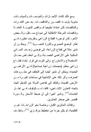 ‫ﻭﻤﻊ ﺫﻟﻙ ﻜﺎﻨﺕ ﺍﻹﻨﺠـﺎﺯﺍﺕ ﻭﺍﻟﻤﺅﺴﺴـﺎﺕ ﻭﺍﻟﺴﻴﺎﺴـﺎﺕ،‬
‫ﻤﺸﻭﺒﺔ ﺒﺄﻭﺠـﻪ ﺍﻟﻘﺼـﻭﺭ ﻭﺍﻟﺘﻨﺎﻗﻀـﺎﺕ. ﺒﻌـﺽ ﺍﻟﺜﻐـﺭﺍﺕ‬
                                          ‫ﹰ‬
‫ﻭﺍﻟﺘﻨﺎﻗﻀﺎﺕ ﻜﺎﻥ ﺍﻤﺘﺩﺍ ‪‬ﺍ ﻁﺒﻴﻌ ‪‬ﺎ ﻟﻨـﻭﺍﻗﺹ ﺍﻟﺘﺠﺭﺒـﺔ ﺍﻟﻌﺎﻤـﺔ‬
                          ‫ﻴ‬       ‫ﺩ‬
‫ﻭﺘﻨﺎﻗﻀﺎﺕ ﺍﻟﻤﺭﺤﻠﺔ ﺍﻻﻨﺘﻘﺎﻟﻴﺔ ﺇﻟﻰ ﻨﻤﻭﺫﺝ ﻤﺴـﺘﻘل، ﻭﺍﻟـﺒﻌﺽ‬
‫ﺍﻵﺨﺭ، ﻜﺎﻥ ﻟﻭﻋﻭﺭﺓ ﺍﻟﻘﻁﺎﻉ ﺍﻟﺯﺭﺍﻋﻲ ﻭﻅﺭﻭﻑ ﺘﻁﻭﺭﻩ ﻓـﻲ‬
‫ﺇﻁﺎﺭ ﺍﻟﻭﻀﻊ ﺍﻟﻤﺼﺭﻱ ﻭﺍﻟﺜﻭﺭﺓ ﺍﻟﻤﺼـﺭﻴﺔ )٢٤(. ﻭﻴﻤﻜـﻥ ﺃﻥ‬
‫ﻨﺸﻴﺭ ﻤﺜﻼ ﻓﻲ ﻗﻁﺎﻉ ﺍﻟﺯﺭﺍﻋﺔ، ﺇﻟﻰ ﻓﻭ ‪‬ﻰ ﺯﺤـﻑ ﺍﻟﻤﺒـﺎﻨﻲ‬
               ‫ﻀ‬                         ‫ﹰ‬
‫ﺍﻟﺴﻜﻨﻴﺔ ﻋﻠﻰ ﺍﻷﺭﺍﻀﻲ ﺍﻟﺨﺼـﺒﺔ، ﻭﺇﻟـﻰ ﺍﻨﺨﻔـﺎﺽ ﻤﻌـﺩل‬
‫ﺍﻻﺴﺘﺼﻼﺡ ﻭﺍﻻﺴﺘﺯﺭﺍﻉ. ﻭﺇﻟﻰ ﺍﻟﺘﺭﺩﺩ ﻓﻲ ﻗﺭﺍﺭ ﺇﻨﺸﺎﺀ ﻗﻁـﺎﻉ‬
‫ﺯﺭﺍﻋﻲ ﻤﻨﻅﻡ )ﻤﺠﻤﻌﺎﺕ ﺯﺭﺍﻋﻴﺔ ﺼﻨﺎﻋﻴﺔ( ﻓـﻲ ﺍﻷﺭﺍﻀـﻲ‬
‫ﺍﻟﺠﺩﻴﺩﺓ، ﻭﻴﻤﻜﻥ ﺃﻥ ﻨﺸﻴﺭ ﺃﻴ ‪‬ﺎ ﺇﻟﻰ ﺍﻟﺘﺨﻠﻑ ﻓﻲ ﻤﺸـﺭﻭﻋﺎﺕ‬
                        ‫ﻀ‬
‫ﺍﻟﺼﺭﻑ، ﻭﺃﺜﺭ ﺫﻟﻙ ﻋﻠﻰ ﺍﻹﻨﺘﺎﺠﻴﺔ ﻓﻲ ﻤﺴﺎﺤﺎﺕ ﻜﺒﻴـﺭﺓ ﻤـﻥ‬
‫ﺍﻷﺭﺽ ﺍﻟﻘﺩﻴﻤﺔ، ﻭﻜﺫﻟﻙ ﺇﻟﻰ ﺘﻘﺎ ‪‬ﺱ ﺍﻟﺩﻭﻟﺔ ﻋﻥ ﺍﻟﺘﺩﺨل ﺍﻟﺠﺎﺩ‬
                        ‫ﻋ‬
‫ﺒﺎﺘﺠﺎﻩ ﺍﻟﺘﻌﺎﻭﻥ ﺍﻹﻨﺘـﺎﺠﻲ، ﺍﻜﺘﻔـﺎﺀ ﺒـﺎﻟﻭﻗﻭﻑ ﻓـﻲ ﺇﻁـﺎﺭ‬
‫ﺍﻟﺨﺩﻤﺎﺕ)٣٤(. ﻭﻨﺸﻴﺭ ﺃﺨﻴ ‪‬ﺍ ﺇﻟﻰ ﺃﻥ ﻀﺒﻁ ﺍﻷﺴﻌﺎﺭ ﻭﺍﻟـﺩﻭﺭﺓ‬
                            ‫ﺭ‬
                             ‫ﺍﻗﺘﺼﺭ ﻋﻠﻰ ﺼﻐﺎﺭ ﺍﻟﺤﺎﺌﺯﻴﻥ.‬
‫ﻭﺇﻓﻼﺕ ﺍﻟﺤﺎﺌﺯﻴﻥ ﺍﻟﻜﺒﺎﺭ، ﻭﺨﺎﺼﺔ ﻨﺤﻭ ﺍﻟﺯﺭﺍﻋـﺎﺕ ﻏﻴـﺭ‬
‫ﺍﻟﺘﻘﻠﻴﺩﻴﺔ، ﻟﻡ ﻴﻜﻥ ﺠﺯ ‪‬ﺍ ﻤﻥ ﺘﺨﻁﻴﻁ ﻤﺭﻜـﺯﻱ )٤٤(، ﻭﺘﺨﻠـﻑ‬
                              ‫ﺀ‬


‫٩١٢١‬
 