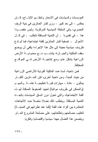 ‫ﺍﻟﻤﺅﺴﺴﺎﺕ ﻭﺍﻟﺴﻴﺎﺴﺎﺕ ﻓﻲ ﺍﻷﺴﻌﺎﺭ ﻭﺘﻨﻅـﻴﻡ ﺍﻹﻨﺘـﺎﺝ، ﻜـﺎﻥ‬
‫‪‬ﻌﻜﺱ - ﺇﻟﻰ ﺤﺩ ﻜﺒﻴﺭ - ﻭﺯﻥ ﻜﺒﺎﺭ ﺍﻟﺤﺎﺌﺯﻴﻥ ﻓﻲ ﺒﻨﻴﺔ ﺍﻟﺭﻴﻑ‬
                                       ‫‪‬‬           ‫ﻴ‬
‫ﺍﻟﻤﺼﺭﻱ، ﻭﻓﻲ ﺍﻟﺴﻠﻁﺔ ﺍﻟﺴﻴﺎﺴﻴﺔ ﺍﻟﻤﺭﻜﺯﻴﺔ. ﻭﻟﻴﺱ ﻤﻘﺼـﻭ ‪‬ﺍ‬
 ‫ﺩ‬
‫ﻫﻨﺎ ـ ﻓﻲ ﺘﻘﺩﻴﺭﻨﺎ ـ ﺃﻥ ﺍﻟﺘﻨﻤﻴﺔ ﺍﻟﻤﺴﺘﻘﻠﺔ ﺘﺘﻁﻠﺏ ـ ﻓﻲ ﻜـل‬
‫ﺍﻷﺤﻭﺍل ـ ﺘﺼﻔﻴﺔ ﻜﺒﺎﺭ ﺍﻟﺤﺎﺌﺯﻴﻥ ﻜﻔﺌﺔ ﺍﺠﺘﻤﺎﻋﻴﺔ، ﻓﻤﺎ ﻟﻡ ﺘﺩﻉ‬
‫‪‬‬
‫ﻅﺭﻭﻑ ﺴﻴﺎﺴﻴﺔ ﻤﻌﻴﻨﺔ ﺇﻟﻰ ﻤﺜل ﻫﺫﺍ ﺍﻹﺠﺭﺍﺀ؛ ﻴﻜﻔﻲ ﺃﻥ ﻴﻭﻀﻊ‬
                                              ‫ﹲ‬
‫ﺴﻘﻑ ﻟﻠﻤﻠﻜﻴﺔ ﻭﺍﻟﺤﻴـﺎﺯﺓ، ﻴﺘﻨﺎﺴـﺏ ﻤـﻊ ﻤﺤﺩﻭﺩﻴـﺔ ﺍﻷﺭﺽ‬
                                             ‫ﹲ‬
‫ﺍﻟﺯﺭﺍﻋﻴﺔ ﺒﺸﻜل ﻋﺎﻡ، ﻭﻤﻊ ﺇﻨﺘﺎﺠﻴـﺔ ﺍﻷﺭﺽ ﻓـﻲ ﺍﻟﻤﻭﺍﻗـﻊ‬
                                                 ‫ﺍﻟﻤﺨﺘﻠﻔﺔ.‬
‫ﻓﻤﻥ ﻨﺎﺤﻴﺔ، ﻟﺴﻨﺎ ﻀﺩ ﺍﻟﻤﻠﻜﻴﺔ ﺍﻟﻔﺭﺩﻴﺔ ﻟﻸﺭﺍﻀﻲ ﺍﻟﺯﺭﺍﻋﻴﺔ‬
‫ﻤﻥ ﺤﻴﺙ ﺍﻟﻤﺒﺩﺃ، ﻭﻤﻥ ﻨﺎﺤﻴﺔ ﺃﺨﺭﻯ، ﻓﺈﻥ ﺍﻟﺤـﺎﺌﺯﻴﻥ ﺍﻟﻜﺒـﺎﺭ‬
‫ﻴﻤﺜﻠﻭﻥ - ﻋﺎﺩﺓ - ﻤﻬﺎﺭﺍﺕ ﻓﻨﻴـﺔ ﺘﻨﻅﻴﻤﻴـﺔ ﻫﺎﻤـﺔ. ﻭﺍﻟﻤﻬـﻡ‬
                              ‫ٍ‬
‫)ﻭﺍﻟﻤﻤﻜﻥ ﻓﻲ ﻅﺭﻭﻑ ﻤﻭﺍﺘﻴﺔ( ﺘﺤﻴﻴﺩ ﺍﻟﻀﻐﻭﻁ ﺍﻟﻤﻤﻜﻨﺔ ﻟﻬـﺫﻩ‬
‫ﺍﻟﻔﺌﺔ ﺍﻻﺠﺘﻤﺎﻋﻴﺔ، ﻭﺍﻟﺘﻲ ﺘﺤﻭل ﺩﻭﻥ ﺍﺘﺴﺎﻕ ﺍﻟﺴﻴﺎﺴﺎﺕ ﺒﺎﺘﺠـﺎﻩ‬
‫ﺍﻟﺘﻨﻤﻴﺔ ﺍﻟﻤﺴﺘﻘﻠﺔ. ﻭﻴﺘﻁﻠﺏ ﺫﻟﻙ ﻨﻀﺎﻻ ﻤﺘﺼﻼ ﻀﺩ ﺍﻻﺘﺠﺎﻫﺎﺕ‬
            ‫ﹰ‬    ‫ﹰ‬
‫ﺍﻟﻤﻨﺘﺸﺭﺓ ﺒﻴﻥ ﺃﻓﺭﺍﺩ ﻫﺫﻩ ﺍﻟﻔﺌﺔ )ﻜﻤﺎ ﻋﻨﺩ ﻨﻅﺭﺍﺌﻬﻡ ﻓﻲ ﺍﻟﻤﺩﻴﻨـﺔ(‬
‫ﻟﺘﻐﻠﻴﺏ ﻤﺼﺎﻟﺤﻬﻡ ﻭﺘﻁﻠﻌﺎﺘﻬﻡ، ﻋﻠﻰ ﻤﺼﻠﺤﺔ ﺍﻟﻤﺸﺭﻭﻉ ﺍﻟﻌـﺎﻡ.‬
       ‫ﻭﻴﺘﻀﻤﻥ ﻫﺫﺍ ﺍﻟﻨﻀﺎل ﺠﻬ ‪‬ﺍ ﺴﻴﺎﺴ ‪‬ﺎ ﻭﺍﻗﺘﺼﺎﺩ ‪‬ﺎ ﻭﻓﻜﺭ ‪‬ﺎ.‬
         ‫ﻴ‬       ‫ﻴ‬          ‫ﻴ‬       ‫ﺩ‬


‫٠٢٢١‬
 