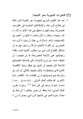 ‫)٢( ﺍﻟﺘﻐﻴﺭﺍﺕ ﺍﻟﺒﻨﻴﻭﻴﺔ ﻨﺤﻭ ﺍﻟﺘﺒﻌﻴﺔ:‬
‫ﺃ- ﺒﻌﺩ ﻫﺫﺍ ﺍﻟﺘﻘﺩﻴﻡ ﺍﻟﺴﺭﻴﻊ ﻟﻤﻔﻬﻭﻤﻨﺎ ﻋﻥ ﺍﻟﺘﻨﻤﻴﺔ ﺍﻟﻤﺴـﺘﻘﻠﺔ‬
‫ﻓﻲ ﻗﻁﺎﻉ ﺍﻟﺯﺭﺍﻋﺔ، ﻭﻹﺸﻜﺎﻻﺘﻬﺎ ﺍﻟﺨﺎﺼﺔ ﻓﻲ ﺍﻟﻅﺭﻭﻑ‬
‫ﺍﻟﻤﺼﺭﻴﺔ، ﻭﺒﻌﺩ ﺘﻘﻴﻴﻡ ﻤﺎ ﺘﺤﻘﻕ ﻓﻲ ﻫﺫﺍ ﺍﻻﺘﺠـﺎﻩ ﺃﺜﻨـﺎﺀ‬
‫ﺍﻟﺴ ـﺘﻴﻨﻴﺎﺕ، ﻴﻤﻜﻨﻨ ـﺎ ﺍﻵﻥ ﻤﺘﺎﺒﻌ ـﺔ ﺍﻟﺘﻐﻴ ـﺭ ﺍﻟﻌﻤﻴ ـﻕ‬
 ‫ـ‬        ‫ـ‬        ‫ـ‬            ‫ـ‬              ‫ـ‬
‫)ﺍﻟﻤﺴﺘﻬﺩﻑ ﻭﺍﻟﺤـﺎﺩﺙ( ﻓـﻲ ﻫﻴﻜـل ﻭﺒﻨﻴـﺔ ﺍﻟﺭﻴـﻑ‬
‫ﺍﻟﻤﺼﺭﻱ. ﺇﻥ ﺍﻟﻐﺯﺍﺓ ﺍﻷﺠﺎﻨﺏ ﻟﻡ ﺘﻜـﻥ ﻤﻬﻤـﺘﻬﻡ ﺤـل‬
‫ﻤﺸﺎﻜل ﺍﻟﻘﻁﺎﻉ ﺍﻟﺯﺭﺍﻋﻲ ﻤﻥ ﻤﻨﻅﻭﺭ ﺍﻟﺘﻨﻤﻴﺔ ﺍﻟﻤﺴـﺘﻘﻠﺔ،‬
‫ﻭﺇﺠﺎﺒﺎﺘﻬﻡ ﻋﻠﻰ ﺍﻷﺴﺌﻠﺔ ﺍﻟﻤﻁﺭﻭﺤﺔ، ﻜـﺎﻥ ﻁﺒﻴﻌ ‪‬ـﺎ ﺃﻥ‬
     ‫ﻴ‬
‫ﺘﺨﺘﻠﻑ ﺘﻤﺎ ‪‬ﺎ ﻋﻥ ﻨﻭﻉ ﺍﻹﺠﺎﺒﺎﺕ ﺍﻟﺘﻲ ﻗﺩﻤﻨﺎﻫﺎ؛ ﻓﺈﺠﺎﺒﺎﺘﻬﻡ‬
                                        ‫ﻤ‬
‫ﻟﻸﺴﺌﻠﺔ ﻜﺎﻥ ﻁﺒﻴﻌ ‪‬ﺎ ﺃﻥ ﺘﺘﺴﻕ ﻤﻊ ﻫﻴﻜل ﻭﺒﻨﻴﺔ ﺍﻻﻗﺘﺼﺎﺩ‬
                               ‫ﻴ‬
‫ﺍﻟﺘﺎﺒﻊ ﺍﻟﺫﻱ ﻴﺴﺘﻬﺩﻓﻭﻨﻪ، ﻭﻜﺎﻥ ﻁﺒﻴﻌ ‪‬ﺎ ﺒﺎﻟﺘﺎﻟﻲ ﺃﻥ ﺘﺘﺴـﻕ‬
                  ‫ﻴ‬
‫ﻭﺘﺘﺭﺍﺒﻁ ﻤﻊ ﺘﻭﺼﻴﺎﺘﻬﻡ ﻓـﻲ ﺍﻟﻘﻁﺎﻋـﺎﺕ ﺍﻻﻗﺘﺼـﺎﺩﻴﺔ‬
‫ﺍﻷﺨﺭﻯ. ﻟﻘﺩ ﻁﺎﻟﺏ ﺍﻟﺒﻨﻙ ﺍﻟﺩﻭﻟﻲ ـ ﻭﻟﻪ ﺤـﻕ ـ ﺒﻤـﺎ‬
‫ﺃﺴﻤﺎﻩ: "ﺘﺤﻭﻻ ﻨﻭﻋ ‪‬ﺎ ﻓﻲ ﺍﻟﺯﺭﺍﻋﺔ" )٥٤(. ﻭﺒﺸﺭﻨﺎ ﺘﻘﺭﻴﺭ‬
‫‪‬‬                               ‫ﻴ‬     ‫ﹰ‬
‫ﺍﻟﺒﻨﻙ ﺍﻟﺩﻭﻟﻲ، ﺒﺄﻨﻪ ﻴﻌﺘﻘﺩ ﺃﻥ ﻤﺼﺭ ﻴﻤﻜﻨﻬـﺎ "ﺃﻥ ﺘﺤﻘـﻕ‬
‫ﻤﻌﺩﻻ ﺴﻨﻭ ‪‬ﺎ ﻟﻠﻨﻤﻭ ﻓﻲ ﺇﻨﺘﺎﺠﻬﺎ ﺍﻟﺯﺭﺍﻋﻲ، ﻴﺼل ﺇﻟـﻰ ٤‬
                                      ‫ﻴ‬     ‫ﹰ‬



‫١٢٢١‬
 