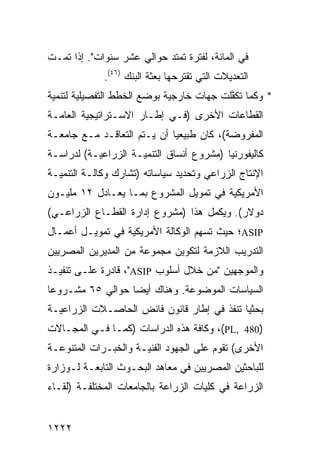 ‫ﻓﻲ ﺍﻟﻤﺎﺌﺔ، ﻟﻔﺘﺭﺓ ﺘﻤﺘﺩ ﺤﻭﺍﻟﻲ ﻋﺸﺭ ﺴﻨﻭﺍﺕ". ﺇﺫﺍ ﺘﻤـﺕ‬
             ‫ﺍﻟﺘﻌﺩﻴﻼﺕ ﺍﻟﺘﻲ ﺘﻘﺘﺭﺤﻬﺎ ﺒﻌﺜﺔ ﺍﻟﺒﻨﻙ )٦٤(.‬
                         ‫ﹸ‬
‫* ﻭﻜﻤﺎ ﺘﻜ ﱠﻠﺕ ﺠﻬﺎﺕ ﺨﺎﺭﺠﻴﺔ ﺒﻭﻀﻊ ﺍﻟﺨﻁﻁ ﺍﻟﺘﻔﺼﻴﻠﻴﺔ ﻟﺘﻨﻤﻴﺔ‬
                                          ‫ﻔ‬
‫ﺍﻟﻘﻁﺎﻋﺎﺕ ﺍﻷﺨﺭﻯ )ﻓـﻲ ﺇﻁـﺎﺭ ﺍﻻﺴـﺘﺭﺍﺘﻴﺠﻴﺔ ﺍﻟﻌﺎﻤـﺔ‬
‫ﺍﻟﻤﻔﺭﻭﻀﺔ(، ﻜﺎﻥ ﻁﺒﻴﻌ ‪‬ﺎ ﺃﻥ ﻴـﺘﻡ ﺍﻟﺘﻌﺎﻗـﺩ ﻤـﻊ ﺠﺎﻤﻌـﺔ‬
                             ‫ﻴ‬
‫ﻜﺎﻟﻴﻔﻭﺭﻨﻴﺎ )ﻤﺸﺭﻭﻉ ﺃﻨﺴﺎﻕ ﺍﻟﺘﻨﻤﻴـﺔ ﺍﻟﺯﺭﺍﻋﻴـﺔ( ﻟﺩﺭﺍﺴـﺔ‬
‫ﺍﻹﻨﺘﺎﺝ ﺍﻟﺯﺭﺍﻋﻲ ﻭﺘﺤﺩﻴﺩ ﺴﻴﺎﺴﺎﺘﻪ )ﺘﺸﺎﺭﻙ ﻭﻜﺎﻟـﺔ ﺍﻟﺘﻨﻤﻴـﺔ‬
‫ﺍﻷﻤﺭﻴﻜﻴﺔ ﻓﻲ ﺘﻤﻭﻴل ﺍﻟﻤﺸﺭﻭﻉ ﺒﻤـﺎ ﻴﻌـﺎﺩل ٢١ ﻤﻠﻴـﻭﻥ‬
‫ﺩﻭﻻﺭ(. ﻭﻴﻜﻤل ﻫﺫﺍ )ﻤﺸﺭﻭﻉ ﺇﺩﺍﺭﺓ ﺍﻟﻘﻁـﺎﻉ ﺍﻟﺯﺭﺍﻋـﻲ(‬
‫‪ASIP‬؛ ﺤﻴﺙ ﺘﺴﻬﻡ ﺍﻟﻭﻜﺎﻟﺔ ﺍﻷﻤﺭﻴﻜﻴﺔ ﻓﻲ ﺘﻤﻭﻴـل ﺃﻋﻤـﺎل‬
‫ﺍﻟﺘﺩﺭﻴﺏ ﺍﻟﻼﺯﻤﺔ ﻟﺘﻜﻭﻴﻥ ﻤﺠﻤﻭﻋﺔ ﻤﻥ ﺍﻟﻤﺩﻴﺭﻴﻥ ﺍﻟﻤﺼﺭﻴﻴﻥ‬
‫ﻭﺍﻟﻤﻭﺠﻬﻴﻥ "ﻤﻥ ﺨﻼل ﺃﺴﻠﻭﺏ ‪ ،"ASIP‬ﻗﺎﺩﺭﺓ ﻋﻠـﻰ ﺘﻨﻔﻴـﺫ‬
‫ﺍﻟﺴﻴﺎﺴﺎﺕ ﺍﻟﻤﻭﻀﻭﻋﺔ. ﻭﻫﻨﺎﻙ ﺃﻴ ‪‬ﺎ ﺤﻭﺍﻟﻲ ٥٦ ﻤﺸـﺭﻭ ‪‬ﺎ‬
 ‫ﻋ‬                 ‫ﻀ‬
‫ﺒﺤﺜ ‪‬ﺎ ﺘﻨﻔﺫ ﻓﻲ ﺇﻁﺎﺭ ﻗﺎﻨﻭﻥ ﻓﺎﺌﺽ ﺍﻟﺤﺎﺼـﻼﺕ ﺍﻟﺯﺭﺍﻋﻴـﺔ‬
                                            ‫ﻴ‬
‫)084 ,‪ ،(PL‬ﻭﻜﺎﻓﺔ ﻫﺫﻩ ﺍﻟﺩﺭﺍﺴﺎﺕ )ﻜﻤـﺎ ﻓـﻲ ﺍﻟﻤﺠـﺎﻻﺕ‬
‫ﺍﻷﺨﺭﻯ( ﺘﻘﻭﻡ ﻋﻠﻰ ﺍﻟﺠﻬﻭﺩ ﺍﻟﻔﻨﻴـﺔ ﻭﺍﻟﺨﺒـﺭﺍﺕ ﺍﻟﻤﺘﻨﻭﻋـﺔ‬
‫ﻟﻠﺒﺎﺤﺜﻴﻥ ﺍﻟﻤﺼﺭﻴﻴﻥ ﻓﻲ ﻤﻌﺎﻫﺩ ﺍﻟﺒﺤـﻭﺙ ﺍﻟﺘﺎﺒﻌـﺔ ﻟـﻭﺯﺍﺭﺓ‬
‫ﺍﻟﺯﺭﺍﻋﺔ ﻓﻲ ﻜﻠﻴﺎﺕ ﺍﻟﺯﺭﺍﻋﺔ ﺒﺎﻟﺠﺎﻤﻌﺎﺕ ﺍﻟﻤﺨﺘﻠﻔـﺔ )ﻟﻘـﺎﺀ‬


‫٢٢٢١‬
 