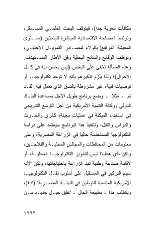 ‫ﻤﻜﺎﻓﺂﺕ ﻤﻐﺭﻴﺔ ﺠ ‪‬ﺍ(، ﻓﻴﺘﻭﻗﻑ ﺍﻟﺒﺤﺙ ﺍﻟﻌﻠﻤـﻲ ﺍﻟﻤﺴـﺘﻘل،‬
                                  ‫ﺩ‬
‫ﻭﺘﺭﺘﺒﻁ ﺍﻟﻤﺼﻠﺤﺔ ﺍﻻﻗﺘﺼﺎﺩﻴﺔ ﺍﻟﻤﺒﺎﺸﺭﺓ ﻟﻠﺒﺎﺤﺜﻴﻥ )ﻤﺴـﺘﻭﻯ‬
‫ﺍﻟﻤﻌﻴﺸﺔ ﺍﻟﻤﺭﺘﻔﻊ( ﺒﺎﻟﻭﻻﺀ ﻟﻤﺼـﺎﺩﺭ ﺍﻟﺘﻤﻭﻴـل ﺍﻷﺠﻨﺒـﻲ،‬
‫ﻭﺘﻭﻅﻑ ﺍﻟﻭﻗﺎﺌﻊ ﻭﺍﻟﻨﺘﺎﺌﺞ ﺍﻟﺒﺤﺜﻴﺔ ﻭﻓﻕ ﺍﻹﻁﺎﺭ ﺍﻟﻤﺴـﺘﻬﺩﻑ.‬
‫ﻭﻫﺫﻩ ﺍﻟﻤﺴﺄﻟﺔ ﺘﺨ ﹶﻰ ﻋﻠﻰ ﺍﻟﺒﻌﺽ )ﻟﻴﺱ ﺒﺤﺴﻥ ﻨﻴﺔ ﻓﻲ ﻜـل‬
                                ‫ﻔ‬
‫ﺍﻷﺤﻭﺍل(؛ ﻭﻟﺫﺍ ﻴﻠﺯﻡ ﺘﺫﻜﻴﺭﻫﻡ ﺒﺄﻨﻪ ﻻ ﺘﻭﺠﺩ ﺘﻜﻨﻭﻟﻭﺠﻴـﺎ ﺃﻭ‬
‫ﺘﻭﺼﻴﺎﺕ ﻓﻨﻴﺔ، ﻏﻴﺭ ﻤﺸﺭﻭﻁﺔ ﺒﺎﻟﻨﺴﻕ ﺍﻟﺫﻱ ﺘﻌﻤل ﻓﻴﻪ. ﻟﻘـﺩ‬
‫ﺘﻡ ـ ﻤﺜﻼ ـ ﻭﻀﻊ ﺒﺭﻨﺎﻤﺞ ﻁﻭﻴل ﺍﻷﺠل ﺒﻤﺴﺎﻋﺩﺓ ﺍﻟﺒﻨـﻙ‬
                                      ‫ﹰ‬
‫ﺍﻟﺩﻭﻟﻲ ﻭﻭﻜﺎﻟﺔ ﺍﻟﺘﻨﻤﻴﺔ ﺍﻷﻤﺭﻴﻜﻴﺔ ﻤﻥ ﺃﺠل ﺍﻟﺘﻭﺴﻊ ﺍﻟﺘﺩﺭﻴﺠﻲ‬
‫ﻓﻲ ﺍﺴﺘﺨﺩﺍﻡ ﺍﻟﻤﻴﻜﻨﺔ ﻓﻲ ﻋﻤﻠﻴﺎﺕ ﻤﻌﻴﻨﺔ؛ ﻜﺎﻟﺭﻱ ﻭﺍﻟﺤـﺭﺙ‬
‫ﻭﺍﻟﺩﺭﺍﺱ ﻭﺍﻟﻨﻘل، ﻭﻟﺘﻨﻔﻴﺫ ﻫﺫﺍ ﺍﻟﺒﺭﻨﺎﻤﺞ ﺴﻴﻌﺘﻤﺩ ﻋﻠﻰ ﺩﺭﺍﺴﺔ‬
‫ﺍﻟﺘﻜﻨﻭﻟﻭﺠﻴﺎ ﺍﻟﻤﺴﺘﺨ ‪‬ﻤﺔ ﺤﺎﻟ ‪‬ﺎ ﻓﻲ ﺍﻟﺯﺭﺍﻋﺔ ﺍﻟﻤﺼﺭﻴﺔ، ﻭﻋﻠﻰ‬
                          ‫ﻴ‬       ‫ﺩ‬
‫ﻤﻌﻠﻭﻤﺎﺕ ﻤﻥ ﺍﻟﻤﺤﺎﻓﻅﺎﺕ ﻭﺍﻟﻤﺠﺎﻟﺱ ﺍﻟﻤﺤﻠﻴـﺔ ﻭﺍﻟﻔﻼﺤـﻴﻥ،‬
‫ﻭﻟﻜﻥ ﺒﺄﻱ ﻫﺩﻑ؟ ﻟﻴﺱ ﻟﺘﻁﻭﻴﺭ ﺍﻟﺘﻜﻨﻭﻟﻭﺠﻴـﺎ ﺍﻟﻤﺤﻠﻴـﺔ، ﺃﻭ‬
‫ﻹﻗﺎﻤﺔ ﺼﻨﺎﻋﺔ ﻭﻁﻨﻴﺔ ﺘﻤ ‪ ‬ﺍﻟﺯﺭﺍﻋﺔ ﺒﺎﺤﺘﻴﺎﺠﺎﺘﻬﺎ، ﻭﻟﻜﻥ "ﻷﻨﻪ‬
                               ‫ﹸ ِﺩ‬
‫ﺴﻴﺘﻡ ﺍﻟﺘﺭﻜﻴﺯ ﻓﻲ ﺍﻟﻤﺴﺘﻘﺒل ﻋﻠﻰ ﺃﺴﻠﻭﺏ ﻨﻘـل ﺍﻟﺘﻜﻨﻭﻟﻭﺠﻴـﺎ‬
‫ﺍﻷﻤﺭﻴﻜﻴﺔ ﺍﻟﻤﻨﺎﺴﺒﺔ ﻟﻠﺘﻭﻁﻴﻥ ﻓﻲ ﺍﻟﺒﻴﺌـﺔ ﺍﻟﻤﺼـﺭﻴﺔ" )٧٤(،‬
‫ﻭﻴﺘﻁﻠﺏ ﻫﺫﺍ - ﺒﻁﺒﻴﻌﺔ ﺍﻟﺤﺎل - "ﺨﻠﻕ ﺠﻴـل ﺠﺩﻴـﺩ ﻤـﻥ‬


‫٣٢٢١‬
 