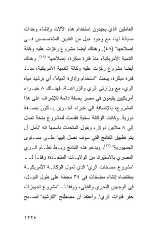 ‫ﺍﻟﻌﺎﻤﻠﻴﻥ ﺍﻟﺫﻱ ﻴﺠﻴﺩﻭﻥ ﺍﺴﺘﺨﺩﺍﻡ ﻫﺫﻩ ﺍﻵﻻﺕ ﻭﺇﻨﺸﺎﺀ ﻭﺤﺩﺍﺕ‬
‫ﺼﻴﺎﻨﺔ ﻟﻬﺎ، ﻤﻊ ﻭﺠﻭﺩ ﺠﻴل ﻤﻥ ﺍﻟﻔﻨﻴﻴﻥ ﺍﻟﻤﺘﺨﺼﺼﻴﻥ ﻓـﻲ‬
‫ﺇﺼﻼﺤﻬﺎ" )٨٤(. ﻭﻫﻨﺎﻙ ﺃﻴ ‪‬ﺎ ﻤﺸﺭﻭﻉ ﺭﻜﺯﺕ ﻋﻠﻴﻪ ﻭﻜﺎﻟﺔ‬
                       ‫ﻀ‬
‫ﺍﻟﺘﻨﻤﻴﺔ ﺍﻷﻤﺭﻴﻜﻴﺔ، ﻤﻨﺫ ﻓﺘﺭﺓ ﻤﺒﻜﺭﺓ، ﺇﺼﻼﺤﻬﺎ" )٨٤(. ﻭﻫﻨﺎﻙ‬
‫ﺃﻴ ‪‬ﺎ ﻤﺸﺭﻭﻉ ﺭﻜﺯﺕ ﻋﻠﻴﻪ ﻭﻜﺎﻟﺔ ﺍﻟﺘﻨﻤﻴﺔ ﺍﻷﻤﺭﻴﻜﻴﺔ، ﻤﻨـﺫ‬
                                              ‫ﻀ‬
‫ﻓﺘﺭﺓ ﻤﺒﻜﺭﺓ، ﻴﺒﺤﺙ "ﺍﺴﺘﺨﺩﺍﻡ ﻭﺇﺩﺍﺭﺓ ﺍﻟﻤﻴﺎﻩ"، ﺃﻱ ﺘﺭﺸﻴﺩ ﻤﻴﺎﻩ‬
‫ﺍﻟﺭﻱ، ﻤﻊ ﻭﺯﺍﺭﺘﻲ ﺍﻟﺭﻱ ﻭﺍﻟﺯﺭﺍﻋـﺔ، ﻓﻬﻨـﺎﻙ ٨ ﺨﺒـﺭﺍﺀ‬
‫ﺃﻤﺭﻴﻜﻴﻴﻥ ﻴﻘﻴﻤﻭﻥ ﻓﻲ ﻤﺼﺭ ﺒﺼﻔﺔ ﺩﺍﺌﻤﺔ ﻟﻺﺸﺭﺍﻑ ﻋﻠﻰ ﻫﺫﺍ‬
                          ‫‪‬‬
‫ﺍﻟﻤﺸﺭﻭﻉ، ﺒﺎﻹﻀﺎﻓﺔ ﺇﻟﻰ ﺨﺒﺭﺍﺀ ﺁﺨـﺭﻴﻥ ﻴـﺄﺘﻭﻥ ﺒﺼـﻔﺔ‬
‫ﺩﻭﺭﻴﺔ. ﻭﻜﺎﻨﺕ ﺍﻟﻭﻜﺎﻟﺔ ﺴﺨﻴﺔ ﻓﻘﺩﻤﺕ ﻟﻠﻤﺸﺭﻭﻉ ﻤﻨﺤﺔ ﺘﺼل‬
       ‫ِ‬
‫ﺇﻟﻰ ٨ ﻤﻼﻴﻴﻥ ﺩﻭﻻﺭ، ﻭﻴﻘﻭل ﺍﻟﻤﺘﺤﺩﺙ ﺒﺎﺴﻤﻬﺎ ﺇﻨﻪ "ﻴﺄﻤل ﺃﻥ‬
‫ﻴﺘﻡ ﺘﻁﺒﻴﻕ ﺍﻟﻨﺘﺎﺌﺞ ﺍﻟﺘﻲ ﺴﻭﻑ ﻨﺼل ﺇﻟﻴﻬﺎ ﻋﻠـﻰ ﻤﺴـﺘﻭﻯ‬
‫ﺍﻟﺠﻤﻬﻭﺭﻴﺔ" )٧٤(، ﻭﻴﺩﻋﻡ ﻫﺫﻩ ﺍﻟﻨﺘﺎﺌﺞ ﺭﺒـﻁ ﻨﻅـﺎﻡ ﺍﻟـﺭﻱ‬
‫ﺍﻟﻤﺼﺭﻱ ﺒﺎﻻﺴﺘﻴﺭﺍﺩ ﻤﻥ ﺍﻟﻭﻻﻴـﺎﺕ ﺍﻟﻤﺘﺤـﺩﺓ؛ ﻭﻓ ﹰـﺎ ﻟــ‬
      ‫ﻘ‬
‫"ﻤﺸﺭﻭﻉ ﻤﻀﺨﺎﺕ ﺍﻟﺭﻱ" ﺍﻟﺫﻱ ﺘﻤﻭل ﺍﻟﻭﻜﺎﻟـﺔ ﺍﻷﻤﺭﻴﻜﻴـﺔ‬
‫ﺒﻤﻘﺘﻀﺎﻩ ﺇﻨﺸﺎﺀ ﻤﻀﺨﺎﺕ ﻓﻲ ٤٣ ﻤﺤﻁﺔ ﻋﻠﻰ ﻁﻭل ﺍﻟﻨﻴـل،‬
‫ﻓﻲ ﺍﻟﻭﺠﻬﻴﻥ ﺍﻟﺒﺤﺭﻱ ﻭﺍﻟﻘﺒﻠﻲ، ﻭﻭﻓ ﹰﺎ ﻟـ "ﻤﺸﺭﻭﻉ ﺘﺠﻬﻴﺯﺍﺕ‬
                   ‫ﻘ‬
‫ﺤﻔﺭ ﻗﻨﻭﺍﺕ ﺍﻟﺭﻱ". ﻭﺃﻋﺘﻘﺩ ﺃﻥ ﻤﺼﻁﻠﺢ "ﺍﻟﺘﺭﺸﻴﺩ" ﺃﺼـﺒﺢ‬


‫٤٢٢١‬
 