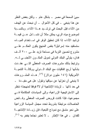 ‫ﺴﻴﺊ ﺍﻟﺴﻤﻌﺔ ﻓﻲ ﻤﺼﺭ ـ ﺒﺸﻜل ﻋﺎﻡ ـ ﻭﻟﻜﻥ ﺒﻐﺽ ﺍﻟﻨﻅﺭ‬
                                          ‫‪َ‬‬
‫ﻋﻥ ﻫﺫﺍ ﻴﻨﺒﻐﻲ ـ ﻓﻲ ﻜل ﺍﻷﺤﻭﺍل ـ ﺃﻥ ﻨﺒﺤﺙ ﻋﻥ ﺍﻟﻬﺩﻑ‬
‫ﻤﻥ ﺍﻷﺩﺍﺀ ﻗﺒل ﺍﻟﺒﺤﺙ ﻓﻲ ﺘﺭﺸـﻴﺩ ﻫـﺫﺍ ﺍﻷﺩﺍﺀ. ﻭﺒﺎﻟﻨﺴـﺒﺔ‬
‫ﻟﻤﻭﻀﻭﻉ ﻤﻴﺎﻩ ﺍﻟﺭﻱ، ﻴﻤﻜﻥ ﻤﺜﻼ ﺃﻥ ﻨﺘﺴـﺎﺀل ﻋـﻥ ﻗﻴﻤـﺔ‬
                     ‫ﹰ‬
‫ﺘﺭﺸﻴﺩ ﺍﻷﺩﺍﺀ، ﺇﺫﺍ ﻜﺎﻥ ﺘﺤﻘﻴﻕ ﺍﻟﻭﻓﺭ ﻓﻲ ﺍﺴـﺘﺨﺩﺍﻡ ﺍﻟﻤﻴـﺎﻩ،‬
‫ﺴﺘﺴﺘﻔﻴﺩ ﻤﻨﻪ ﺇﺴﺭﺍﺌﻴل؟ ﺒﻨﻔﺱ ﺍﻟﻤﻨﻬﺞ ﻴﻜﻭﻥ ﺍﻟﺤﻜـﻡ ﻋﻠـﻰ‬
‫ﻤﺸﺭﻭﻉ ﺘﺤﺴﻴﻥ ﺍﻟﺘﺭﺒﺔ ﻓﻲ ﻤﺴﺎﺤﺔ ﺘﺯﻴﺩ ﻋﻠـﻰ ٠٠٢ ﺃﻟـﻑ‬
‫ﻓﺩﺍﻥ، ﻴﺘﻭﱠﻰ ﺍﻟﺒﻨﻙ ﺍﻟﺩﻭﻟﻲ ﺘﻤﻭﻴل ﺍﻟﻤﻜـﻭﻥ ﺍﻷﺠﻨﺒـﻲ ﻟـﻪ.‬
                                         ‫ﻟ‬
‫ﻭﺘﺭﺘﺒﻁ ﺒﺫﻟﻙ ﻤﺸﺭﻭﻋﺎﺕ ﺍﻟﺼﺭﻑ ﺍﻟﻤﻐ ﱠﻰ ﺍﻟﺘـﻲ ﻋﻘـﺩﺕ‬
             ‫ﻁ‬
‫ﺒﺸﺄﻨﻬﺎ ﺃﺭﺒﻊ ﺍﺘﻔﺎﻗﻴﺎﺕ ﻤﻊ ﺍﻟﺒﻨﻙ ﺍﻟـﺩﻭﻟﻲ ﻭﻭﻜﺎﻟـﺔ ﺍﻟﺘﻨﻤﻴـﺔ‬
                                           ‫‪‬‬
‫ﺍﻷﻤﺭﻴﻜﻴﺔ )١٤١ ﻤﻠﻴﻭﻥ ﺩﻭﻻﺭ( )٩٤(. ﻫـﺫﻩ ﺍﻟﻤﺸـﺭﻭﻋﺎﺕ‬
‫ﻻ ﻴﻨﺒﻐﻲ ﺃﻥ ﻨﻌﺯﹶﻬﺎ ﻋﻥ ﺴﻴﺎﻗﻬﺎ ﻭﻨﻘﻭل: ﻫل ﻫﻲ ‪‬ﻔﻴـﺩﺓ ـ‬
       ‫ﻤ‬                          ‫ﻟ‬
‫ﻓﻲ ﺤﺩ ﺫﺍﺘﻬﺎ ـ ﻟﺯﻴﺎﺩﺓ ﺍﻹﻨﺘﺎﺠﻴﺔ ﺃﻡ ﻻ؟ ﻓﻭﻓ ﹰﺎ ﻟﻤﻨﻬﺠﻨﺎ؛ ﻨﻨﻅﺭ‬
               ‫ﻘ‬
‫ﺇﻟﻰ ﺍﻻﺴﺘﺭﺍﺘﻴﺠﻴﺔ ﺍﻟﺯﺭﺍﻋﻴﺔ، ﻭﺇﻟﻰ ﺍﻟﺴﻴﺎﺴﺎﺕ ﺍﻟﻤﺘﻜﺎﻤﻠﺔ ﻓـﻲ‬
‫ﻤﺠﻤﻭﻋﻬﺎ، ﻓﺈﺫﺍ ﻜﺎﻨﺕ ﻗﺭﻭﺽ ﺍﻟﺼﺭﻑ ﺍﻟ ‪‬ﻐ ﱠﻰ ﻭﻓـﺎﺌﺽ‬
        ‫ﻤﻁ‬            ‫‪‬‬
‫ﺍﻟﺤﺎﺼﻼﺕ ﻤﺭﺘﺒﻁﺔ ﺒﺸﺭﻭﻁ ﺘﺤﺩﺩ ﻤﺠﻤل ﺍﻟﺴﻴﺎﺴﺔ ﺍﻟﺯﺭﺍﻋﻴﺔ‬
‫ﻋﻠﻰ ﻨﺤﻭ ‪‬ﺘﺴﻕ ﻤﻊ ﻨﻤﻭﺫﺝ ﺍﻟﺘﺒﻌﻴﺔ، ﻓﺈﻥ ﺯﻴـﺎﺩﺓ ﺍﻹﻨﺘﺎﺠﻴـﺔ‬
                                          ‫ﻤ‬
‫ﻟﻠﻔﺩﺍﻥ ـ ﻓﻲ ﻫﺫﺍ ﺍﻹﻁﺎﺭ ـ ﻻ ﺘﻌﺘﺒﺭ ﻨﺠﺎ ‪‬ﺎ ﻴﻔﺨﺭ ﺒﻪ )٠٥(.‬
               ‫ﺤ‬         ‫ﹸ‬


‫٥٢٢١‬
 