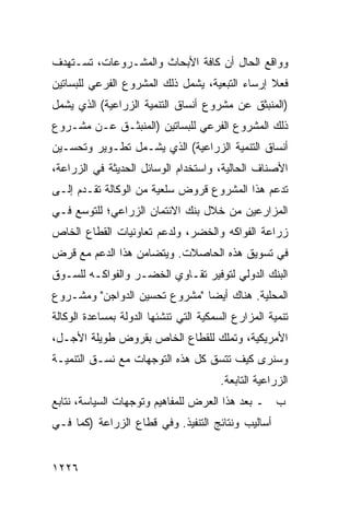 ‫ﻭﻭﺍﻗﻊ ﺍﻟﺤﺎل ﺃﻥ ﻜﺎﻓﺔ ﺍﻷﺒﺤﺎﺙ ﻭﺍﻟﻤﺸـﺭﻭﻋﺎﺕ، ﺘﺴـﺘﻬﺩﻑ‬
‫ﻓﻌﻼ ﺇﺭﺴﺎﺀ ﺍﻟﺘﺒﻌﻴﺔ، ﻴﺸﻤل ﺫﻟﻙ ﺍﻟﻤﺸﺭﻭﻉ ﺍﻟﻔﺭﻋﻲ ﻟﻠﺒﺴﺎﺘﻴﻥ‬
                                                ‫ﹰ‬
‫)ﺍﻟﻤﻨﺒﺜﻕ ﻋﻥ ﻤﺸﺭﻭﻉ ﺃﻨﺴﺎﻕ ﺍﻟﺘﻨﻤﻴﺔ ﺍﻟﺯﺭﺍﻋﻴﺔ( ﺍﻟﺫﻱ ﻴﺸﻤل‬
‫ﺫﻟﻙ ﺍﻟﻤﺸﺭﻭﻉ ﺍﻟﻔﺭﻋﻲ ﻟﻠﺒﺴﺎﺘﻴﻥ )ﺍﻟ ‪‬ﻨﺒﺜـﻕ ﻋـﻥ ﻤﺸـﺭﻭﻉ‬
                ‫ﻤ‬
‫ﺃﻨﺴﺎﻕ ﺍﻟﺘﻨﻤﻴﺔ ﺍﻟﺯﺭﺍﻋﻴﺔ( ﺍﻟﺫﻱ ﻴﺸـﻤل ﺘﻁـﻭﻴﺭ ﻭﺘﺤﺴـﻴﻥ‬
‫ﺍﻷﺼﻨﺎﻑ ﺍﻟﺤﺎﻟﻴﺔ، ﻭﺍﺴﺘﺨﺩﺍﻡ ﺍﻟﻭﺴﺎﺌل ﺍﻟﺤﺩﻴﺜﺔ ﻓﻲ ﺍﻟﺯﺭﺍﻋﺔ،‬
‫ﺘﺩﻋﻡ ﻫﺫﺍ ﺍﻟﻤﺸﺭﻭﻉ ﻗﺭﻭﺽ ﺴﻠﻌﻴﺔ ﻤﻥ ﺍﻟﻭﻜﺎﻟﺔ ﺘﻘـﺩﻡ ﺇﻟـﻰ‬
‫ﺍﻟﻤﺯﺍﺭﻋﻴﻥ ﻤﻥ ﺨﻼل ﺒﻨﻙ ﺍﻻﺌﺘﻤﺎﻥ ﺍﻟﺯﺭﺍﻋﻲ؛ ﻟﻠﺘﻭﺴﻊ ﻓـﻲ‬
‫ﺯﺭﺍﻋﺔ ﺍﻟﻔﻭﺍﻜﻪ ﻭﺍﻟﺨ ‪‬ﺭ، ﻭﻟﺩﻋﻡ ﺘﻌﺎﻭﻨﻴﺎﺕ ﺍﻟﻘﻁﺎﻉ ﺍﻟﺨﺎﺹ‬
                              ‫ﹸﻀ‬
‫ﻓﻲ ﺘﺴﻭﻴﻕ ﻫﺫﻩ ﺍﻟﺤﺎﺼﻼﺕ. ﻭﻴﺘﻀﺎﻤﻥ ﻫﺫﺍ ﺍﻟﺩﻋﻡ ﻤﻊ ﻗﺭﺽ‬
‫ﺍﻟﺒﻨﻙ ﺍﻟﺩﻭﻟﻲ ﻟﺘﻭﻓﻴﺭ ﺘﻘـﺎﻭﻱ ﺍﻟﺨﻀـﺭ ﻭﺍﻟﻔﻭﺍﻜـﻪ ﻟﻠﺴـﻭﻕ‬
‫ﺍﻟﻤﺤﻠﻴﺔ. ﻫﻨﺎﻙ ﺃﻴ ‪‬ﺎ "ﻤﺸﺭﻭﻉ ﺘﺤﺴﻴﻥ ﺍﻟﺩﻭﺍﺠﻥ" ﻭﻤﺸـﺭﻭﻉ‬
                               ‫ﻀ‬
‫ﺘﻨﻤﻴﺔ ﺍﻟﻤﺯﺍﺭﻉ ﺍﻟﺴﻤﻜﻴﺔ ﺍﻟﺘﻲ ﺘﻨﺸﺌﻬﺎ ﺍﻟﺩﻭﻟﺔ ﺒﻤﺴﺎﻋﺩﺓ ﺍﻟﻭﻜﺎﻟﺔ‬
                ‫ﹸ‬
‫ﺍﻷﻤﺭﻴﻜﻴﺔ، ﻭﺘﻤﻠﻙ ﻟﻠﻘﻁﺎﻉ ﺍﻟﺨﺎﺹ ﺒﻘﺭﻭﺽ ﻁﻭﻴﻠﺔ ﺍﻷﺠـل،‬
‫ﻭﺴﻨﺭﻯ ﻜﻴﻑ ﺘﺘﺴﻕ ﻜل ﻫﺫﻩ ﺍﻟﺘﻭﺠﻬﺎﺕ ﻤﻊ ﻨﺴـﻕ ﺍﻟﺘﻨﻤﻴـﺔ‬
                                       ‫ﺍﻟﺯﺭﺍﻋﻴﺔ ﺍﻟﺘﺎﺒﻌﺔ.‬
‫ﺏ ـ ﺒﻌﺩ ﻫﺫﺍ ﺍﻟﻌﺭﺽ ﻟﻠﻤﻔﺎﻫﻴﻡ ﻭﺘﻭﺠﻬﺎﺕ ﺍﻟﺴﻴﺎﺴﺔ، ﻨﺘﺎﺒﻊ‬
‫ﺃﺴﺎﻟﻴﺏ ﻭﻨﺘﺎﺌﺞ ﺍﻟﺘﻨﻔﻴﺫ. ﻭﻓﻲ ﻗﻁﺎﻉ ﺍﻟﺯﺭﺍﻋﺔ )ﻜﻤﺎ ﻓـﻲ‬


‫٦٢٢١‬
 