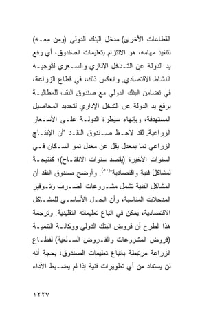 ‫ﺍﻟﻘﻁﺎﻋﺎﺕ ﺍﻷﺨﺭﻯ( ﻤﺩﺨل ﺍﻟﺒﻨﻙ ﺍﻟﺩﻭﻟﻲ )ﻭﻤﻥ ﻤﻌـﻪ(‬
‫ﻟﺘﻨﻔﻴﺫ ﻤﻬﺎ ‪‬ﻪ، ﻫﻭ ﺍﻻﻟﺘﺯﺍﻡ ﺒﺘﻌﻠﻴﻤﺎﺕ ﺍﻟﺼﻨﺩﻭﻕ، ﺃﻱ ﺭﻓﻊ‬
                                      ‫ﻤ‬
‫ﻴﺩ ﺍﻟﺩﻭﻟﺔ ﻋﻥ ﺍﻟﺘـﺩﺨل ﺍﻹﺩﺍﺭﻱ ﻭﺍﻟﺴـﻌﺭﻱ ﻟﺘﻭﺠﻴـﻪ‬
‫ﺍﻟﻨﺸﺎﻁ ﺍﻻﻗﺘﺼﺎﺩﻱ. ﻭﺍﻨﻌﻜﺱ ﺫﻟﻙ، ﻓﻲ ﻗﻁﺎﻉ ﺍﻟﺯﺭﺍﻋﺔ،‬
‫ﻓﻲ ﺘﻀﺎﻤﻥ ﺍﻟﺒﻨﻙ ﺍﻟﺩﻭﻟﻲ ﻤﻊ ﺼﻨﺩﻭﻕ ﺍﻟﻨﻘﺩ، ﻟﻠﻤﻁﺎﻟﺒـﺔ‬
‫ﺒﺭﻓﻊ ﻴﺩ ﺍﻟﺩﻭﻟﺔ ﻋﻥ ﺍﻟﺘﺩﺨل ﺍﻹﺩﺍﺭﻱ ﻟﺘﺤﺩﻴﺩ ﺍﻟﻤﺤﺎﺼﻴل‬
‫ﺍﻟﻤﺴﺘﻬﺩﻓﺔ، ﻭﺒﺈﻨﻬﺎﺀ ﺴﻴﻁﺭﺓ ﺍﻟﺩﻭﻟـﺔ ﻋﻠـﻰ ﺍﻷﺴـﻌﺎﺭ‬
‫ﺍﻟﺯﺭﺍﻋﻴﺔ. ﻟﻘﺩ ﻻﺤـﻅ ﺼـﻨﺩﻭﻕ ﺍﻟﻨﻘـﺩ "ﺃﻥ ﺍﻹﻨﺘـﺎﺝ‬
‫ﺍﻟﺯﺭﺍﻋﻲ ﻨﻤﺎ ﺒﻤﻌﺩل ﻴﻘل ﻋﻥ ﻤﻌﺩل ﻨﻤﻭ ﺍﻟﺴـﻜﺎﻥ ﻓـﻲ‬
‫ﺍﻟﺴﻨﻭﺍﺕ ﺍﻷﺨﻴﺭﺓ )ﻴﻘﺼﺩ ﺴﻨﻭﺍﺕ ﺍﻻﻨﻔﺘـﺎﺡ(؛ ﻜﻨﺘﻴﺠـﺔ‬
‫ﻟﻤﺸﺎﻜل ﻓﻨﻴﺔ ﻭﺍﻗﺘﺼﺎﺩﻴﺔ")١٥(. ﻭﺃﻭﻀﺢ ﺼﻨﺩﻭﻕ ﺍﻟﻨﻘﺩ ﺃﻥ‬
                                          ‫َ‬
‫ﺍﻟﻤﺸﺎﻜل ﺍﻟﻔﻨﻴﺔ ﺘﺸﻤل ﻤﺸـﺭﻭﻋﺎﺕ ﺍﻟﺼـﺭﻑ ﻭﺘـﻭﻓﻴﺭ‬
‫ﺍﻟﻤﺩﺨﻼﺕ ﺍﻟﻤﻨﺎﺴﺒﺔ، ﻭﺃﻥ ﺍﻟﺤـل ﺍﻷﺴﺎﺴـﻲ ﻟﻠﻤﺸـﺎﻜل‬
‫ﺍﻻﻗﺘﺼﺎﺩﻴﺔ، ﻴﻤﻜﻥ ﻓﻲ ﺍﺘﺒﺎﻉ ﺘﻌﻠﻴﻤﺎﺘﻪ ﺍﻟﺘﻘﻠﻴﺩﻴﺔ. ﻭﺘﺭﺠﻤﺔ‬
‫ﻫﺫﺍ ﺍﻟﻁﺭﺡ ﺃﻥ ﻗﺭﻭﺽ ﺍﻟﺒﻨﻙ ﺍﻟﺩﻭﻟﻲ ﻭﻭﻜﺎﻟـﺔ ﺍﻟﺘﻨﻤﻴـﺔ‬
‫)ﻗﺭﻭﺽ ﺍﻟﻤﺸﺭﻭﻋﺎﺕ ﻭﺍﻟﻘـﺭﻭﺽ ﺍﻟﺴـﻠﻌﻴﺔ( ﻟﻘﻁـﺎﻉ‬
‫ﺍﻟﺯﺭﺍﻋﺔ ﻤﺭﺘﺒﻁﺔ ﺒﺎﺘﺒﺎﻉ ﺘﻌﻠﻴﻤﺎﺕ ﺍﻟﺼﻨﺩﻭﻕ؛ ﺒﺤﺠﺔ ﺃﻨﻪ‬
‫ﻟﻥ ﻴﺴﺘﻔﺎﺩ ﻤﻥ ﺃﻱ ﺘﻁﻭﻴﺭﺍﺕ ﻓﻨﻴﺔ ﺇﺫﺍ ﻟﻡ ﻴﻀـﺒﻁ ﺍﻷﺩﺍﺀ‬


‫٧٢٢١‬
 