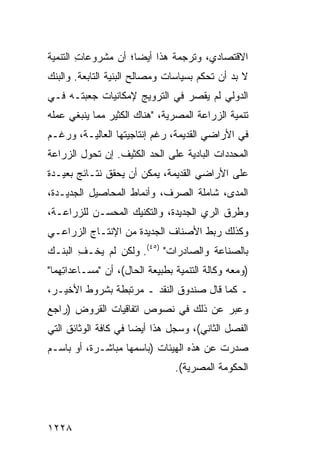 ‫ﺍﻻﻗﺘﺼﺎﺩﻱ، ﻭﺘﺭﺠﻤﺔ ﻫﺫﺍ ﺃﻴ ‪‬ﺎ؛ ﺃﻥ ﻤﺸﺭﻭﻋﺎﺕ ﺍﻟﺘﻨﻤﻴﺔ‬
        ‫ِ‬            ‫ﻀ‬
‫ﻻ ﺒﺩ ﺃﻥ ﹸﺤﻜﻡ ﺒﺴﻴﺎﺴﺎﺕ ﻭﻤﺼﺎﻟﺢ ﺍﻟﺒﻨﻴﺔ ﺍﻟﺘﺎﺒﻌﺔ. ﻭﺍﻟﺒﻨﻙ‬
                                         ‫ﺘ‬
‫ﺍﻟﺩﻭﻟﻲ ﻟﻡ ﻴﻘ ‪‬ﺭ ﻓﻲ ﺍﻟﺘﺭﻭﻴﺞ ﻹﻤﻜﺎﻨﻴﺎﺕ ‪‬ﻌﺒﺘـﻪ ﻓـﻲ‬
         ‫ﺠ‬                      ‫ﺼ‬
‫ﺘﻨﻤﻴﺔ ﺍﻟﺯﺭﺍﻋﺔ ﺍﻟﻤﺼﺭﻴﺔ، "ﻫﻨﺎﻙ ﺍﻟﻜﺜﻴﺭ ﻤﻤﺎ ﻴﻨﺒﻐﻲ ﻋﻤﻠﻪ‬
‫ﻓﻲ ﺍﻷﺭﺍﻀﻲ ﺍﻟﻘﺩﻴﻤﺔ، ﺭﻏﻡ ﺇﻨﺘﺎﺠﻴﺘﻬﺎ ﺍﻟﻌﺎﻟﻴـﺔ، ﻭﺭﻏـﻡ‬
‫ﺍﻟﻤﺤﺩﺩﺍﺕ ﺍﻟﺒﺎﺩﻴﺔ ﻋﻠﻰ ﺍﻟﺤﺩ ﺍﻟﻜﺜﻴﻑ. ﺇﻥ ﺘﺤ ‪‬ل ﺍﻟﺯﺭﺍﻋﺔ‬
         ‫ﻭ‬
‫ﻋﻠﻰ ﺍﻷﺭﺍﻀﻲ ﺍﻟﻘﺩﻴﻤﺔ، ﻴﻤﻜﻥ ﺃﻥ ‪‬ﺤﻘﻕ ﻨﺘـﺎﺌﺞ ﺒﻌﻴـﺩﺓ‬
       ‫‪‬‬         ‫ﻴ‬
‫ﺍﻟﻤﺩﻯ، ﺸﺎﻤﻠﺔ ﺍﻟﺼﺭﻑ، ﻭﺃﻨﻤﺎﻁ ﺍﻟﻤﺤﺎﺼﻴل ﺍﻟﺠﺩﻴـﺩﺓ،‬
‫ﻭﻁﺭﻕ ﺍﻟﺭﻱ ﺍﻟﺠﺩﻴﺩﺓ، ﻭﺍﻟﺘﻜﻨﻴﻙ ﺍﻟﻤﺤ ‪‬ـﻥ ﻟﻠﺯﺭﺍﻋـﺔ،‬
            ‫ﺴ‬
‫ﻭﻜﺫﻟﻙ ﺭﺒﻁ ﺍﻷﺼﻨﺎﻑ ﺍﻟﺠﺩﻴﺩﺓ ﻤﻥ ﺍﻹﻨﺘـﺎﺝ ﺍﻟﺯﺭﺍﻋـﻲ‬
‫ﺒﺎﻟﺼﻨﺎﻋﺔ ﻭﺍﻟﺼﺎﺩﺭﺍﺕ" )٥٤(. ﻭﻟﻜﻥ ﻟﻡ ﻴﺨـﻑ ﺍﻟﺒﻨـﻙ‬
       ‫ِ‬       ‫‪‬‬
‫)ﻭﻤﻌﻪ ﻭﻜﺎﻟﺔ ﺍﻟﺘﻨﻤﻴﺔ ﺒﻁﺒﻴﻌﺔ ﺍﻟﺤﺎل(، ﺃﻥ "ﻤﺴـﺎﻋﺩﺍ ِﻬﻤﺎ"‬
    ‫ﺘ‬
‫ـ ﻜﻤﺎ ﻗﺎل ﺼﻨﺩﻭﻕ ﺍﻟﻨﻘﺩ ـ ﻤﺭﺘﺒﻁﺔ ﺒﺸﺭﻭﻁ ﺍﻷﺨﻴـﺭ،‬
‫ﻭﻋﺒﺭ ﻋﻥ ﺫﻟﻙ ﻓﻲ ﻨﺼﻭﺹ ﺍﺘﻔﺎﻗﻴﺎﺕ ﺍﻟﻘﺭﻭﺽ )ﺭﺍﺠﻊ‬
‫ﺍﻟﻔﺼل ﺍﻟﺜﺎﻨﻲ(، ﻭﺴﺠل ﻫﺫﺍ ﺃﻴ ‪‬ﺎ ﻓﻲ ﻜﺎﻓﺔ ﺍﻟﻭﺜﺎﺌﻕ ﺍﻟﺘﻲ‬
                      ‫ﻀ‬
‫ﺼﺩﺭﺕ ﻋﻥ ﻫﺫﻩ ﺍﻟﻬﻴﺌﺎﺕ )ﺒﺎﺴﻤﻬﺎ ﻤﺒﺎﺸـﺭﺓ، ﺃﻭ ﺒﺎﺴـﻡ‬
                                 ‫ﺍﻟﺤﻜﻭﻤﺔ ﺍﻟﻤﺼﺭﻴﺔ(.‬




‫٨٢٢١‬
 