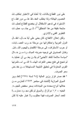 ‫ﻋﻠﻰ ﺩﻭﺭ ﺍﻟﻘﻁﺎﻉ ﺒﺎﻟﺫﺍﺕ، ﺇﺫﺍ ﺃﺨﺫﻨﺎ ﻓﻲ ﺍﻻﻋﺘﺒﺎﺭ ﺇﻤﻜﺎﻨﻴـﺎﺕ‬
‫ﺍﻟﺨﺼﻭﻡ ﺍﻟﻬﺎﺌﻠﺔ؛ ﻭﻟﺫﺍ ﻴﺘﻁﻠﺏ ﺍﻟﺤﻔـﺎﻅ ﻋﻠـﻰ ﺩﻭﺭ ﻗﻁـﺎﻉ‬
‫ﺍﻻﺴﺘﻴﺭﺍﺩ ﻓﻲ ﺘﺩﻋﻴﻡ ﺍﻻﺴﺘﻘﻼل ﺃﻥ ﻴﺨﻀﻊ ﺍﻟﻘﻁﺎﻉ ﻟﻌﻤﻠﻴـﺎﺕ‬
‫ﻤﺘﺎﺒﻌﺔ ﺩﻗﻴﻘﺔ ﻤﻥ ﻫﺫﺍ ﺍﻟﻤﻨﻁﻠﻕ)٢٧(، ﺇﻟـﻰ ﺠﺎﻨـﺏ ﻋﻤﻠﻴـﺎﺕ‬
                              ‫ﺍﻟﺘﻁﻭﻴﺭ ﺍﻟﻔﻨﻲ ﻭﺍﻹﺩﺍﺭﻱ.‬
‫ﻭﻟﻜﻥ ﺇﻋﻼﻥ ﺍﻻﻨﻔﺘﺎﺡ، ﻜﺎﻥ ﻴﻌﻨﻲ ﻋﻠﻰ ﺃ ‪‬ﺔ ﺤـﺎل، ﺍﻨﺘﻘـﺎل‬
               ‫ﻴ‬
‫ﺍﻟﺩﻭل ﺍﻟﻌﺭﺒﻴﺔ ﻭﺍﺤﺘﻜﺎﺭﺍﺘﻬﺎ ﻤﻥ ﻤﺭﺤﻠﺔ ﺤـﺭﺏ ﺍﻟﻌﺼـﺎﺒﺎﺕ،‬
‫ﺃﻭ ﺤﺭﺏ ﺍﻻﺴﺘﻨﺯﺍﻑ، ﺇﻟﻰ ﻤﺭﺤﻠﺔ ﺍﻻﻗﺘﺤﺎﻡ ﻭﺍﻟﻬﺠﻭﻡ ﺍﻟﺸـﺎﻤل.‬
‫ﻭﻓﺸل ﺍﻟﺼﻨﺩﻭﻕ ﻓﻲ ﺘﻭﺠﻴﻪ ﻀﺭﺒﺘﻪ ﺍﻟﻤﺒﺎﺸـﺭﺓ ﻤـﻥ ﺨـﻼل‬
‫"ﺴﻴﺎﺴﺔ ﻤﻼﺌﻤﺔ ﻟﻠﻨﻘﺩ ﺍﻷﺠﻨﺒﻲ" ﻟﻡ ﻴﻜـﻥ ﻴﻌﻨـﻲ ﺃﻥ ﻋﻤﻠﻴﺘـﻪ‬
‫ﻟﻡ ﺘﻨﺠﺢ ﻓﻲ ﻓﺘﺢ ﺒﻌﺽ ﺍﻟﺜﻐﺭﺍﺕ ﺍﻟﻬﺎﻤـﺔ ﺍﻟﺘـﻲ ﺍﺴـﺘﺜﻤﺭﺘﻬﺎ‬
‫ﺍﻟﻘﻭﻯ ﺍﻟﻤﻌﺎﻭﻨﺔ ﻓﻲ ﺘﺤﻘﻴﻕ ﺍﻟﻨﺘﻴﺠﺔ ﺍﻟﻤﺴﺘﻬﺩﻓﺔ ﻤـﻥ ﺨﻔـﺽ‬
                                          ‫ﺴﻌﺭ ﺍﻟﺼﺭﻑ.‬
‫* ﻓﻘﺩ ﺼﺩﺭ ﻗﺭﺍﺭ ﻭﺯﻴﺭ ﺍﻟﻤﺎﻟﻴﺔ )٤٦ ﻟﺴﻨﺔ ٤٧٩١( ﻟﺘﻁـﻭﻴﺭ‬
‫ﺍﻟﺴﻭﻕ ﺍﻟﻤﻭﺍﺯﻴﺔ )ُﻨﺸ ِﺕ ﻓﻲ ﺴﺒﺘﻤﺒﺭ ٣٧٩١؛ ﻟﺘﻤﺎﺭﺱ ﻤـﻥ‬
                            ‫ﺃ ﺌ‬
‫ﺨﻼﻟﻬﺎ ﺃﻨﻭﺍﻉ ﻤﺤﺩﺩﺓ ﻤﻥ ﺍﻟﻤﺒﺎﺩﻻﺕ ﺒﺴﻌﺭ ﻤﺨﻔﺽ ﻟﻠﺠﻨﻴـﻪ.‬
‫ﺍﻟﺠﻨﻴﻪ = ٧,١ ﺩﻭﻻ ‪‬ﺍ(. ﻭﺍﻟﺴﻭﻕ ﻟﻡ ﺘﻜﻥ ﻤﺠـﺭﺩ ﻤﻤﺎﺭﺴـﺔ‬
                               ‫ﺭ‬
‫ﻟﺘﻌﺩﺩ ﺃﺴﻌﺎﺭ ﺍﻟﺼﺭﻑ، ﻓﻬﺫﺍ ﻤﻁﻠﻭﺏ ﻭﻻ ﻏﺒﺎﺭ ﻋﻠﻴﻪ ﺇﺫﺍ ﻜﺎﻥ‬


‫٢٢١‬
 