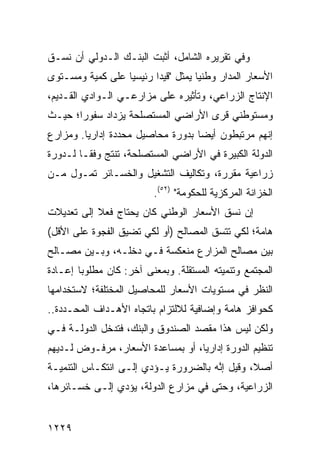 ‫ﻭﻓﻲ ﺘﻘﺭﻴﺭﻩ ﺍﻟﺸﺎﻤل، ﺃﺜﺒﺕ ﺍﻟﺒﻨـﻙ ﺍﻟـﺩﻭﻟﻲ ﺃﻥ ﻨﺴـﻕ‬
‫ﺍﻷﺴﻌﺎﺭ ﺍﻟﻤﺩﺍﺭ ﻭﻁﻨ ‪‬ﺎ ﻴﻤﺜل "ﻗﻴ ‪‬ﺍ ﺭﺌﻴﺴ ‪‬ﺎ ﻋﻠﻰ ﻜﻤﻴﺔ ﻭﻤﺴـﺘﻭﻯ‬
                  ‫ﻴ‬       ‫ﺩ‬           ‫ﻴ‬
‫ﺍﻹﻨﺘﺎﺝ ﺍﻟﺯﺭﺍﻋﻲ، ﻭﺘﺄﺜﻴﺭﻩ ﻋﻠﻰ ﻤﺯﺍﺭﻋـﻲ ﺍﻟـﻭﺍﺩﻱ ﺍﻟﻘـﺩﻴﻡ،‬
‫ﻭﻤﺴﺘﻭﻁﻨﻲ ﻗ ‪‬ﻯ ﺍﻷﺭﺍﻀﻲ ﺍﻟ ‪‬ﺴﺘﺼﻠﺤﺔ ﻴﺯﺩﺍﺩ ﺴﻔﻭ ‪‬ﺍ؛ ﺤﻴـﺙ‬
       ‫ﺭ‬                 ‫ﻤ‬            ‫ﹸﺭ‬
‫ﺇﻨﻬﻡ ﻤﺭﺘﺒﻁﻭﻥ ﺃﻴ ‪‬ﺎ ﺒﺩﻭﺭﺓ ﻤﺤﺎﺼﻴل ﻤﺤﺩﺩﺓ ﺇﺩﺍﺭ ‪‬ﺎ. ﻭﻤﺯﺍﺭﻉ‬
         ‫ﻴ‬                          ‫ﻀ‬
‫ﺍﻟﺩﻭﻟﺔ ﺍﻟﻜﺒﻴﺭﺓ ﻓﻲ ﺍﻷﺭﺍﻀﻲ ﺍﻟﻤﺴﺘﺼﻠﺤﺔ، ﹸﻨﺘﺞ ﻭﻓ ﹰـﺎ ﻟـﺩﻭﺭﺓ‬
         ‫ﻘ‬       ‫ﺘ‬
‫ﺯﺭﺍﻋﻴﺔ ﻤﻘﺭﺭﺓ، ﻭﺘﻜﺎﻟﻴﻑ ﺍﻟﺘﺸﻐﻴل ﻭﺍﻟﺨﺴـﺎﺌﺭ ﺘﻤـ ‪‬ل ﻤـﻥ‬
     ‫ﻭ‬
                          ‫ﺍﻟﺨﺯﺍﻨﺔ ﺍﻟﻤﺭﻜﺯﻴﺔ ﻟﻠﺤﻜﻭﻤﺔ" )٢٥(.‬
‫ﺇﻥ ﻨﺴﻕ ﺍﻷﺴﻌﺎﺭ ﺍﻟﻭﻁﻨﻲ ﻜﺎﻥ ﻴﺤﺘﺎﺝ ﻓﻌﻼ ﺇﻟﻰ ﺘﻌﺩﻴﻼﺕ‬
           ‫ﹰ‬
‫ﻫﺎﻤﺔ؛ ﻟﻜﻲ ﺘﺘﺴﻕ ﺍﻟﻤﺼﺎﻟﺢ )ﺃﻭ ﻟﻜﻲ ﺘﻀﻴﻕ ﺍﻟﻔﺠﻭﺓ ﻋﻠﻰ ﺍﻷﻗل(‬
‫ﺒﻴﻥ ﻤﺼﺎﻟﺢ ﺍﻟﻤﺯﺍﺭﻉ ﻤﻨﻌﻜﺴﺔ ﻓـﻲ ﺩﺨﻠـﻪ، ﻭﺒـﻴﻥ ﻤﺼـﺎﻟﺢ‬
‫ﺍﻟﻤﺠﺘﻤﻊ ﻭﺘﻨﻤﻴﺘﻪ ﺍﻟﻤﺴﺘﻘﻠﺔ. ﻭﺒﻤﻌﻨﻰ ﺁﺨﺭ: ﻜﺎﻥ ﻤﻁﻠﻭ ‪‬ﺎ ﺇﻋـﺎﺩﺓ‬
        ‫ﺒ‬
‫ﺍﻟﻨﻅﺭ ﻓﻲ ﻤﺴﺘﻭﻴﺎﺕ ﺍﻷﺴﻌﺎﺭ ﻟﻠﻤﺤﺎﺼﻴل ﺍﻟﻤﺨﺘﻠﻔﺔ؛ ﻻﺴﺘﺨﺩﺍﻤﻬﺎ‬
‫ﻜﺤﻭﺍﻓﺯ ﻫﺎﻤﺔ ﻭﺇﻀﺎﻓﻴﺔ ﻟﻼﻟﺘﺯﺍﻡ ﺒﺎﺘﺠﺎﻩ ﺍﻷﻫـﺩﺍﻑ ﺍﻟﻤﺤـﺩﺩﺓ..‬
                                               ‫‪‬‬
‫ﻭﻟﻜﻥ ﻟﻴﺱ ﻫﺫﺍ ﻤﻘﺼﺩ ﺍﻟﺼﻨﺩﻭﻕ ﻭﺍﻟﺒﻨﻙ، ﻓﺘﺩﺨل ﺍﻟﺩﻭﻟـﺔ ﻓـﻲ‬
‫ﺘﻨﻅﻴﻡ ﺍﻟﺩﻭﺭﺓ ﺇﺩﺍﺭ ‪‬ﺎ، ﺃﻭ ﺒﻤﺴﺎﻋﺩﺓ ﺍﻷﺴﻌﺎﺭ، ﻤﺭﻓـﻭﺽ ﻟـﺩﻴﻬﻡ‬
                                   ‫ﻴ‬
‫ﺃﺼ ﹰ، ﻭﻗﻴل ﺇ ﱠﻪ ﺒﺎﻟﻀﺭﻭﺭﺓ ﻴـﺅﺩﻱ ﺇﻟـﻰ ﺍﻨﺘﻜـﺎﺱ ﺍﻟﺘﻨﻤﻴـﺔ‬
                                      ‫ﻨ‬         ‫ﻼ‬
‫ﺍﻟﺯﺭﺍﻋﻴﺔ، ﻭﺤﺘﻰ ﻓﻲ ﻤﺯﺍﺭﻉ ﺍﻟﺩﻭﻟﺔ، ﻴﺅﺩﻱ ﺇﻟـﻰ ﺨﺴـﺎﺌﺭﻫﺎ،‬


‫٩٢٢١‬
 