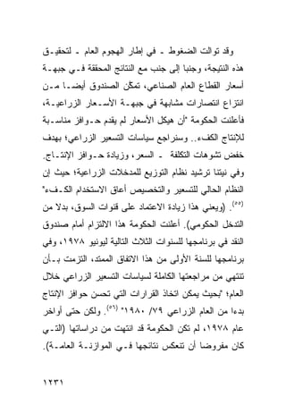 ‫ﻭﻗﺩ ﺘﻭﺍﻟﺕ ﺍﻟﻀﻐﻭﻁ ـ ﻓﻲ ﺇﻁﺎﺭ ﺍﻟﻬﺠﻭﻡ ﺍﻟﻌﺎﻡ ـ ﻟﺘﺤﻘﻴـﻕ‬
                                 ‫ﹸ‬
‫ﻫﺫﻩ ﺍﻟﻨﺘﻴﺠﺔ، ﻭﺠﻨ ‪‬ﺎ ﺇﻟﻰ ﺠﻨﺏ ﻤﻊ ﺍﻟﻨﺘﺎﺌﺞ ﺍﻟﻤﺤﻘﻘﺔ ﻓـﻲ ﺠﺒﻬـﺔ‬
                                      ‫ﺒ‬
‫ﺃﺴﻌﺎﺭ ﺍﻟﻘﻁﺎﻉ ﺍﻟﻌﺎﻡ ﺍﻟﺼﻨﺎﻋﻲ، ﺘﻤ ﱠﻥ ﺍﻟﺼﻨﺩﻭﻕ ﺃﻴ ‪‬ـﺎ ﻤـﻥ‬
      ‫ﻀ‬             ‫ﻜ‬
‫ﺍﻨﺘﺯﺍﻉ ﺍﻨﺘﺼﺎﺭﺍﺕ ﻤﺸﺎﺒﻬﺔ ﻓﻲ ﺠﺒﻬـﺔ ﺍﻷﺴـﻌﺎﺭ ﺍﻟﺯﺭﺍﻋﻴـﺔ،‬
‫ﻓﺄﻋﻠﻨﺕ ﺍﻟﺤﻜﻭﻤﺔ "ﺃﻥ ﻫﻴﻜل ﺍﻷﺴﻌﺎﺭ ﻟﻡ ﻴﻘﺩﻡ ﺤـﻭﺍﻓﺯ ﻤﻨﺎﺴـﺒﺔ‬
‫ﻟﻺﻨﺘﺎﺝ ﺍﻟﻜﻑﺀ.. ﻭﺴﻨﺭﺍﺠﻊ ﺴﻴﺎﺴﺎﺕ ﺍﻟﺘﺴﻌﻴﺭ ﺍﻟﺯﺭﺍﻋﻲ؛ ﺒﻬﺩﻑ‬
‫ﺨﻔﺽ ﺘﺸﻭﻫﺎﺕ ﺍﻟﺘﻜﻠﻔﺔ ـ ﺍﻟﺴﻌﺭ، ﻭﺯﻴﺎﺩﺓ ﺤـﻭﺍﻓﺯ ﺍﻹﻨﺘـﺎﺝ.‬
‫ﻭﻓﻲ ﻨﻴﺘﻨﺎ ﺘﺭﺸﻴﺩ ﻨﻅﺎﻡ ﺍﻟﺘﻭﺯﻴﻊ ﻟﻠﻤﺩﺨﻼﺕ ﺍﻟﺯﺭﺍﻋﻴﺔ؛ ﺤﻴﺙ ﺇﻥ‬
‫ﺍﻟﻨﻅﺎﻡ ﺍﻟﺤﺎﻟﻲ ﻟﻠﺘﺴﻌﻴﺭ ﻭﺍﻟﺘﺨﺼﻴﺹ ﺃﻋﺎﻕ ﺍﻻﺴﺘﺨﺩﺍﻡ ﺍﻟﻜـﻑﺀ"‬
‫)٥٥(. )ﻭﻴﻌﻨﻲ ﻫﺫﺍ ﺯﻴﺎﺩﺓ ﺍﻻﻋﺘﻤﺎﺩ ﻋﻠﻰ ﻗﻨﻭﺍﺕ ﺍﻟﺴﻭﻕ، ﺒﺩﻻ ﻤﻥ‬
   ‫ﹰ‬
‫ﺍﻟﺘﺩﺨل ﺍﻟﺤﻜﻭﻤﻲ(. ﺃﻋﻠﻨﺕ ﺍﻟﺤﻜﻭﻤﺔ ﻫﺫﺍ ﺍﻻﻟﺘﺯﺍﻡ ﺃﻤﺎﻡ ﺼﻨﺩﻭﻕ‬
‫ﺍﻟﻨﻘﺩ ﻓﻲ ﺒﺭﻨﺎﻤﺠﻬﺎ ﻟﻠﺴﻨﻭﺍﺕ ﺍﻟﺜﻼﺙ ﺍﻟﺘﺎﻟﻴﺔ ﻟﻴﻭﻨﻴﻭ ٨٧٩١، ﻭﻓﻲ‬
‫ﺒﺭﻨﺎﻤﺠﻬﺎ ﻟﻠﺴﻨﺔ ﺍﻷﻭﻟﻰ ﻤﻥ ﻫﺫﺍ ﺍﻻﺘﻔﺎﻕ ﺍﻟﻤﻤﺘﺩ، ﺍﻟﺘﺯﻤﺕ ﺒـﺄﻥ‬
‫ﺘﻨﺘﻬﻲ ﻤﻥ ﻤﺭﺍﺠﻌﺘﻬﺎ ﺍﻟﻜﺎﻤﻠﺔ ﻟﺴﻴﺎﺴﺎﺕ ﺍﻟﺘﺴﻌﻴﺭ ﺍﻟﺯﺭﺍﻋﻲ ﺨﻼل‬
‫ﺍﻟﻌﺎﻡ؛ "ﺒﺤﻴﺙ ﻴﻤﻜﻥ ﺍﺘﺨﺎﺫ ﺍﻟﻘﺭﺍﺭﺍﺕ ﺍﻟﺘﻲ ﺘﺤﺴﻥ ﺤﻭﺍﻓﺯ ﺍﻹﻨﺘﺎﺝ‬
‫ﺒﺩ ‪‬ﺍ ﻤﻥ ﺍﻟﻌﺎﻡ ﺍﻟﺯﺭﺍﻋﻲ ٩٧/ ٠٨٩١" )٦٥(. ﻭﻟﻜﻥ ﺤﺘﻰ ﺃﻭﺍﺨﺭ‬
                                                 ‫ﺀ‬
‫ﻋﺎﻡ ٨٧٩١، ﻟﻡ ﺘﻜﻥ ﺍﻟﺤﻜﻭﻤﺔ ﻗﺩ ﺍﻨﺘﻬﺕ ﻤﻥ ﺩﺭﺍﺴﺎﺘﻬﺎ )ﺍﻟﺘـﻲ‬
‫ﻜﺎﻥ ﻤﻔﺭﻭ ‪‬ﺎ ﺃﻥ ﺘﻨﻌﻜﺱ ﻨﺘﺎﺌﺠﻬﺎ ﻓـﻲ ﺍﻟﻤﻭﺍﺯﻨـﺔ ﺍﻟﻌﺎﻤـﺔ(.‬
                                          ‫ﻀ‬


‫١٣٢١‬
 