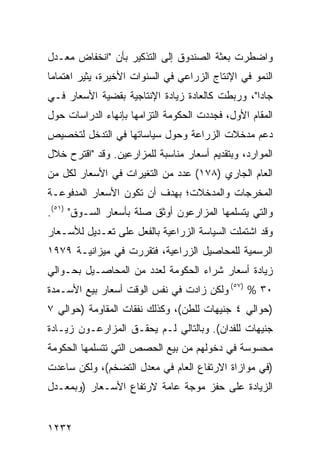 ‫ﻭﺍﻀﻁﺭﺕ ﺒﻌﺜﺔ ﺍﻟﺼﻨﺩﻭﻕ ﺇﻟﻰ ﺍﻟﺘﺫﻜﻴﺭ ﺒﺄﻥ "ﺍﻨﺨﻔﺎﺽ ﻤﻌـﺩل‬
‫ﺍﻟﻨﻤﻭ ﻓﻲ ﺍﻹﻨﺘﺎﺝ ﺍﻟﺯﺭﺍﻋﻲ ﻓﻲ ﺍﻟﺴﻨﻭﺍﺕ ﺍﻷﺨﻴﺭﺓ، ‪‬ﺜﻴﺭ ﺍﻫﺘﻤﺎ ‪‬ﺎ‬
 ‫ﻤ‬          ‫ﻴ‬
‫ﺠﺎ ‪‬ﺍ"، ﻭﺭﺒﻁﺕ ﻜﺎﻟﻌﺎﺩﺓ ﺯﻴﺎﺩﺓ ﺍﻹﻨﺘﺎﺠﻴﺔ ﺒﻘﻀﻴﺔ ﺍﻷﺴﻌﺎﺭ ﻓـﻲ‬
                                                 ‫ﺩ‬
‫ﺍﻟﻤﻘﺎﻡ ﺍﻷﻭل، ﻓﺠﺩﺩﺕ ﺍﻟﺤﻜﻭﻤﺔ ﺍﻟﺘﺯﺍﻤﻬﺎ ﺒﺈﻨﻬﺎﺀ ﺍﻟﺩﺭﺍﺴﺎﺕ ﺤﻭل‬
‫ﺩﻋﻡ ﻤﺩﺨﻼﺕ ﺍﻟﺯﺭﺍﻋﺔ ﻭﺤﻭل ﺴﻴﺎﺴﺎﺘﻬﺎ ﻓﻲ ﺍﻟﺘﺩﺨل ﻟﺘﺨﺼﻴﺹ‬
‫ﺍﻟﻤﻭﺍﺭﺩ، ﻭﺒﺘﻘﺩﻴﻡ ﺃﺴﻌﺎﺭ ﻤﻨﺎﺴﺒﺔ ﻟﻠﻤﺯﺍﺭﻋﻴﻥ. ﻭﻗﺩ "ﺍﻗﺘﺭﺡ ﺨﻼل‬
‫ﺍﻟﻌﺎﻡ ﺍﻟﺠﺎﺭﻱ )٨٧١( ﻋﺩﺩ ﻤﻥ ﺍﻟﺘﻐﻴﺭﺍﺕ ﻓﻲ ﺍﻷﺴﻌﺎﺭ ﻟﻜل ﻤﻥ‬
                             ‫‪‬‬
‫ﺍﻟﻤﺨﺭﺠﺎﺕ ﻭﺍﻟﻤﺩﺨﻼﺕ؛ ﺒﻬﺩﻑ ﺃﻥ ﺘﻜﻭﻥ ﺍﻷﺴﻌﺎﺭ ﺍﻟﻤﺩﻓﻭﻋـﺔ‬
‫ﻭﺍﻟﺘﻲ ﻴﺘﺴﻠﻤﻬﺎ ﺍﻟ ‪‬ﺯﺍﺭﻋﻭﻥ ﺃﻭﺜﻕ ﺼﻠﺔ ﺒﺄﺴﻌﺎﺭ ﺍﻟﺴـﻭﻕ" )١٥(.‬
                                    ‫ﻤ‬
‫ﻭﻗﺩ ﺍﺸﺘﻤﻠﺕ ﺍﻟﺴﻴﺎﺴﺔ ﺍﻟﺯﺭﺍﻋﻴﺔ ﺒﺎﻟﻔﻌل ﻋﻠﻰ ﺘﻌـﺩﻴل ﻟﻸﺴـﻌﺎﺭ‬
‫ﺍﻟﺭﺴﻤﻴﺔ ﻟﻠﻤﺤﺎﺼﻴل ﺍﻟﺯﺭﺍﻋﻴﺔ، ﻓﺘﻘﺭﺭﺕ ﻓﻲ ﻤﻴﺯﺍﻨﻴـﺔ ٩٧٩١‬
‫ﺯﻴﺎﺩﺓ ﺃﺴﻌﺎﺭ ﺸﺭﺍﺀ ﺍﻟﺤﻜﻭﻤﺔ ﻟﻌﺩﺩ ﻤﻥ ﺍﻟﻤﺤﺎﺼـﻴل ﺒﺤـﻭﺍﻟﻲ‬
‫٠٣ % )٧٥( ﻭﻟﻜﻥ ﺯﺍﺩﺕ ﻓﻲ ﻨﻔﺱ ﺍﻟﻭﻗﺕ ﺃﺴﻌﺎﺭ ﺒﻴﻊ ﺍﻷﺴـﻤﺩﺓ‬
‫)ﺤﻭﺍﻟﻲ ٤ ﺠﻨﻴﻬﺎﺕ ﻟﻠﻁﻥ(، ﻭﻜﺫﻟﻙ ﻨﻔﻘﺎﺕ ﺍﻟﻤﻘﺎﻭﻤﺔ )ﺤﻭﺍﻟﻲ ٧‬
‫ﺠﻨﻴﻬﺎﺕ ﻟﻠﻔﺩﺍﻥ(. ﻭﺒﺎﻟﺘﺎﻟﻲ ﻟـﻡ ﻴﺤﻘـﻕ ﺍﻟﻤﺯﺍﺭﻋـﻭﻥ ﺯﻴـﺎﺩﺓ‬
‫ﻤﺤﺴﻭﺴﺔ ﻓﻲ ﺩﺨﻭﻟﻬﻡ ﻤﻥ ﺒﻴﻊ ﺍﻟﺤﺼﺹ ﺍﻟﺘﻲ ﺘﺘﺴﻠﻤﻬﺎ ﺍﻟﺤﻜﻭﻤﺔ‬
‫)ﻓﻲ ﻤﻭﺍﺯﺍﺓ ﺍﻻﺭﺘﻔﺎﻉ ﺍﻟﻌﺎﻡ ﻓﻲ ﻤﻌﺩل ﺍﻟﺘﻀﺨﻡ(، ﻭﻟﻜﻥ ﺴﺎﻋﺩﺕ‬
‫ﺍﻟﺯﻴﺎﺩﺓ ﻋﻠﻰ ﺤﻔﺯ ﻤﻭﺠﺔ ﻋﺎﻤﺔ ﻻﺭﺘﻔﺎﻉ ﺍﻷﺴـﻌﺎﺭ )ﻭﺒﻤﻌـﺩل‬


‫٢٣٢١‬
 