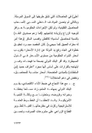 ‫ﺃﻋﻠﻰ( ﻓﻲ ﺍﻟﺤﺎﺼﻼﺕ ﺍﻟﺘﻲ ﺘﺸﻕ ﻁﺭﻴﻘﻬﺎ ﺇﻟﻰ ﺍﻟﺴﻭﻕ ﺍﻟﻤﺭﺴﻠﺔ.‬
‫ﻭﺒﺎﻟﺘﺎﻟﻲ ﻟﻡ ﻴﺘﺤﺴﻥ ﺍﻟﻤﻭﻗـﻑ ﺍﻟـﺩﺨﻠﻲ ﺍﻟﻨﺴـﺒﻲ ﻷﺼـﺤﺎﺏ‬
‫ﺍﻟﻤﺤﺎﺼﻴل ﺍﻟﺘﻘﻠﻴﺩﻴﺔ، ﻭﻟﻡ ﺘﻜﻥ ﺍﻹﺠﺭﺍﺀﺍﺕ ﺍﻟﺤﻜﻭﻤﻴـﺔ ﺤـﻭﺍﻓﺯ‬
‫ﻟﺘﻭﺠﻴﻪ ﺍﻟﺯﺭﺍﻉ ﻭﻟﺯﻴﺎﺩﺓ ﺇﻨﺘﺎﺠﻴﺘﻬﻡ )ﻜﻤﺎ ﺯﻋﻡ ﺼﻨﺩﻭﻕ ﺍﻟﻨﻘـﺩ(‬
‫ﺒﺎﻟﻨﺴﺒﺔ ﻟﻤﺤﺎﺼﻴل ﺃﺴﺎﺴﻴﺔ؛ ﻜﺎﻟﻘﻁﻥ ﻭﻗﺼﺏ ﺍﻟﺴﻜﺭ )ﻭﻫﺫﺍ ﺃﻤﺭ‬
‫ﻟﻪ ﻤﻐﺯﺍﻩ ﺍﻟﻌﻤﻴﻕ ﻜﻤﺎ ﺴﻴﺠﻲﺀ(. ﻜﺎﻥ ﺍﻟﻤﻘﺼﺩ ﻤﺠـﺭﺩ ﺘﺤﻘﻴـﻕ‬
‫ﺨﻁﻭﺓ ﻓﻲ ﺍﺘﺠﺎﻩ ﺭﻓﻊ ﻴﺩ ﺍﻟﺩﻭﻟﺔ ﻋﻥ ﺇﺩﺍﺭﺓ ﺍﻷﺴﻌﺎﺭ؛ ﺒﺘﻘﺭﻴـﺏ‬
‫ﺃﺴﻌﺎﺭ ﺍﻟﺸﺭﺍﺀ ﺍﻟﺤﻜﻭﻤﻴﺔ ﻤﻥ ﻤﺴﺘﻭﻯ ﺍﻷﺴـﻌﺎﺭ ﻓـﻲ ﺍﻟـﺩﻭل‬
‫ﺍﻟﻤﺴﻴﻁﺭﺓ. ﻭﻗﺩ ﺃﻗﺭ ﺍﻟﺒﻨﻙ ﺍﻟﺩﻭﻟﻲ ﺒﺼﺤﺔ ﻤﺎ ﻓﻬﻤﻨـﺎﻩ، ﻭﻓﺴـﺭ‬
‫ﺍﺒﺘﻬﺎﺠﻪ ﺒﺎﻟﻘﺭﺍﺭﺍﺕ ﻋﻠﻰ ﺃﺴﺎﺱ ﺃﻨﻬﺎ ﻤﺠﺭﺩ "ﺍﻋﺘﺭﺍﻑ ﺤﻤﻴﺩ )ﻤﻥ‬
‫ﺍﻟﺴﻠﻁﺎﺕ( ﺒﺎﻟﻤﺒﺎﺩﺉ ﺍﻟﻤﺘﻀﻤﻨﺔ: ﺃﺴﻌﺎﺭ ﻤﻨﺎﺴـﺒﺔ ﻟﻠﻤﺤﺎﺼـﻴل،‬
                         ‫ﻭﺨﻔﺽ ﻓﻲ ﺩﻋﻡ ﺍﻟﻤﺩﺨﻼﺕ" )٨٥(.‬
‫ﺝ ـ ﻤﻊ ﻫﺫﺍ ﺍﻟﻨﺠﺎﺡ ﻓﻲ ﻀﺒﻁ ﺍﻷﺩﺍﺀ ﺍﻻﻗﺘﺼﺎﺩﻱ، ﻴﻘـﻭﻡ‬
‫ﺍﻟﺒﻨﻙ ﺍﻟﺩﻭﻟﻲ ﺒﻤﻬﺎﻤـﻪ ﺍﻟﻤﺘﻤﻴـﺯﺓ، ﻤﺴـﻠ ‪‬ﺎ ﺒﺨﻁﺘـﻪ‬
        ‫ﺤ‬
‫ﻭﺨﺒﺭﺍﺌﻪ ﻭﻗﺭﻭﻀﻪ، ﻭﻤﺘﻌﺎﻭ ﹰـﺎ ﻤـﻊ ﻭﻜﺎﻟـﺔ ﺍﻟﺘﻨﻤﻴـﺔ‬
                      ‫ﻨ‬
‫ـﺔ‬
 ‫ـﻭﻁ ﺍﻟﻌﺎﻤـ‬
          ‫ـﺎ ﺃﻥ ﺍﻟﺨﻁـ‬
                    ‫ـﺔ. ـﺩ ﻻﺤﻅﻨـ‬
                           ‫ﺍﻷﻤﺭﻴﻜﻴـ ﻭﻗـ‬
‫ﻟﻼﺴﺘﺭﺍﺘﻴﺠﻴﺔ ﺭﻜﺯﺕ ﻓﻲ ‪‬ﻘﺘﺭﺤﺎﺘﻬـﺎ ﺍﻟﻔﻨﻴـﺔ ﻟﺘﻁـﻭﻴﺭ‬
                         ‫ﻤ‬
‫ﺍﻟﻘﻁﺎﻉ ﺍﻟﺯﺭﺍﻋﻲ ﻋﻠﻰ ﻤﺸﺭﻭﻋﺎﺕ ﺍﻟﺼﺭﻑ، ﻭﺘﺤﺴـﻴﻥ‬


‫٣٣٢١‬
 