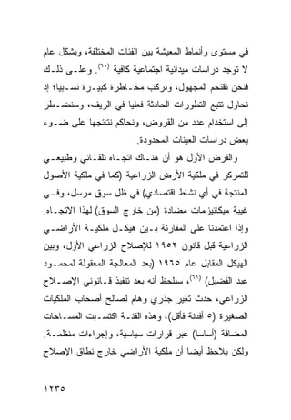 ‫ﻓﻲ ﻤﺴﺘﻭﻯ ﻭﺃﻨﻤﺎﻁ ﺍﻟﻤﻌﻴﺸﺔ ﺒﻴﻥ ﺍﻟﻔﺌﺎﺕ ﺍﻟﻤﺨﺘﻠﻔﺔ، ﻭﺒﺸﻜل ﻋﺎﻡ‬
‫ﻻ ﺘﻭﺠﺩ ﺩﺭﺍﺴﺎﺕ ﻤﻴﺩﺍﻨﻴﺔ ﺍﺠﺘﻤﺎﻋﻴﺔ ﻜﺎﻓﻴﺔ )٠٦(. ﻭﻋﻠـﻰ ﺫﻟـﻙ‬
‫ﻓﻨﺤﻥ ﻨﻘﺘﺤﻡ ﺍﻟﻤﺠﻬﻭل، ﻭﻨﺭﻜﺏ ﻤﺨـﺎﻁﺭﺓ ﻜﺒﻴـﺭﺓ ﻨﺴـﺒ ‪‬ﺎ؛ ﺇﺫ‬
     ‫ﻴ‬
‫ﻨﺤﺎﻭل ﺘﺘﺒﻊ ﺍﻟﺘﻁﻭﺭﺍﺕ ﺍﻟﺤﺎﺩﺜﺔ ﻓﻌﻠ ‪‬ﺎ ﻓﻲ ﺍﻟﺭﻴﻑ، ﻭﺴ ﹸﻀـﻁﺭ‬
    ‫ﻨ‬               ‫ﻴ‬
‫ﺇﻟﻰ ﺍﺴﺘﺨﺩﺍﻡ ﻋﺩﺩ ﻤﻥ ﺍﻟﻘﺭﻭﺽ، ﻭﻨﺤﺎﻜﻡ ﻨﺘﺎﺌﺠﻬﺎ ﻋﻠﻰ ﻀـﻭﺀ‬
                        ‫ﺒﻌﺽ ﺩﺭﺍﺴﺎﺕ ﺍﻟﻌﻴﻨﺎﺕ ﺍﻟﻤﺤﺩﻭﺩﺓ.‬
‫ﻭﺍﻟﻔﺭﺽ ﺍﻷﻭل ﻫﻭ ﺃﻥ ﻫﻨـﺎﻙ ﺍﺘﺠـﺎﻩ ﺘﻠﻘـﺎﺌﻲ ﻭﻁﺒﻴﻌـﻲ‬
‫ﻟﻠﺘﻤﺭﻜﺯ ﻓﻲ ﻤﻠﻜﻴﺔ ﺍﻷﺭﺽ ﺍﻟﺯﺭﺍﻋﻴﺔ )ﻜﻤﺎ ﻓﻲ ﻤﻠﻜﻴﺔ ﺍﻷﺼﻭل‬
‫ﺍﻟﻤﻨﺘﺠﺔ ﻓﻲ ﺃﻱ ﻨﺸﺎﻁ ﺍﻗﺘﺼﺎﺩﻱ( ﻓﻲ ﻅل ﺴﻭﻕ ﻤﺭﺴل، ﻭﻓـﻲ‬
‫ﻏﻴﺒﺔ ﻤﻴﻜﺎﻨﻴﺯﻤﺎﺕ ﻤﻀﺎﺩﺓ )ﻤﻥ ﺨﺎﺭﺝ ﺍﻟﺴﻭﻕ( ﻟﻬﺫﺍ ﺍﻻﺘﺠـﺎﻩ.‬
‫ﻭﺇﺫﺍ ﺍﻋﺘﻤﺩﻨﺎ ﻋﻠﻰ ﺍﻟﻤﻘﺎﺭﻨﺔ ﺒـﻴﻥ ﻫﻴﻜـل ﻤﻠﻜﻴـﺔ ﺍﻷﺭﺍﻀـﻲ‬
‫ﺍﻟﺯﺭﺍﻋﻴﺔ ﻗﺒل ﻗﺎﻨﻭﻥ ٢٥٩١ ﻟﻺﺼﻼﺡ ﺍﻟﺯﺭﺍﻋﻲ ﺍﻷﻭل، ﻭﺒﻴﻥ‬
‫ﺍﻟﻬﻴﻜل ﺍﻟﻤﻘﺎﺒل ﻋﺎﻡ ٥٦٩١ )ﺒﻌﺩ ﺍﻟﻤﻌﺎﻟﺠﺔ ﺍﻟﻤﻌﻘﻭﻟﺔ ﻟﻤﺤﻤـﻭﺩ‬
‫ﻋﺒﺩ ﺍﻟﻔﻀﻴل( )١٦(، ﺴﻨﻠﺤﻅ ﺃﻨﻪ ﺒﻌﺩ ﺘﻨﻔﻴﺫ ﻗـﺎﻨﻭﻨﻲ ﺍﻹﺼـﻼﺡ‬
‫ﺍﻟﺯﺭﺍﻋﻲ، ﺤﺩﺙ ﺘﻐﻴﺭ ﺠﺫﺭﻱ ﻭﻫﺎﻡ ﻟﺼﺎﻟﺢ ﺃﺼﺤﺎﺏ ﺍﻟﻤﻠﻜﻴﺎﺕ‬
‫ﺍﻟﺼﻐﻴﺭﺓ )٥ ﺃﻓﺩﻨﺔ ﻓﺄﻗل(، ﻭﻫﺫﻩ ﺍﻟﻔﺌـﺔ ﺍﻜﺘﺴـﺒﺕ ﺍﻟﻤﺴـﺎﺤﺎﺕ‬
‫ﺍﻟﻤﻀﺎﻓﺔ )ﺃﺴﺎ ‪‬ﺎ( ﻋﺒﺭ ﻗﺭﺍﺭﺍﺕ ﺴﻴﺎﺴﻴﺔ، ﻭﺇﺠﺭﺍﺀﺍﺕ ﻤﻨﻅﻤـﺔ.‬
                                      ‫ﺴ‬
‫ﻭﻟﻜﻥ ﻴﻼﺤﻅ ﺃﻴ ‪‬ﺎ ﺃﻥ ﻤﻠﻜﻴﺔ ﺍﻷﺭﺍﻀﻲ ﺨﺎﺭﺝ ﻨﻁﺎﻕ ﺍﻹﺼﻼﺡ‬
                                 ‫ﻀ‬


‫٥٣٢١‬
 