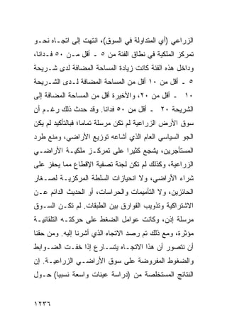 ‫ﺍﻟﺯﺭﺍﻋﻲ )ﺃﻱ ﺍﻟﻤﺘﺩﺍﻭﻟﺔ ﻓﻲ ﺍﻟﺴﻭﻕ(، ﺍﻨﺘﻬﺕ ﺇﻟﻰ ﺍﺘﺠـﺎﻩ ﻨﺤـﻭ‬
‫ﺘﻤﺭﻜﺯ ﺍﻟﻤﻠﻜﻴﺔ ﻓﻲ ﻨﻁﺎﻕ ﺍﻟﻔﺌﺔ ﻤﻥ ٥ ـ ﺃﻗل ﻤـﻥ ٠٥ ﻓـﺩﺍ ﹰﺎ،‬
  ‫ﻨ‬
‫ﻭﺩﺍﺨل ﻫﺫﻩ ﺍﻟﻔﺌﺔ ﻜﺎﻨﺕ ﺯﻴﺎﺩﺓ ﺍﻟﻤﺴﺎﺤﺔ ﺍﻟﻤﻀﺎﻓﺔ ﻟﺩﻯ ﺸـﺭﻴﺤﺔ‬
‫٥ ـ ﺃﻗل ﻤﻥ ٠١ ﺃﻗل ﻤﻥ ﺍﻟﻤﺴﺎﺤﺔ ﺍﻟﻤﻀﺎﻓﺔ ﻟـﺩﻯ ﺍﻟﺸـﺭﻴﺤﺔ‬
‫٠١ ـ ﺃﻗل ﻤﻥ ٠٢، ﻭﺍﻷﺨﻴﺭﺓ ﺃﻗل ﻤﻥ ﺍﻟﻤﺴﺎﺤﺔ ﺍﻟﻤﻀﺎﻓﺔ ﺇﻟﻰ‬
‫ﺍﻟﺸﺭﻴﺤﺔ ٠٢ ـ ﺃﻗل ﻤﻥ ٠٥ ﻓﺩﺍ ﹰﺎ. ﻭﻗﺩ ﺤﺩﺙ ﺫﻟﻙ ﺭﻏـﻡ ﺃﻥ‬
                      ‫ﻨ‬
‫ﺴﻭﻕ ﺍﻷﺭﺽ ﺍﻟﺯﺭﺍﻋﻴﺔ ﻟﻡ ﺘﻜﻥ ‪‬ﺭ ‪‬ﻠﺔ ﺘﻤﺎ ‪‬ﺎ؛ ﻓﺒﺎﻟﺘﺄﻜﻴﺩ ﻟﻡ ﻴﻜﻥ‬
                   ‫ﻤ ﺴﹰ ﻤ‬
‫ﺍﻟﺠﻭ ﺍﻟﺴﻴﺎﺴﻲ ﺍﻟﻌﺎﻡ ﺍﻟﺫﻱ ﺃﺸﺎﻋﻪ ﺘﻭﺯﻴﻊ ﺍﻷﺭﺍﻀﻲ، ﻭﻤﻨﻊ ﻁﺭﺩ‬
‫ﺍﻟﻤﺴﺘﺄﺠﺭﻴﻥ، ﻴﺸﺠﻊ ﻜﺜﻴ ‪‬ﺍ ﻋﻠﻰ ﺘﻤﺭ ﹸـﺯ ﻤﻠﻜﻴـﺔ ﺍﻷﺭﺍﻀـﻲ‬
                 ‫ﻜ‬          ‫ﺭ‬
‫ﺍﻟﺯﺭﺍﻋﻴﺔ، ﻭﻜﺫﻟﻙ ﻟﻡ ﺘﻜﻥ ﻟﺠﻨﺔ ﺘﺼﻔﻴﺔ ﺍﻹﻗﻁﺎﻉ ﻤﻤﺎ ﻴﺤﻔﺯ ﻋﻠﻰ‬
‫ﺸﺭﺍﺀ ﺍﻷﺭﺍﻀﻲ، ﻭﻻ ﺍﻨﺤﻴﺎﺯﺍﺕ ﺍﻟﺴﻠﻁﺔ ﺍﻟﻤﺭﻜﺯﻴـﺔ ﻟﺼـﻐﺎﺭ‬
‫ﺍﻟﺤﺎﺌﺯﻴﻥ، ﻭﻻ ﺍﻟﺘﺄﻤﻴﻤﺎﺕ ﻭﺍﻟﺤﺭﺍﺴﺎﺕ، ﺃﻭ ﺍﻟﺤﺩﻴﺙ ﺍﻟﺩﺍﺌﻡ ﻋـﻥ‬
‫ﺍﻻﺸﺘﺭﺍﻜﻴﺔ ﻭﺘﺫﻭﻴﺏ ﺍﻟﻔﻭﺍﺭﻕ ﺒﻴﻥ ﺍﻟﻁﺒﻘﺎﺕ. ﻟﻡ ﹶﻜـﻥ ﺍﻟﺴـﻭﻕ‬
‫ﹸ‬      ‫ﺘ ‪‬‬
‫ﻤﺭﺴﻠﺔ ﺇﺫﻥ، ﻭﻜﺎﻨﺕ ﻋﻭﺍﻤل ﺍﻟﻀﻐﻁ ﻋﻠﻰ ﺤﺭﻜﺘـﻪ ﺍﻟﺘﻠﻘﺎﺌﻴـﺔ‬
                                             ‫ﹰ‬
‫ﻤﺅﺜﺭﺓ، ﻭﻤﻊ ﺫﻟﻙ ﺘﻡ ﺭﺼﺩ ﺍﻻﺘﺠﺎﻩ ﺍﻟﺫﻱ ﺃﺸﺭﻨﺎ ﺇﻟﻴﻪ. ﻭﻤﻥ ﺤﻘﻨﺎ‬
‫ﺃﻥ ﻨﺘﺼﻭﺭ ﺃﻥ ﻫﺫﺍ ﺍﻻﺘﺠـﺎﻩ ﻴﺘﺴـﺎﺭﻉ ﺇﺫﺍ ﺨﻔـﺕ ﺍﻟﻀـﻭﺍﺒﻁ‬
‫ﻭﺍﻟﻀﻐﻭﻁ ﺍﻟﻤﻔﺭﻭﻀﺔ ﻋﻠﻰ ﺴﻭﻕ ﺍﻷﺭﺍﻀـﻲ ﺍﻟﺯﺭﺍﻋﻴـﺔ. ﺇﻥ‬
‫ﺍﻟﻨﺘﺎﺌﺞ ﺍﻟﻤﺴﺘﺨﻠﺼﺔ ﻤﻥ )ﺩﺭﺍﺴﺔ ﻋﻴﻨﺎﺕ ﻭﺍﺴﻌﺔ ﻨﺴﺒ ‪‬ﺎ( ﺤـﻭل‬
       ‫ﻴ‬


‫٦٣٢١‬
 