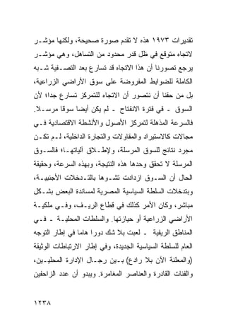 ‫ﺘﻘﺩﻴﺭﺍﺕ ٣٧٩١ ﻫﺫﻩ ﻻ ﺘﻘﺩﻡ ﺼﻭﺭﺓ ﺼﺤﻴﺤﺔ، ﻭﻟﻜﻨﻬﺎ ﻤﺅﺸـﺭ‬
‫ﻻﺘﺠﺎﻩ ﻤﺘﻭﻗﻊ ﻓﻲ ﻅل ﻗﺩﺭ ﻤﺤﺩﻭﺩ ﻤﻥ ﺍﻟﺘﺴﺎﻫل، ﻭﻫﻲ ﻤﺅﺸـﺭ‬
‫ﻴﺭﺠﻊ ﺘﺼﻭﺭﻨﺎ ﺃﻥ ﻫﺫﺍ ﺍﻻﺘﺠﺎﻩ ﻗﺩ ﺘﺴﺎﺭﻉ ﺒﻌﺩ ﺍﻟﺘﺼـﻔﻴﺔ ﺸـﺒﻪ‬
                  ‫‪‬‬
‫ﺍﻟﻜﺎﻤﻠﺔ ﻟﻠﻀﻭﺍﺒﻁ ﺍﻟﻤﻔﺭﻭﻀﺔ ﻋﻠﻰ ﺴﻭﻕ ﺍﻷﺭﺍﻀﻲ ﺍﻟﺯﺭﺍﻋﻴﺔ،‬
‫ﺒل ﻤﻥ ﺤﻘﻨﺎ ﺃﻥ ﻨﺘﺼﻭﺭ ﺃﻥ ﺍﻻﺘﺠﺎﻩ ﻟﻠﺘﻤﺭﻜﺯ ﺘﺴﺎﺭﻉ ﺠ ‪‬ﺍ؛ ﻷﻥ‬
     ‫ﺩ‬
‫ﺍﻟﺴﻭﻕ ـ ﻓﻲ ﻓﺘﺭﺓ ﺍﻻﻨﻔﺘﺎﺡ ـ ﻟﻡ ﻴﻜﻥ ﺃﻴ ‪‬ﺎ ﺴﻭ ﹰﺎ ﻤﺭﺴـﻼ.‬
 ‫ﹰ‬   ‫ﻗ ‪‬‬      ‫ﻀ‬
‫ﻓﺎﻟﺴﺭﻋﺔ ﺍﻟ ‪‬ﺫﻫﻠﺔ ﻟﺘﻤﺭﻜﺯ ﺍﻷﺼﻭل ﻭﺍﻷﻨﺸﻁﺔ ﺍﻻﻗﺘﺼﺎﺩﻴﺔ ﻓـﻲ‬
                                       ‫ﻤ‬
‫ﻤﺠﺎﻻﺕ ﻜﺎﻻﺴﺘﻴﺭﺍﺩ ﻭﺍﻟﻤﻘﺎﻭﻻﺕ ﻭﺍﻟﺘﺠﺎﺭﺓ ﺍﻟﺩﺍﺨﻠﻴﺔ، ﻟـﻡ ﺘﻜـﻥ‬
‫ﻤﺠﺭﺩ ﻨﺘﺎﺌﺞ ﻟﻠﺴﻭﻕ ﺍﻟﻤﺭﺴﻠﺔ، ﻭﻹﻁـﻼﻕ ﺁﻟﻴﺎﺘﻬـﺎ؛ ﻓﺎﻟﺴـﻭﻕ‬
‫ﺍﻟﻤﺭﺴﻠﺔ ﻻ ﺘﺤﻘﻕ ﻭﺤﺩﻫﺎ ﻫﺫﻩ ﺍﻟﻨﺘﻴﺠﺔ، ﻭﺒﻬﺫﻩ ﺍﻟﺴﺭﻋﺔ، ﻭﺤﻘﻴﻘﺔ‬
‫ﺍﻟﺤﺎل ﺃﻥ ﺍﻟﺴـﻭﻕ ﺍﺯﺩﺍﺩﺕ ﺘﺸـﻭ ‪‬ﺎ ﺒﺎﻟﺘـﺩﺨﻼﺕ ﺍﻷﺠﻨﺒﻴـﺔ،‬
                     ‫ﻫ‬
‫ﻭﺒﺘﺩﺨﻼﺕ ﺍﻟﺴﻠﻁﺔ ﺍﻟﺴﻴﺎﺴﻴﺔ ﺍﻟﻤﺼﺭﻴﺔ ﻟﻤﺴﺎﻨﺩﺓ ﺍﻟﺒﻌﺽ ﺒﺸـﻜل‬
‫ﻤﺒﺎﺸﺭ، ﻭﻜﺎﻥ ﺍﻷﻤﺭ ﻜﺫﻟﻙ ﻓﻲ ﻗﻁﺎﻉ ﺍﻟﺭﻴـﻑ، ﻭﻓـﻲ ﻤﻠﻜﻴـﺔ‬
‫ﺍﻷﺭﺍﻀﻲ ﺍﻟﺯﺭﺍﻋﻴﺔ ﺃﻭ ﺤﻴﺎﺯﺘﻬﺎ. ﻭﺍﻟﺴﻠﻁﺎﺕ ﺍﻟﻤﺤﻠﻴـﺔ ـ ﻓـﻲ‬
‫ﺍﻟﻤﻨﺎﻁﻕ ﺍﻟﺭﻴﻔﻴﺔ ـ ﻟﻌﺒﺕ ﺒﻼ ﺸﻙ ﺩﻭ ‪‬ﺍ ﻫﺎ ‪‬ﺎ ﻓﻲ ﺇﻁﺎﺭ ﺍﻟﺘﻭﺠﻪ‬
                ‫ﺭ ﻤ‬
‫ﺍﻟﻌﺎﻡ ﻟﻠﺴﻠﻁﺔ ﺍﻟﺴﻴﺎﺴﻴﺔ ﺍﻟﺠﺩﻴﺩﺓ، ﻭﻓﻲ ﺇﻁﺎﺭ ﺍﻻﺭﺘﺒﺎﻁﺎﺕ ﺍﻟﻭﺜﻴﻘﺔ‬
‫)ﻭﺍﻟﻤﻌﻠﻨﺔ ﺍﻵﻥ ﺒﻼ ﺭﺍﺩﻉ( ﺒـﻴﻥ ﺭﺠـﺎل ﺍﻹﺩﺍﺭﺓ ﺍﻟﻤﺤﻠﻴـﻴﻥ،‬
‫ﻭﺍﻟﻔﺌﺎﺕ ﺍﻟﻘﺎﺩﺭﺓ ﻭﺍﻟﻌﻨﺎﺼﺭ ﺍﻟﻤﻐﺎﻤﺭﺓ. ﻭﻴﺒﺩﻭ ﺃﻥ ﻋﺩﺩ ﺍﻟﺯﺍﺤﻔﻴﻥ‬


‫٨٣٢١‬
 