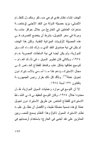 ‫ﺍﻟﻬﺩﻑ ﺇﻨﺸﺎﺀ ﻨﻅﺎﻡ ﻨﻘﺩﻱ ﻓﺭﻋﻲ ﻤﺴـﺘﻘﺭ ﻭﻤﻜﻤـل ﻟﻠﻨﻅـﺎﻡ‬
‫ﺍﻷﺼﻠﻲ، ﻴﺯﻴﺩ ﺤﺼﻴﻠﺔ ﺍﻟﺩﻭﻟﺔ ﻤﻥ ﺍﻟﻨﻘﺩ ﺍﻷﺠﻨﺒﻲ )ﻭﺨﺎﺼـﺔ‬
‫ﻤﺩﺨﺭﺍﺕ ﺍﻟﻌﺎﻤﻠﻴﻥ ﻓﻲ ﺍﻟﺨﺎﺭﺝ( ﻤﻥ ﺨﻼل ﺤﻭﺍﻓﺯ ﻤﻨﺎﺴـﺒﺔ‬
‫ﻭﻤﺭﻨﺔ ﻓﻲ ﺴﻌﺭ ﺍﻟﺘﺤﻭﻴل، ﺒﺸﺭﻁ ﺃﻥ ﻴﺨﻀﻊ ﺍﻟﺘﺼﺭﻑ ﻓـﻲ‬
‫ﻫﺫﻩ ﺍﻟﺤﺼﻴﻠﺔ ﻷﻭﻟﻭﻴﺎﺕ ﺍﻟﻤﻴﺯﺍﻨﻴﺔ ﺍﻟﻨﻘﺩﻴﺔ. ﻭﻟﻜﻥ ﻫﺫﺍ ﺍﻟﻬﺩﻑ‬
‫ﻟﻡ ﻴﻜﻥ ﻓﻲ ﻨﻴﺔ ﺼﻨﺩﻭﻕ ﺍﻟﻨﻘﺩ ﺍﻟﺫﻱ ﺒـﺎﺭﻙ ﺇﻨﺸـﺎﺀ ﺍﻟﺴـﻭﻕ‬
‫ﺍﻟﻤﻭﺍﺯﻴﺔ، ﻭﻟﻡ ﻴﻜﻥ ﺃﻴ ‪‬ﺎ ﻓﻲ ﻨﻴﺔ ﺍﻟﺴﻠﻁﺎﺕ ﺍﻟﻤﺼﺭﻴﺔ ﻋـﺎﻡ‬
                             ‫ﻀ‬
‫٤٧٩١، ﻭﺒﺎﻟﺘﺎﻟﻲ ﻜﺎﻥ ﺘﻁﻭﻴﺭ ﺍﻟﺴﻭﻕ – ﻓﻲ ﺫﻟـﻙ ﺍﻟﻌـﺎﻡ –‬
‫ﻟﺘﻭﺴﻴﻊ ﻨﻁﺎﻗﻬﺎ ﺒﺸﻜل ﻋﺎﻡ، ﻭﻜﻤﻨﻔﺫ ﻟﻠﻘﻁﺎﻉ ﺍﻟﺨـﺎﺹ ﺇﻟـﻰ‬
‫ﻤﺠﺎل ﺍﻻﺴﺘﻴﺭﺍﺩ، ﻭﺩﻋﻡ ﻫﺫﺍ ﻤـﺎ ﺃﺴـﻤﻲ ﺒﺎﻻﺴـﺘﻴﺭﺍﺩ ﺩﻭﻥ‬
‫ﺘﺤﻭﻴل ﻋﻤﻠﺔ)٣٧(. ﻭﺘﺄ ﱠﺩ ﻜل ﺫﻟﻙ ﺒﻘﺭﺍﺭ ﺭﺌﻴﺱ ﺍﻟﺠﻤﻬﻭﺭﻴـﺔ‬
                              ‫ﻜ‬
                            ‫ﺒﺎﻟﻘﺎﻨﻭﻥ ٧٣١ ﻟﺴﻨﺔ ٤٧٩١.‬
‫ﺇﻻ ﺃﻥ ﺍﻟﺘﻭ ‪‬ﻊ ﻓﻲ ﻤﻭﺍﺭﺩ ﻭﻋﻤﻠﻴﺎﺕ ﺍﻟﺴﻭﻕ ﺍﻟﻤﻭﺍﺯﻴﺔ، ﻅـل‬
                                      ‫ﺴ‬
‫ﻤﺤﺩﻭ ‪‬ﺍ ﺨﻼل ٤٧٩١، ﻭﻜﺎﻥ ﺍﻟﺘﻭ ‪‬ﻊ ﺍﻟﺤﻘﻴﻘـﻲ ﻓـﻲ ﺍﻟﻨﺸـﺎﻁ‬
                      ‫ﺴ‬                      ‫ﺩ‬
‫ﺍﻻﺴﺘﻴﺭﺍﺩﻱ ﻟﻠﻘﻁﺎﻉ ﺍﻟﺨﺎﺹ ﻋﻥ ﻁﺭﻴﻕ ﺍﻻﺴﺘﻴﺭﺍﺩ ﺩﻭﻥ ﺘﺤﻭﻴل‬
‫ﻋﻤﻠﺔ )ﻭﻫﺫﻩ ﺘﺴﻤﻴﺔ ﻤﻀﻠﻠﺔ ﻁﺒ ‪‬ﺎ، ﻭﺍﻷﻓﻀل ﺃﻥ ﻨﻁﻠـﻕ ﻋﻠﻴـﻪ‬
                        ‫ﻌ‬
‫ﻨﻅﺎﻡ ﺍﻻﺴﺘﻴﺭﺍﺩ ﺍﻟﻤﻤﻭل ﺫﺍﺘ ‪‬ﺎ( ﻭﻫﺫﺍ ﺍﻟﻨﻅﺎﻡ ﻴﺴﻤﺢ ﻟﻠﻤﺼـﺭﻴﻴﻥ‬
                             ‫ﻴ‬
‫ﺍﻟﺤﺎﺌﺯﻴﻥ ﻋﻠﻰ ﻨﻘﺩ ﺃﺠﻨﺒﻲ ﻓﻲ ﺍﻟﺨﺎﺭﺝ؛ ﺒﺎﺴﺘﺨﺩﺍﻡ ﺃﺭﺼﺩﺘﻬﻡ ﻓﻲ‬


‫٣٢١‬
 