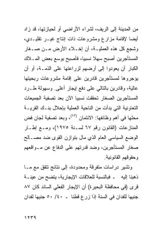 ‫ﻤﻥ ﺍﻟﻤﺩﻴﻨﺔ ﺇﻟﻰ ﺍﻟﺭﻴﻑ، ﻟﺸﺭﺍﺀ ﺍﻷﺭﺍﻀﻲ ﺃﻭ ﻟﺤﻴﺎﺯﺘﻬﺎ، ﻗﺩ ﺯﺍﺩ‬
‫ﺃﻴ ‪‬ﺎ ﻹﻗﺎﻤﺔ ﻤﺯﺍﺭﻉ ﻭﻤﺸﺭﻭﻋﺎﺕ ﺫﺍﺕ ﺇﻨﺘﺎﺝ ﻏﻴـﺭ ﺘﻘﻠﻴـﺩﻱ،‬
                                              ‫ﻀ‬
‫ﻭﺸﺠﻊ ﻜل ﻫﺫﻩ ﺍﻟﻌﻤﻠﻴـﺔ، ﺃﻥ ﺇﺨـﻼﺀ ﺍﻷﺭﺽ ﻤـﻥ ﺼـﻐﺎﺭ‬
‫ﺍﻟﻤﺴﺘﺄﺠﺭﻴﻥ ﺃﺼﺒﺢ ﺴﻬﻼ ﻨﺴﺒ ‪‬ﺎ، ﻓﺄﺼﺒﺢ ﺒﻭﺴﻊ ﺒﻌﺽ ﺍﻟﻤـﻼﻙ‬
                        ‫ﹰ ﻴ‬
‫ﺍﻟﻜﺒﺎﺭ ﺃﻥ ﻴﻌﻭﺩﻭﺍ ﺇﻟﻰ ﺃﺭﻀﻬﻡ ﻟﺯﺭﺍﻋﺘﻬﺎ ﻋﻠﻰ ﺍﻟﺫﻤـﺔ، ﺃﻭ ﺃﻥ‬
‫ﻴﺅ ‪‬ﺭﻭﻫﺎ ﻟﻤﺴﺘﺄﺠﺭﻴﻥ ﻗﺎﺩﺭﻴﻥ ﻋﻠﻰ ﺇﻗﺎﻤﺔ ﻤﺸﺭﻭﻋﺎﺕ ﺭﺒﺤﻴﺘﻬﺎ‬
                                               ‫ﺠ‬
‫ﻋﺎﻟﻴﺔ، ﻭﻗﺎﺩﺭﻴﻥ ﺒﺎﻟﺘﺎﻟﻲ ﻋﻠﻰ ﺩﻓﻊ ﺇﻴﺠﺎﺭ ﺃﻋﻠﻰ. ﻭﺴﻬﻭﻟﺔ ﻁـﺭﺩ‬
‫ﺍﻟﻤﺴﺘﺄﺠﺭﻴﻥ ﺍﻟﺼﻐﺎﺭ ﺘﺤﻘﻘﺕ ﻨﺴﺒ ‪‬ﺎ ﺍﻵﻥ ﺒﻌﺩ ﺘﺼﻔﻴﺔ ﺍﻟﺠﻤﻴﻌﺎﺕ‬
                        ‫ﻴ‬
‫ﺍﻟﺘﻌﺎﻭﻨﻴﺔ ﺍﻟﺘﻲ ﺒﺩﺃﺕ ﻤﻥ ﺍﻟﻨﺎﺤﻴﺔ ﺍﻟﻌﻤﻠﻴﺔ ﺒﺈﺤﻼل ﺒﻨـﻙ ﺍﻟﻘﺭﻴـﺔ‬
‫ﻤﺤﻠﻬﺎ ﻓﻲ ﺃﻫﻡ ﻭﻅﺎﺌﻔﻬﺎ: ﺍﻻﺌﺘﻤﺎﻥ )٣٦(، ﻭﺒﻌﺩ ﺘﺼﻔﻴﺔ ﻟﺠﺎﻥ ﻓﺽ‬
‫ﺍﻟﻤﻨﺎﺯﻋﺎﺕ )ﺍﻟﻘﺎﻨﻭﻥ ﺭﻗﻡ ٧٦ ﻟﺴـﻨﺔ ٥٧٩١(، ﻭﻤـﻊ ﺇﻁـﺎﺭ‬
‫ﺍﻟﻭﻀﻊ ﺍﻟﺴﻴﺎﺴﻲ ﺍﻟﻌﺎﻡ ﺍﻟﺫﻱ ﻤﺎل ﺒﺘﻭﺍﺯﻥ ﺍﻟﻘﻭﻯ ﻀﺩ ﻤﺼـﺎﻟﺢ‬
‫ﺼﻐﺎﺭ ﺍﻟﻤﺴﺘﺄﺠﺭﻴﻥ، ﻭﻀﺩ ﻗﺩﺭﺘﻬﻡ ﻋﻠﻰ ﺍﻟﺩﻓﺎﻉ ﻋﻥ ﻤـﻭﺍﻗﻌﻬﻡ‬
                                        ‫ﻭﺤﻘﻭﻗﻬﻡ ﺍﻟﻘﺎﻨﻭﻨﻴﺔ.‬
‫ﻭﺘﺸﻴﺭ ﺩﺭﺍﺴﺎﺕ ﻤﺘﻔﺭﻗﺔ ﻭﻤﺤﺩﻭﺩﺓ، ﺇﻟﻰ ﻨﺘﺎﺌﺞ ﺘﺘﻔﻕ ﻤﻊ ﻤـﺎ‬
            ‫‪‬‬
‫ﺫﻫﺒﻨﺎ ﺇﻟﻴﻪ ـ ﻓﺒﺎﻟﻨﺴﺒﺔ ﻟﻠﻌﻼﻗﺎﺕ ﺍﻹﻴﺠﺎﺭﻴﺔ، ﻴﺘﻀﺢ ﻤﻥ ﻋﻴﻨـﺔ‬
‫ﻗ ‪‬ﻯ )ﻓﻲ ﻤﺤﺎﻓﻅﺔ ﺍﻟﺒﺤﻴﺭﺓ( ﺃﻥ ﺍﻹﻴﺠﺎﺭ ﺍﻟﻔﻌﻠﻲ ﺍﻟﺴﺎﺌﺩ ﻜﺎﻥ ٧٨‬
                                                    ‫ﺭ‬
‫ﺠﻨﻴ ‪‬ﺎ ﻟﻠﻔﺩﺍﻥ ﻓﻲ ﺍﻟﺴﻨﺔ ﺇﺫﺍ ﺯﺭﻉ ﻗﻁ ﹰﺎ ـ ٠٤/ ٠٥ ﺠﻨﻴ ‪‬ﺎ ﻟﻔﺩﺍﻥ‬
       ‫ﻬ‬               ‫ﻨ‬                             ‫ﻬ‬


‫٩٣٢١‬
 