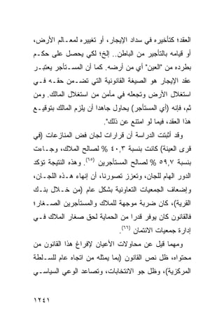 ‫ﺍﻟﻌﻘﺩ؛ ﻜﺘﺄﺨﻴﺭﻩ ﻓﻲ ﺴﺩﺍﺩ ﺍﻹﻴﺠﺎﺭ، ﺃﻭ ﺘﻐﻴﻴﺭﻩ ﻟﻤﻌـﺎﻟﻡ ﺍﻷﺭﺽ،‬
‫ﺃﻭ ﻗﻴﺎﻤﻪ ﺒﺎﻟﺘﺄﺠﻴﺭ ﻤﻥ ﺍﻟﺒﺎﻁﻥ.. ﺇﻟﺦ؛ ﻟﻜﻲ ﻴﺤﺼل ﻋﻠﻰ ﺤﻜـﻡ‬
‫ﺒﻁﺭﺩﻩ ﻤﻥ "ﺍﻟﻌﻴﻥ" ﺃﻱ ﻤﻥ ﺃﺭﻀﻪ. ﻜﻤﺎ ﺃﻥ ﺍﻟﻤﺴـﺘﺄﺠﺭ ﻴﻌﺘﺒـﺭ‬
‫ﻋﻘﺩ ﺍﻹﻴﺠﺎﺭ ﻫﻭ ﺍﻟﺼﻴﻐﺔ ﺍﻟﻘﺎﻨﻭﻨﻴﺔ ﺍﻟﺘﻲ ﺘﻀـﻤﻥ ﺤﻘـﻪ ﻓـﻲ‬
‫ﺍﺴﺘﻐﻼل ﺍﻷﺭﺽ ﻭﺘﺠﻌﻠﻪ ﻓﻲ ﻤﺄﻤﻥ ﻤﻥ ﺍﺴﺘﻐﻼل ﺍﻟﻤﺎﻟﻙ. ﻭﻤﻥ‬
‫ﺜﻡ، ﻓﺈﻨﻪ )ﺃﻱ ﺍﻟﻤﺴﺘﺄﺠﺭ( ﻴﺤﺎﻭل ﺠﺎﻫ ‪‬ﺍ ﺃﻥ ﻴﻠﺯﻡ ﺍﻟﻤﺎﻟﻙ ﺒﺘﻭﻗﻴـﻊ‬
                        ‫ﺩ‬
                         ‫ﻫﺫﺍ ﺍﻟﻌﻘﺩ، ﻓﻴﻤﺎ ﻟﻭ ﺍﻤﺘﻨﻊ ﻋﻥ ﺫﻟﻙ".‬
‫ﻭﻗﺩ ﺃﺜﺒﺘﺕ ﺍﻟﺩﺭﺍﺴﺔ ﺃﻥ ﻗﺭﺍﺭﺍﺕ ﻟﺠﺎﻥ ﻓﺽ ﺍﻟﻤﻨﺎﺯﻋﺎﺕ )ﻓﻲ‬
                                ‫ﹸ‬
‫ﻗ ‪‬ﻯ ﺍﻟﻌﻴﻨﺔ( ﻜﺎﻨﺕ ﺒﻨﺴﺒﺔ ٣,٠٤ % ﻟﺼﺎﻟﺢ ﺍﻟﻤﻼﻙ، ﻭﺠـﺎﺀﺕ‬
                                               ‫ﺭ‬
‫ﺒﻨﺴﺒﺔ ٧,٩٥ % ﻟﺼﺎﻟﺢ ﺍﻟﻤﺴﺘﺄﺠﺭﻴﻥ )٥٦(. ﻭﻫﺫﻩ ﺍﻟﻨﺘﻴﺠﺔ ﺘﺅﻜﺩ‬
‫ﺍﻟﺩﻭﺭ ﺍﻟﻬﺎﻡ ﻟﻠﺠﺎﻥ، ﻭﺘﻌﺯﺯ ﺘﺼﻭﺭﻨﺎ، ﺃﻥ ﺇﻨﻬﺎﺀ ﻫـﺫﻩ ﺍﻟﻠﺠـﺎﻥ،‬
‫ﻭﺇﻀﻌﺎﻑ ﺍﻟﺠﻤﻌﻴﺎﺕ ﺍﻟﺘﻌﺎﻭﻨﻴﺔ ﺒﺸﻜل ﻋﺎﻡ )ﻤﻥ ﺨـﻼل ﺒﻨـﻙ‬
‫ﺍﻟﻘﺭﻴﺔ(، ﻜﺎﻥ ﻀﺭﺒﺔ ‪‬ﻭ ‪‬ﻬﺔ ﻟﻠﻤﻼﻙ ﻭﺍﻟﻤﺴﺘﺄﺠﺭﻴﻥ ﺍﻟﺼـﻐﺎﺭ؛‬
                             ‫ﻤ ﺠ‬
‫ﻓﺎﻟﻘﺎﻨﻭﻥ ﻜﺎﻥ ﻴﻭﻓﺭ ﻗﺩ ‪‬ﺍ ﻤﻥ ﺍﻟﺤﻤﺎﻴﺔ ﻟﺤﻕ ﺼﻐﺎﺭ ﺍﻟﻤﻼﻙ ﻓـﻲ‬
                               ‫ﺭ‬
                               ‫ﺇﺩﺍﺭﺓ ﺠﻤﻌﻴﺎﺕ ﺍﻻﺌﺘﻤﺎﻥ )٦٦(.‬
‫ﻭﻤﻬﻤﺎ ﻗﻴل ﻋﻥ ﻤﺤﺎﻭﻻﺕ ﺍﻷﻋﻴﺎﻥ ﻹﻓﺭﺍﻍ ﻫﺫﺍ ﺍﻟﻘﺎﻨﻭﻥ ﻤﻥ‬
‫ﻤﺤﺘﻭﺍﻩ، ﻅل ﻨﺹ ﺍﻟﻘﺎﻨﻭﻥ )ﺒﻤﺎ ﻴﻤﺜﻠﻪ ﻤﻥ ﺍﺘﺠﺎﻩ ﻋﺎﻡ ﻟﻠﺴـﻠﻁﺔ‬
‫ﺍﻟﻤﺭﻜﺯﻴﺔ(، ﻭﻅل ﺠﻭ ﺍﻻﻨﺘﺨﺎﺒﺎﺕ، ﻭﺘﺼﺎﻋﺩ ﺍﻟﻭﻋﻲ ﺍﻟﺴﻴﺎﺴـﻲ‬


‫١٤٢١‬
 