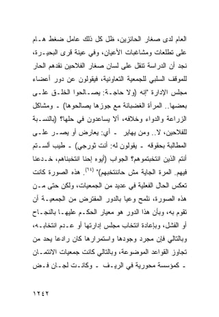 ‫ﺍﻟﻌﺎﻡ ﻟ ‪‬ﻯ ﺼﻐﺎﺭ ﺍﻟﺤﺎﺌﺯﻴﻥ، ﻅل ﻜل ﺫﻟﻙ ﻋﺎﻤل ﻀﻐﻁ ﻫـﺎﻡ‬
                                        ‫ﺩ‬
‫ﻋﻠﻰ ﺘﻁﻠﻌﺎﺕ ﻭﻤﺸﺎﻏﺒﺎﺕ ﺍﻷﻋﻴﺎﻥ، ﻭﻓﻲ ﻋﻴﻨﺔ ﻗﺭﻯ ﺍﻟﺒﺤﻴـﺭﺓ،‬
‫ﻨﺠﺩ ﺃﻥ ﺍﻟﺩﺭﺍﺴﺔ ﹸﻨﻘل ﻋﻠﻰ ﻟﺴﺎﻥ ﺼﻐﺎﺭ ﺍﻟﻔﻼﺤﻴﻥ ﻨﻘﺩﻫﻡ ﺍﻟﺤﺎﺭ‬
                                     ‫ﺘ‬
‫ﻟﻠﻤﻭﻗﻑ ﺍﻟﺴﻠﺒﻲ ﻟﻠﺠﻤﻌﻴﺔ ﺍﻟﺘﻌﺎﻭﻨﻴﺔ، ﻓﻴﻘﻭﻟﻭﻥ ﻋﻥ ﺩﻭﺭ ﺃﻋﻀﺎﺀ‬
‫ﻤﺠﻠﺱ ﺍﻹﺩﺍﺭﺓ "ﺇﻨﻪ )ﻭﻻ ﺤﺎﺠـﺔ: ﻴﺼـﺎﻟﺤﻭﺍ ﺍﻟﺨﻠـﻕ ﻋﻠـﻰ‬
‫ﺒﻌﻀﻬﺎ.. ﺍﻟﻤﺭﺃﺓ ﺍﻟﻐﻀﺒﺎﻨﺔ ﻤﻊ ﺠﻭﺯﻫﺎ ﻴﺼﺎﻟﺤﻭﻫﺎ( ـ ﻭﻤﺸﺎﻜل‬
‫ﺍﻟﺯﺭﺍﻋﺔ ﻭﺍﻟﺩﻭﺍﺀ ﻭﺨﻼﻓﻪ، ﺃﻻ ﻴﺴﺎﻋﺩﻭﻥ ﻓﻲ ﺤﻠﻬﺎ؟ )ﺒﺎﻟﻨﺴـﺒﺔ‬
‫ﻟﻠﻔﻼﺤﻴﻥ، ﻻ.. ﻭﻤﻥ ﻴﻬﺎ ِﺭ ـ ﺃﻱ: ﻴﻌﺎﺭﺽ ﺃﻭ ﻴﺼـﺭ ﻋﻠـﻰ‬
     ‫‪‬‬                    ‫ﺒ‬
‫ﺍﻟﻤﻁﺎﻟﺒﺔ ﺒﺤﻘﻭﻗﻪ ـ ﻴﻘﻭﻟﻭﻥ ﻟﻪ: ﺃﻨﺕ ﺜﻭﺭﺠﻲ( ـ ﻁﻴﺏ ﺃﻟﺴـﺘﻡ‬
‫ﺃﻨﺘﻡ ﺍﻟﺫﻴﻥ ﺍﻨﺘﺨﺒﺘﻤﻭﻫﻡ؟ ﺍﻟﺠﻭﺍﺏ )ﺃﻴﻭﻩ ﺇﺤﻨﺎ ﺍﻨﺘﺨﺒﻨﺎﻫﻡ، ﹸـﺩﻋﻨﺎ‬
     ‫ﺨ‬
‫ﻓﻴﻬﻡ. ﺍﻟﻤﺭﺓ ﺍﻟﺠﺎﻴﺔ ﻤﺵ ﺤﺎﻨﻨﺘﺨﺒﻬﻡ(" )٤٦(. ﻫﺫﻩ ﺍﻟﺼﻭﺭﺓ ﻜﺎﻨﺕ‬
‫ﺘﻌﻜﺱ ﺍﻟﺤﺎل ﺍﻟﻔﻌﻠ ‪‬ﺔ ﻓﻲ ﻋﺩﻴﺩ ﻤﻥ ﺍﻟﺠﻤﻌﻴﺎﺕ، ﻭﻟﻜﻥ ﺤﺘﻰ ﻤـﻥ‬
                                   ‫ﻴ‬
‫ﻫﺫﻩ ﺍﻟﺼﻭﺭﺓ، ﻨﻠﻤﺢ ﻭﻋ ‪‬ﺎ ﺒﺎﻟﺩﻭﺭ ﺍﻟ ‪‬ﻔﺘﺭﺽ ﻤﻥ ﺍﻟﺠﻤﻌﻴـﺔ ﺃﻥ‬
                   ‫ﻤ‬            ‫ﻴ‬
‫ﺘﻘﻭﻡ ﺒﻪ، ﻭﺒﺄﻥ ﻫﺫﺍ ﺍﻟﺩﻭﺭ ﻫﻭ ﻤﻌﻴﺎﺭ ﺍﻟﺤﻜـﻡ ﻋﻠﻴﻬـﺎ ﺒﺎﻟﻨﺠـﺎﺡ‬
‫ﺃﻭ ﺍﻟﻔﺸل، ﻭﺒﺈﻋﺎﺩﺓ ﺍﻨﺘﺨﺎﺏ ﻤﺠﻠﺱ ﺇﺩﺍﺭﺘﻬﺎ ﺃﻭ ﻋـﺩﻡ ﺍﻨﺘﺨﺎﺒـﻪ،‬
‫ﻭﺒﺎﻟﺘﺎﻟﻲ ﻓﺈﻥ ﻤﺠﺭﺩ ﻭﺠﻭﺩﻫﺎ ﻭﺍﺴﺘﻤﺭﺍﺭﻫﺎ ﻜﺎﻥ ﺭﺍﺩ ‪‬ﺎ ﻴﺤﺩ ﻤﻥ‬
        ‫ﻋ‬
‫ﺘﺠﺎﻭﺯ ﺍﻟﻘﻭﺍﻋﺩ ﺍﻟﻤﻭﻀﻭﻋﺔ، ﻭﺒﺎﻟﺘﺎﻟﻲ ﻜﺎﻨﺕ ﺠﻤﻌﻴﺎﺕ ﺍﻻﺌﺘﻤـﺎﻥ‬
‫ـ ﻜﻤﺅﺴﺴﺔ ﻤﺤﻭﺭﻴﺔ ﻓﻲ ﺍﻟﺭﻴـﻑ ـ ﻭﻜﺎﻨـﺕ ﻟﺠـﺎﻥ ﻓـﺽ‬


‫٢٤٢١‬
 