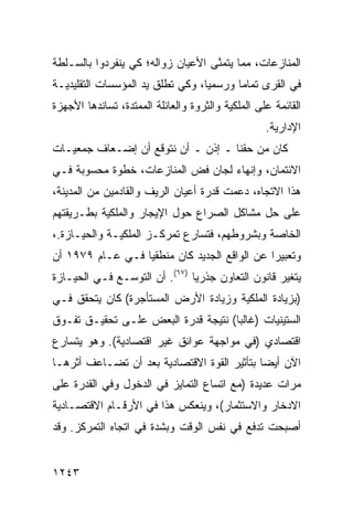 ‫ﺍﻟﻤﻨﺎﺯﻋﺎﺕ، ﻤﻤﺎ ﻴﺘﻤ ﱠﻰ ﺍﻷﻋﻴﺎﻥ ﺯﻭﺍﻟﻪ؛ ﻜﻲ ﻴﻨﻔﺭﺩﻭﺍ ﺒﺎﻟﺴـﻠﻁﺔ‬
                                   ‫ﻨ‬
‫ﻓﻲ ﺍﻟﻘﺭﻯ ﺘﻤﺎ ‪‬ﺎ ﻭﺭﺴﻤ ‪‬ﺎ، ﻭﻜﻲ ﺘﻁﻠﻕ ﻴﺩ ﺍﻟﻤﺅﺴﺴﺎﺕ ﺍﻟﺘﻘﻠﻴﺩﻴـﺔ‬
                                  ‫ﻴ‬       ‫ﻤ‬
‫ﺍﻟﻘﺎﺌﻤﺔ ﻋﻠﻰ ﺍﻟﻤﻠﻜﻴﺔ ﻭﺍﻟﺜﺭﻭﺓ ﻭﺍﻟﻌﺎﺌﻠﺔ ﺍﻟﻤﻤﺘﺩﺓ، ﺘﺴﺎﻨﺩﻫﺎ ﺍﻷﺠﻬﺯﺓ‬
                                                   ‫ﺍﻹﺩﺍﺭﻴﺔ.‬
‫ﻜﺎﻥ ﻤﻥ ﺤﻘﻨﺎ ـ ﺇﺫﻥ ـ ﺃﻥ ﻨﺘﻭﻗﻊ ﺃﻥ ﺇﻀـﻌﺎﻑ ﺠﻤﻌﻴـﺎﺕ‬
‫ﺍﻻﺌﺘﻤﺎﻥ، ﻭﺇﻨﻬﺎﺀ ﻟﺠﺎﻥ ﻓﺽ ﺍﻟﻤﻨﺎﺯﻋﺎﺕ، ﺨﻁﻭﺓ ﻤﺤﺴﻭﺒﺔ ﻓـﻲ‬
‫ﻫﺫﺍ ﺍﻻﺘﺠﺎﻩ، ﺩﻋﻤﺕ ﻗﺩﺭﺓ ﺃﻋﻴﺎﻥ ﺍﻟﺭﻴﻑ ﻭﺍﻟﻘﺎﺩﻤﻴﻥ ﻤﻥ ﺍﻟﻤﺩﻴﻨﺔ،‬
‫ﻋﻠﻰ ﺤل ﻤﺸﺎﻜل ﺍﻟﺼﺭﺍﻉ ﺤﻭل ﺍﻹﻴﺠﺎﺭ ﻭﺍﻟﻤﻠﻜﻴﺔ ﺒﻁـﺭﻴﻘﺘﻬﻡ‬
‫ﺍﻟﺨﺎﺼﺔ ﻭﺒﺸﺭﻭﻁﻬﻡ، ﻓﺘﺴﺎﺭﻉ ﺘﻤﺭﻜـﺯ ﺍﻟﻤﻠﻜﻴـﺔ ﻭﺍﻟﺤﻴـﺎﺯﺓ.،‬
‫ﻭﺘﻌﺒﻴ ‪‬ﺍ ﻋﻥ ﺍﻟﻭﺍﻗﻊ ﺍﻟﺠﺩﻴﺩ ﻜﺎﻥ ﻤﻨﻁﻘ ‪‬ﺎ ﻓـﻲ ﻋـﺎﻡ ٩٧٩١ ﺃﻥ‬
                  ‫ﻴ‬                            ‫ﺭ‬
‫ﻴﺘﻐﻴﺭ ﻗﺎﻨﻭﻥ ﺍﻟﺘﻌﺎﻭﻥ ﺠﺫﺭ ‪‬ﺎ )٧٦(. ﺃﻥ ﺍﻟﺘﻭﺴـﻊ ﻓـﻲ ﺍﻟﺤﻴـﺎﺯﺓ‬
                               ‫ﻴ‬
‫)ﺒﺯﻴﺎﺩﺓ ﺍﻟﻤﻠﻜﻴﺔ ﻭﺯﻴﺎﺩﺓ ﺍﻷﺭﺽ ﺍﻟﻤﺴﺘﺄﺠﺭﺓ( ﻜﺎﻥ ﻴﺘﺤﻘﻕ ﻓـﻲ‬
‫ﺍﻟﺴﺘﻴﻨﻴﺎﺕ )ﻏﺎﻟ ‪‬ﺎ( ﻨﺘﻴﺠﺔ ﻗﺩﺭﺓ ﺍﻟﺒﻌﺽ ﻋﻠـﻰ ﺘﺤﻘﻴـﻕ ﺘﻔـﻭﻕ‬
                                     ‫ﺒ‬
‫ﺍﻗﺘﺼﺎﺩﻱ )ﻓﻲ ﻤﻭﺍﺠﻬﺔ ﻋﻭﺍﺌﻕ ﻏﻴﺭ ﺍﻗﺘﺼﺎﺩﻴﺔ(. ﻭﻫﻭ ﻴﺘﺴﺎﺭﻉ‬
                          ‫ﹶ‬
‫ﺍﻵﻥ ﺃﻴ ‪‬ﺎ ﺒﺘﺄﺜﻴﺭ ﺍﻟﻘﻭﺓ ﺍﻻﻗﺘﺼﺎﺩﻴﺔ ﺒﻌﺩ ﺃﻥ ﺘﻀـﺎﻋﻑ ﺃﺜﺭﻫـﺎ‬
                                             ‫ﻀ‬
‫ﻤﺭﺍﺕ ﻋﺩﻴﺩﺓ )ﻤﻊ ﺍﺘﺴﺎﻉ ﺍﻟﺘﻤﺎﻴﺯ ﻓﻲ ﺍﻟﺩﺨﻭل ﻭﻓﻲ ﺍﻟﻘﺩﺭﺓ ﻋﻠﻰ‬
‫ﺍﻻﺩﺨﺎﺭ ﻭﺍﻻﺴﺘﺜﻤﺎﺭ(، ﻭﻴﻨﻌﻜﺱ ﻫﺫﺍ ﻓﻲ ﺍﻷﺭﻗـﺎﻡ ﺍﻻﻗﺘﺼـﺎﺩﻴﺔ‬
‫ﺃﺼﺒﺤﺕ ﺘﺩﻓﻊ ﻓﻲ ﻨﻔﺱ ﺍﻟﻭﻗﺕ ﻭﺒﺸﺩﺓ ﻓﻲ ﺍﺘﺠﺎﻩ ﺍﻟﺘﻤﺭﻜﺯ. ﻭﻗﺩ‬


‫٣٤٢١‬
 