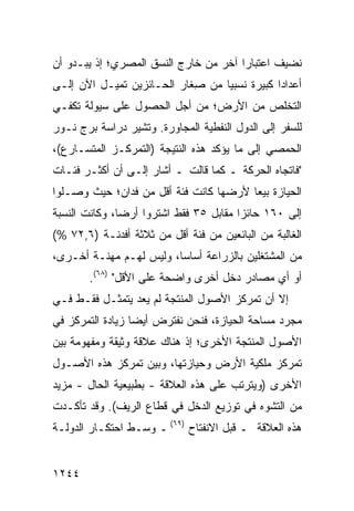 ‫ﻨﻀﻴﻑ ﺍﻋﺘﺒﺎ ‪‬ﺍ ﺁﺨﺭ ﻤﻥ ﺨﺎﺭﺝ ﺍﻟﻨﺴﻕ ﺍﻟﻤﺼﺭﻱ؛ ﺇﺫ ﻴﺒـﺩﻭ ﺃﻥ‬
                                       ‫ﺭ‬
‫ﺃﻋﺩﺍ ‪‬ﺍ ﻜﺒﻴﺭﺓ ﻨﺴﺒ ‪‬ﺎ ﻤﻥ ِﻐﺎﺭ ﺍﻟﺤـﺎﺌﺯﻴﻥ ﺘﻤﻴـل ﺍﻵﻥ ﺇﻟـﻰ‬
                            ‫ﺼ‬     ‫ﻴ‬            ‫ﺩ‬
‫ﺍﻟﺘﺨﻠﺹ ﻤﻥ ﺍﻷﺭﺽ؛ ﻤﻥ ﺃﺠل ﺍﻟﺤﺼﻭل ﻋﻠﻰ ﺴﻴﻭﻟﺔ ﺘﻜﻔـﻲ‬
‫ﻟﻠﺴﻔﺭ ﺇﻟﻰ ﺍﻟﺩﻭل ﺍﻟﻨﻔﻁﻴﺔ ﺍﻟﻤﺠﺎﻭﺭﺓ. ﻭﺘﺸﻴﺭ ﺩﺭﺍﺴﺔ ﺒﺭﺝ ﻨـﻭﺭ‬
‫ﺍﻟﺤﻤﺼﻲ ﺇﻟﻰ ﻤﺎ ﻴﺅﻜﺩ ﻫﺫﻩ ﺍﻟﻨﺘﻴﺠﺔ )ﺍﻟﺘﻤﺭﻜـﺯ ﺍﻟﻤﺘﺴـﺎﺭﻉ(،‬
‫"ﻓﺎﺘﺠﺎﻩ ﺍﻟﺤﺭﻜﺔ ـ ﻜﻤﺎ ﻗﺎﻟﺕ ـ ﺃﺸﺎﺭ ﺇﻟـﻰ ﺃﻥ ﺃﻜﺜـﺭ ﻓﺌـﺎﺕ‬
‫ﺍﻟﺤﻴﺎﺯﺓ ﺒﻴ ‪‬ﺎ ﻷﺭﻀﻬﺎ ﻜﺎﻨﺕ ﻓﺌﺔ ﺃﻗل ﻤﻥ ﻓﺩﺍﻥ؛ ﺤﻴﺙ ﻭﺼـﻠﻭﺍ‬
                                        ‫ﻌ‬
‫ﺇﻟﻰ ٠٦١ ﺤﺎﺌ ‪‬ﺍ ﻤﻘﺎﺒل ٥٣ ﻓﻘﻁ ﺍﺸﺘﺭﻭﺍ ﺃﺭ ‪‬ﺎ، ﻭﻜﺎﻨﺕ ﺍﻟﻨﺴﺒﺔ‬
               ‫ﻀ‬                         ‫ﺯ‬
‫ﺍﻟﻐﺎﻟﺒﺔ ﻤﻥ ﺍﻟﺒﺎﺌﻌﻴﻥ ﻤﻥ ﻓﺌﺔ ﺃﻗل ﻤﻥ ﺜﻼﺜﺔ ﺃﻓﺩﻨـﺔ )٦,٢٧ %(‬
‫ﻤﻥ ﺍﻟﻤﺸﺘﻐﻠﻴﻥ ﺒﺎﻟﺯﺭﺍﻋﺔ ﺃﺴﺎ ‪‬ﺎ، ﻭﻟﻴﺱ ﻟﻬـﻡ ﻤﻬﻨـﺔ ﺃﺨـﺭﻯ،‬
                         ‫ﺴ‬
       ‫ﺃﻭ ﺃﻱ ﻤﺼﺎﺩﺭ ﺩﺨل ﺃﺨﺭﻯ ﻭﺍﻀﺤﺔ ﻋﻠﻰ ﺍﻷﻗل" )٨٦(.‬
‫ﺇﻻ ﺃﻥ ﺘﻤﺭﻜﺯ ﺍﻷﺼﻭل ﺍﻟﻤﻨﺘﺠﺔ ﻟﻡ ﻴﻌﺩ ﻴﺘﻤﺜـل ﻓﻘـﻁ ﻓـﻲ‬
‫ﻤﺠﺭﺩ ﻤﺴﺎﺤﺔ ﺍﻟﺤﻴﺎﺯﺓ، ﻓﻨﺤﻥ ﻨﻔﺘﺭﺽ ﺃﻴ ‪‬ﺎ ﺯﻴﺎﺩﺓ ﺍﻟﺘﻤﺭﻜﺯ ﻓﻲ‬
                  ‫ﻀ‬
‫ﺍﻷﺼﻭل ﺍﻟﻤﻨﺘﺠﺔ ﺍﻷﺨﺭﻯ؛ ﺇﺫ ﻫﻨﺎﻙ ﻋﻼﻗﺔ ﻭﺜﻴﻘﺔ ﻭﻤﻔﻬﻭﻤﺔ ﺒﻴﻥ‬
‫ﺘﻤﺭﻜﺯ ﻤﻠﻜﻴﺔ ﺍﻷﺭﺽ ﻭﺤﻴﺎﺯﺘﻬﺎ، ﻭﺒﻴﻥ ﺘﻤﺭﻜﺯ ﻫﺫﻩ ﺍﻷﺼـﻭل‬
‫ﺍﻷﺨﺭﻯ )ﻭﻴﺘﺭﺘﺏ ﻋﻠﻰ ﻫﺫﻩ ﺍﻟﻌﻼﻗﺔ - ﺒﻁﺒﻴﻌﻴﺔ ﺍﻟﺤﺎل - ﻤﺯﻴﺩ‬
‫ﻤﻥ ﺍﻟﺘﺸﻭﻩ ﻓﻲ ﺘﻭﺯﻴﻊ ﺍﻟﺩﺨل ﻓﻲ ﻗﻁﺎﻉ ﺍﻟﺭﻴﻑ(. ﻭﻗﺩ ﺘﺄﻜـﺩﺕ‬
‫ﻫﺫﻩ ﺍﻟﻌﻼﻗﺔ ـ ﻗﺒل ﺍﻻﻨﻔﺘﺎﺡ )٩٦( ـ ﻭﺴـﻁ ﺍﺤﺘﻜـﺎﺭ ﺍﻟﺩﻭﻟـﺔ‬


‫٤٤٢١‬
 