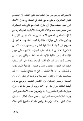 ‫ﻟﻼﺴﺘﻴﺭﺍﺩ، ﻭﺭﻏﻡ ﻗﺩﺭ ﻤﻥ ﺍﻟﻀﻭﺍﺒﻁ ﻋﻠﻰ ﺍﻻﺌﺘﻤـﺎﻥ ﺍﻟﻤﻘـﺩﻡ‬
‫ﻟﻜﺒﺎﺭ ﺍﻟﺤﺎﺌﺯﻴﻥ، ﻭﻋﻠﻰ ﺒﻴـﻊ ﺍﻟﻤﻨـﺘﺞ ﺍﻟﻤﺤﻠـﻲ ﻤـﻥ ﺍﻵﻻﺕ‬
‫ﺍﻟﺯﺭﺍﻋﻴﺔ. ﻓﻜﻴﻑ ﻴﻤﻜﻥ ﺃﻥ ﻴﻜﻭﻥ ﺍﻟﺤﺎل ﻤﻊ ﻓﺘﺢ ﺒﺎﺏ ﺍﻻﺴﺘﻴﺭﺍﺩ‬
‫ﻋﻠﻰ ﻤﺼﺭﺍﻋﻴﻪ ﺃﻤﺎﻡ ﻭﻜﻼﺀ ﺍﻟﺸﺭﻜﺎﺕ ﺍﻷﺠﻨﺒﻴﺔ ﺍﻟﻌﺩﻴﺩﺓ، ﻭﻤـﻊ‬
‫ﺘﺩﻓﻕ ﺍﻻﺴﺘﺜﻤﺎﺭ ﺍﻟﺨﺎﺹ ﻹﻗﺎﻤـﺔ ﺯﺭﺍﻋـﺎﺕ ﻏﻴـﺭ ﺘﻘﻠﻴﺩﻴـﺔ‬
‫ﻭﻤﺸﺭﻭﻋﺎﺕ ﻋﻠﻰ ﺤﻴﺎﺯﺍﺕ ﻤﺘﻨﺎﻤﻴﺔ ﺍﻟﻤﺴـﺎﺤﺔ، ﻭﻤـﻊ ﺘﺤﻴـﺯ‬
‫ﺼﺭﻴﺢ ﻓﻲ ﺍﻟﺴﻴﺎﺴﺔ ﺍﻻﺌﺘﻤﺎﻨﻴﺔ ﻟﻤﺎ ‪‬ﺴ ‪‬ﻰ ﺒﻤﺸﺭﻭﻋﺎﺕ ﺍﻷﻤـﻥ‬
                ‫ﻴ ﻤ‬
‫ﺍﻟﻐﺫﺍﺌﻲ؟ ﻨﻌﺘﻘﺩ ﺃﻥ ﻗﺩﺭﺓ ﺃﺼﺤﺎﺏ ﺍﻟﺤﻴﺎﺯﺍﺕ ﺍﻟﻜﺒﻴﺭﺓ ﻋﻠﻰ ﺘﻨﻭﻴﻊ‬
‫ﺍﻷﻨﺸﻁﺔ، ﻭﻋﻠﻰ ﻤﻠﻜﻴﺔ ﺍﻵﻻﺕ ﻗﺩ ﺘﻀﺎﻋﻔﺕ، ﻭﻟﻜﻥ ﻴﺒﺩﻭ ﻤـﻥ‬
‫ﺒﻌﺽ ﺍﻟﻤﺅﺸﺭﺍﺕ ﺃﻥ ﻫﺫﻩ ﺍﻟﻘﺩﺭﺓ ﻟﻡ ﺘﻌﺩ ﺤﻜ ‪‬ﺍ ﻋﻠﻰ ﺃﺼـﺤﺎﺏ‬
            ‫ﺭ‬
‫ﺍﻟﺤﻴﺎﺯﺍﺕ ﺍﻟﻜﺒﻴﺭﺓ، ﻓﺒﻌﺽ ﺍﻟﻤﺸﺭﻭﻋﺎﺕ؛٠ ﻜﺘﺭﺒﻴﺔ ﺍﻟـﺩﻭﺍﺠﻥ،‬
‫ﻭﺍﻟﻤﻨﺎﺤل، ﺃﻭ ﺯﺭﺍﻋﺔ ﺍﻟﺨﻀﺭ.. ﺇﻟﺦ ﻻ ﺘﺤﺘﺎﺝ ﺒﺎﻟﻀﺭﻭﺭﺓ ﺇﻟﻰ‬
‫ﻤﺴﺎﺤﺎﺕ ﻜﺒﻴﺭﺓ، ﻭﺍﻟﻘﺩﺭﺓ ﺍﻟﺘﻤﻭﻴﻠﻴﺔ ﻭ ﱠﺭﻫـﺎ ﺍﻟﺯﺍﺤﻔـﻭﻥ ﻤـﻥ‬
                  ‫ﻓ‬
‫ﺍﻟﻤﺩﻴﻨﺔ، ﻭﺒﻌﺽ ﺍﻟﻌﺎﺌﺩﻴﻥ ﻤﻥ ﺍﻷﻗﻁﺎﺭ ﺍﻟﻨﻔﻁﻴﺔ. ﻭﺒﻭﺴﻊ ﻫﺅﻻﺀ‬
‫ﺃﻴ ‪‬ﺎ ﺍﻤﺘﻼﻙ ﺠﺭﺍﺭﺍﺕ، ﺃﻭ ﺁﻻﺕ ﺭﻱ، ﺃﻭ ﺴﻴﺎﺭﺍﺕ ﻨﻘل، ﺩﻭﻥ‬
                                             ‫ﻀ‬
‫ﺤﻴﺎﺯﺍﺕ ﻜﺒﻴﺭﺓ ﺒﺎﻟﻀﺭﻭﺭﺓ؛ ﺇﺫ ﻴﺅﺠﺭﻭﻥ ﻫﺫﻩ ﺍﻵﻻﺕ ﻟﺠﻴﺭﺍﻨﻬﻡ.‬
‫ﻭﻭﻓ ﹰﺎ ﻟﺒﻴﺎﻨﺎﺕ ﻤﺅﺴﺴﺔ ﺍﻟﺩﻭﺍﺠﻥ ـ ﻋﻠﻰ ﺴﺒﻴل ﺍﻟﻤﺜﺎل ـ ﻓـﺈﻥ‬
                                                ‫ﻘ‬
‫ﻫﻨﺎﻙ ﺍﻵﻥ ٠٠٧١ ﻤﺯﺭﻋﺔ ﺩﻭﺍﺠﻥ )ﻗﻁﺎﻉ ﺨﺎﺹ( ﺘﻨﺘﺞ ﻓﻌ ﹰ،‬
 ‫ﻼ‬


‫٥٤٢١‬
 