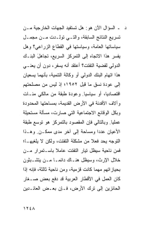 ‫ﺩ ـ ﺍﻟﺴﺅﺍل ﺍﻵﻥ ﻫﻭ: ﻫل ﺘﺴﺘﻔﻴﺩ ﺍﻟﺠﻬﺎﺕ ﺍﻟﺨﺎﺭﺠﻴﺔ ﻤـﻥ‬
‫ﺘﺴﺭﻴﻊ ﺍﻟﻨﺘﺎﺌﺞ ﺍﻟﺴﺎﺒﻘﺔ، ﻭﺍﻟﺘـﻲ ﺘﻭﻟـﺩﺕ ﻤـﻥ ﻤﺠﻤـل‬
‫ﺴﻴﺎﺴﺎﺘﻬﺎ ﺍﻟﻌﺎﻤﺔ، ﻭﺴﻴﺎﺴﺘﻬﺎ ﻓﻲ ﺍﻟﻘﻁﺎﻉ ﺍﻟﺯﺭﺍﻋﻲ؟ ﻭﻫل‬
‫ﻴﻔﺴﺭ ﻫﺫﺍ ﺍﻻﺘﺠﺎﻩ ﺇﻟﻰ ﺍﻟﺘﻤﺭﻜﺯ ﺍﻟﺴﺭﻴﻊ، ﺘﺠﺎﻫل ﺍﻟﺒﻨـﻙ‬
       ‫‪َ‬‬
‫ﺍﻟﺩﻭﻟﻲ ﻟﻘﻀﻴﺔ ﺍﻟﺘﻔﺘﺕ؟ ﺃﻋﺘﻘﺩ ﺃﻨﻪ ﻴﺴﻔﺭ، ﺩﻭﻥ ﺃﻥ ﻴﻌﻨـﻲ‬
‫ﻫﺫﺍ ﺍﺘﻬﺎﻡ ﺍﻟﺒﻨﻙ ﺍﻟﺩﻭﻟﻲ ﺃﻭ ﻭﻜﺎﻟﺔ ﺍﻟﺘﻨﻤﻴﺔ، ﺒﺄﻨﻬﻤﺎ ﻴﺴﻌﻴﺎﻥ‬
‫ﺇﻟﻰ ﻋﻭﺩﺓ ﻨﺴﻕ ﻤﺎ ﻗﺒل ٢٥٩١؛ ﺇﺫ ﻟﻴﺱ ﻤﻥ ﻤﺼﻠﺤﺘﻬﻡ‬
‫ﺍﻗﺘﺼﺎﺩ ‪‬ﺎ، ﺃﻭ ﺴﻴﺎﺴ ‪‬ﺎ. ﻭﻋﻭﺩﺓ ﻁﺒﻘﺔ ﻤﻥ ﻤﺎﻟﻜﻲ ﻤﺌـﺎﺕ‬
                            ‫ﻴ‬           ‫ﻴ‬
‫ﻭﺁﻻﻑ ﺍﻷﻓﺩﻨﺔ ﻓﻲ ﺍﻷﺭﺽ ﺍﻟﻘﺩﻴﻤﺔ، ﺒﻤﺴﺎﺤﺘﻬﺎ ﺍﻟﻤﺤﺩﻭﺩﺓ‬
‫ﻭﺒﻜل ﺍﻟﻭﻗﺎﺌﻊ ﺍﻻﺠﺘﻤﺎﻋﻴﺔ ﺍﻟﺘﻲ ﺼﺎﺭﺕ، ﻤﺴﺄﻟﺔ ﻤﺴﺘﺤﻴﻠﺔ‬
‫ﻋﻤﻠ ‪‬ﺎ. ﻭﺒﺎﻟﺘﺎﻟﻲ ﻓﺈﻥ ﺍﻟﻤﻘﺼﻭﺩ ﺒﺎﻟﺘﻤﺭﻜﺯ ﻫﻭ ﺘﻭﺴﻊ ﻁﺒﻘﺔ‬
                                             ‫ﻴ‬
‫ﺍﻷﻋﻴﺎﻥ ﻋﺩ ‪‬ﺍ ﻭﻤﺴﺎﺤﺔ ﺇﻟﻰ ﺁﺨﺭ ﻤ ‪‬ﻯ ﻤﻤﻜـﻥ. ﻭﻫـﺫﺍ‬
              ‫ﺩ‬                   ‫ﺩ‬
‫ﺍﻟﺘﻭﺠﻪ ﻴﺤﺩ ﻓﻌﻼ ﻤﻥ ﻤﺸﻜﻠﺔ ﺍﻟﺘﻔﺘﺕ، ﻭﻟﻜﻥ ﻻ ‪‬ﻠﻐﻴﻬـﺎ؛‬
       ‫ﻴ‬                         ‫ﹰ‬
‫ﻓﻤﻥ ﻨﺎﺤﻴﺔ ﺴﻴﻅل ﺘﻴﺎﺭ ﺍﻟﺘﻔﺘﺕ ﻋﺎﻤﻼ ﺒﺎﺴـﺘﻤﺭﺍﺭ ﻤـﻥ‬
              ‫ﹰ‬
‫ﺨﻼل ﺍﻹﺭﺙ، ﻭﺴﻴﻅل ﻫﻨـﺎﻙ ﺩﺍﺌ ‪‬ـﺎ ﻤـﻥ ﻴﺘﺸـﺒﺜﻭﻥ‬
               ‫ﻤ‬
‫ﺒﺤﻴﺎﺯﺍﺘﻬﻡ ﻤﻬﻤﺎ ﻜﺎﻨﺕ ﻗﺯﻤﻴﺔ، ﻭﻤﻥ ﻨﺎﺤﻴﺔ ﺜﺎﻟﺜﺔ، ﻓﺈﻨﻪ ﺇﺫﺍ‬
‫ﻜﺎﻥ ﺍﻟﻌﻤل ﻓﻲ ﺍﻷﻗﻁﺎﺭ ﺍﻟﻌﺭﺒﻴﺔ ﻗﺩ ﺩﻓﻊ ﺒﻌﺽ ﺼـﻐﺎﺭ‬
‫ﺍﻟﺤﺎﺌﺯﻴﻥ ﺇﻟﻰ ﺘﺭﻙ ﺍﻷﺭﺽ، ﻓـﺈﻥ ﺒﻌـﺽ ﺍﻟﻌﺎﺌـﺩﻴﻥ‬


‫٨٤٢١‬
 