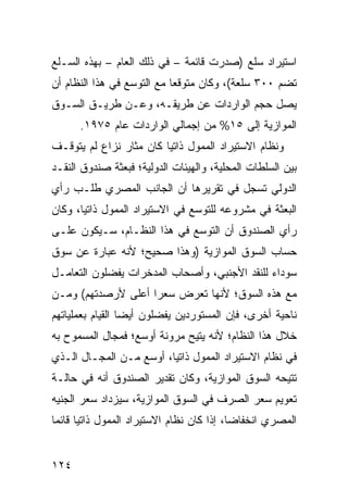 ‫ﺍﺴﺘﻴﺭﺍﺩ ﺴﻠﻊ )ﺼﺩﺭﺕ ﻗﺎﺌﻤﺔ – ﻓﻲ ﺫﻟﻙ ﺍﻟﻌﺎﻡ – ﺒﻬﺫﻩ ﺍﻟﺴـﻠﻊ‬
‫ﺘﻀﻡ ٠٠٣ ﺴﻠﻌﺔ(، ﻭﻜﺎﻥ ﻤﺘﻭﻗ ‪‬ﺎ ﻤﻊ ﺍﻟﺘﻭ ‪‬ﻊ ﻓﻲ ﻫﺫﺍ ﺍﻟﻨﻅﺎﻡ ﺃﻥ‬
                  ‫ﺴ‬          ‫ﻌ‬
‫ﻴﺼل ﺤﺠﻡ ﺍﻟﻭﺍﺭﺩﺍﺕ ﻋﻥ ﻁﺭﻴﻘـﻪ، ﻭﻋـﻥ ﻁﺭﻴـﻕ ﺍﻟﺴـﻭﻕ‬
      ‫ﺍﻟﻤﻭﺍﺯﻴﺔ ﺇﻟﻰ ٥١% ﻤﻥ ﺇﺠﻤﺎﻟﻲ ﺍﻟﻭﺍﺭﺩﺍﺕ ﻋﺎﻡ ٥٧٩١.‬
‫ﻭﻨﻅﺎﻡ ﺍﻻﺴﺘﻴﺭﺍﺩ ﺍﻟﻤﻤﻭل ﺫﺍﺘ ‪‬ﺎ ﻜﺎﻥ ﻤﺜﺎﺭ ﻨﺯﺍﻉ ﻟﻡ ﻴﺘﻭﻗـﻑ‬
                         ‫ﻴ‬
‫ﺒﻴﻥ ﺍﻟﺴﻠﻁﺎﺕ ﺍﻟﻤﺤﻠﻴﺔ، ﻭﺍﻟﻬﻴﺌﺎﺕ ﺍﻟﺩﻭﻟﻴﺔ؛ ﻓﺒﻌﺜﺔ ﺼﻨﺩﻭﻕ ﺍﻟﻨﻘـﺩ‬
‫ﺍﻟﺩﻭﻟﻲ ﺘﺴﺠل ﻓﻲ ﺘﻘﺭﻴﺭﻫﺎ ﺃﻥ ﺍﻟﺠﺎﻨﺏ ﺍﻟﻤﺼﺭﻱ ﻁﻠـﺏ ﺭﺃﻱ‬
‫ﺍﻟﺒﻌﺜﺔ ﻓﻲ ﻤﺸﺭﻭﻋﻪ ﻟﻠﺘﻭﺴﻊ ﻓﻲ ﺍﻻﺴﺘﻴﺭﺍﺩ ﺍﻟﻤﻤﻭل ﺫﺍﺘ ‪‬ﺎ، ﻭﻜﺎﻥ‬
       ‫ﻴ‬
‫ﺭﺃﻱ ﺍﻟﺼﻨﺩﻭﻕ ﺃﻥ ﺍﻟﺘﻭﺴﻊ ﻓﻲ ﻫﺫﺍ ﺍﻟﻨﻅـﺎﻡ، ﺴـﻴﻜﻭﻥ ﻋﻠـﻰ‬
‫ﺤﺴﺎﺏ ﺍﻟﺴﻭﻕ ﺍﻟﻤﻭﺍﺯﻴﺔ )ﻭﻫﺫﺍ ﺼﺤﻴﺢ؛ ﻷﻨﻪ ﻋﺒﺎﺭﺓ ﻋﻥ ﺴﻭﻕ‬
‫ﺴﻭﺩﺍﺀ ﻟﻠﻨﻘﺩ ﺍﻷﺠﻨﺒﻲ، ﻭﺃﺼﺤﺎﺏ ﺍﻟ ‪‬ﺩﺨﺭﺍﺕ ﻴﻔﻀﻠﻭﻥ ﺍﻟﺘﻌﺎﻤـل‬
                     ‫ﻤ‬
‫ﻤﻊ ﻫﺫﻩ ﺍﻟﺴﻭﻕ؛ ﻷﻨﻬﺎ ﺘﻌﺭﺽ ﺴﻌ ‪‬ﺍ ﺃﻋﻠﻰ ﻷﺭﺼﺩﺘﻬﻡ( ﻭﻤـﻥ‬
                    ‫ﺭ‬
‫ﻨﺎﺤﻴﺔ ﺃﺨﺭﻯ، ﻓﺈﻥ ﺍﻟﻤﺴﺘﻭﺭﺩﻴﻥ ﻴﻔﻀﻠﻭﻥ ﺃﻴ ‪‬ﺎ ﺍﻟﻘﻴﺎﻡ ﺒﻌﻤﻠﻴﺎﺘﻬﻡ‬
                  ‫ﻀ‬
‫ﺨﻼل ﻫﺫﺍ ﺍﻟﻨﻅﺎﻡ؛ ﻷﻨﻪ ﻴﺘﻴﺢ ﻤﺭﻭﻨﺔ ﺃﻭﺴﻊ؛ ﻓﻤﺠﺎل ﺍﻟﻤﺴﻤﻭﺡ ﺒﻪ‬
‫ﻓﻲ ﻨﻅﺎﻡ ﺍﻻﺴﺘﻴﺭﺍﺩ ﺍﻟﻤﻤﻭل ﺫﺍﺘ ‪‬ﺎ، ﺃﻭﺴﻊ ﻤـﻥ ﺍﻟﻤﺠـﺎل ﺍﻟـﺫﻱ‬
                         ‫ﻴ‬
‫ﺘﺘﻴﺤﻪ ﺍﻟﺴﻭﻕ ﺍﻟﻤﻭﺍﺯﻴﺔ، ﻭﻜﺎﻥ ﺘﻘﺩﻴﺭ ﺍﻟﺼﻨﺩﻭﻕ ﺃﻨﻪ ﻓﻲ ﺤﺎﻟـﺔ‬
‫ﺘﻌﻭﻴﻡ ﺴﻌﺭ ﺍﻟﺼﺭﻑ ﻓﻲ ﺍﻟﺴﻭﻕ ﺍﻟﻤﻭﺍﺯﻴﺔ، ﺴﻴﺯﺩﺍﺩ ﺴﻌﺭ ﺍﻟﺠﻨﻴﻪ‬
‫ﺍﻟﻤﺼﺭﻱ ﺍﻨﺨﻔﺎ ‪‬ﺎ، ﺇﺫﺍ ﻜﺎﻥ ﻨﻅﺎﻡ ﺍﻻﺴﺘﻴﺭﺍﺩ ﺍﻟﻤﻤﻭل ﺫﺍﺘ ‪‬ﺎ ﻗﺎﺌ ‪‬ﺎ‬
 ‫ﻴ ﻤ‬                                         ‫ﻀ‬


‫٤٢١‬
 