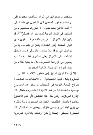 ‫ﻴﺴﺘﺨﺩﻤﻭﻥ ﻤﺩﺨﺭﺍﺘﻬﻡ ﻓﻲ ﺸﺭﺍﺀ ﻤﺴﺎﺤﺎﺕ ﻤﺤﺩﻭﺩﺓ )ﻓﻲ‬
‫ﺩﺭﺍﺴﺔ ‪‬ﺭﺝ ﻨﻭﺭ ﺍﻟﺤﻤﺹ ﻜﺎﻥ ﺍﻟﺒﺎﺌﻌﻭﻥ ﻤﻥ ﻓﺌﺔ ١ ﺇﻟﻰ‬
                                      ‫ﺒ‬
‫٣ ﺃﻓﺩﻨﺔ ﺜﻼﺜﻴﻥ ﺒﺎﺌ ‪‬ﺎ ﻤﻘﺎﺒل ٠٦ ﺍﺸﺘﺭﻭﺍ، ﻤﻌﻅﻤﻬﻡ ﻤـﻥ‬
                             ‫ﻌ‬
‫ﺍﻟﻌﺎﻤﻠﻴﻥ ﻓﻲ ﺍﻟﺒﻼﺩ ﺍﻟﻌﺭﺒﻴﺔ ﻜﻤﺩﺭﺴﻴﻥ ﺃﻭ ﻜﻌﻤﺎل()٣٧(. ﻗﺩ‬
‫ﻴﻜﻭﻥ ﺘﻴﺎﺭ ﺍﻟﺘﻤﺭﻜﺯ ـ ﻓﻲ ﻤﺭﺤﻠﺔ ﻤﻌﻴﻨﺔ ـ ﺃﻗﻭﻯ ﻤـﻥ‬
‫ﺍﻟﺘﻴﺎﺭ ﺍﻟﻤﻀﺎﺩ )ﺘﻴﺎﺭ ﺍﻟﺘﻔﺘﺕ(، ﻭﻟﻜﻥ ﻟﻥ ﻴﻠﻐﻴـﻪ، ﻭﻟـﻥ‬
‫ﻴﺘﻭﺍﺼل ﻓﻲ ﺘﻔﻭﻗﻪ ﺒﻼ ﺤﺩﻭﺩ. ﻭﺒﺎﻟﺘـﺎﻟﻲ ﻓـﺈﻥ ﺒـﺩﻴل‬
‫ﺍﻻﻋﺘﻤﺎﺩ ﻋﻠﻰ ﺍﻟﺘﻤﺭﻜﺯ ﻴﻌﻨﻲ ﺍﺴﺘﻤﺭﺍﺭ ﻗﻁـﺎﻉ ﻤﺸـﻭﻩ‬
‫ﻭﻤﻌﻭﻕ ﻓﻲ ﺍﻟﺯﺭﺍﻋﺔ ﺍﻟﻤﺼﺭﻴﺔ، ﺒﻜل ﻤﺎ ﻴﻌﻨﻴﻪ ﻫﺫﺍ ﻤـﻥ‬
            ‫ﺘﺒﺩﻴﺩ ﻟﻠﻤﻭﺍﺭﺩ ﺍﻷﺭﻀﻴﺔ ﻭﺍﻟﻤﺎﺌﻴﺔ ﺍﻟﻤﺤﺩﻭﺩﺓ.‬
‫ﺇﻻ ﺃﻥ ﻫﺫﺍ ﺍﻟﺒﺩﻴل ﺍﻟﻌﺎﺠﺯ )ﻤﻥ ﻤﻨﻅﻭﺭ ﺍﻻﻗﺘﺼﺎﺩ ﺍﻟﻜﻠـﻲ ـ‬
‫ﺍﻟﻤﺎﻜﺭﻭ( ﻴﺸﻜل ﺍﻟﺒﻨﻴﺔ ﺍﻻﻗﺘﺼﺎﺩﻴﺔ ـ ﺍﻻﺠﺘﻤﺎﻋﻴـﺔ ﺍﻟﻤﻼﺌﻤـﺔ‬
‫ﻟﻨﻤﻭﺫﺝ ﺍﻟﺘﺒﻌﻴﺔ. ﺍﻟﺘﻭﺠﻪ ﻓﻲ ﺍﻟﺴﺘﻴﻨﻴﺎﺕ ﻟﻡ ﻴﺴﻔﺭ ﻋﻥ ﺃﻭﻀـﺎﻉ‬
‫ﻤﺅﺴﺴﻴﺔ ﻤﺘﺴﻘﺔ ﺘﻤﺎ ‪‬ﺎ ﻤﻊ ﺨﻁ ﺍﻟﺘﻨﻤﻴﺔ ﺍﻟﺸﺎﻤﻠﺔ، ﻭﻤﻊ ﻤﺘﻁﻠﺒـﺎﺕ‬
                                     ‫ﻤ‬
‫ﺍﻹﺩﺍﺭﺓ ﺍﻟﻤﺭﻜﺯﻴﺔ. ﻭﻟﻜﻥ ﻅل ﻫﺫﺍ ﺍﻟﺘﻨﺎﻗﺽ )ﺃﻭ ﻋﺩﻡ ﺍﻻﺘﺴﺎﻕ(‬
‫ﻤﺤﺎﺼ ‪‬ﺍ ﺒﺎﻨﺘﺸﺎﺭ ﺍﻟﻤﻠﻜﻴﺎﺕ ﻭﺍﻟﺤﻴﺎﺯﺍﺕ ﺍﻟﺼﻐﻴﺭﺓ، ﻭﺒﻤﺎ ﺘﻤﺜﻠـﻪ‬
                                                 ‫ﺭ‬
‫ﻤﻥ ﻭﺯﻥ ﺍﺠﺘﻤﺎﻋﻲ ﻭﺴﻴﺎﺴﻲ ﻤﺘﺯﺍﻴﺩ. ﻭﺒﻌﺽ ﻫـﺫﻩ ﺍﻟﻤﻠﻜﻴـﺎﺕ‬
‫ﺍﻟﺼﻐﻴﺭﺓ )ﻤﻨﺎﻁﻕ ﺍﻹﺼﻼﺡ( ﻜﺎﻥ ﺍﺭﺘﺒﺎﻁﻪ ﺒﺎﻹﺩﺍﺭﺓ ﺍﻟﻤﺭﻜﺯﻴﺔ‬


‫٩٤٢١‬
 