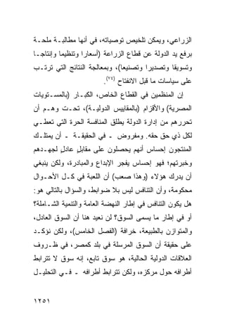 ‫ﺍﻟﺯﺭﺍﻋﻲ، ﻭﻴﻤﻜﻥ ﺘﻠﺨﻴﺹ ﺘﻭﺼﻴﺎﺘﻪ، ﻓﻲ ﺃﻨﻬﺎ ﻤﻁﺎﻟﺒـﺔ ‪‬ﻠﺤـﺔ‬
    ‫ﻤ‬
‫ﺒﺭﻓﻊ ﻴﺩ ﺍﻟﺩﻭﻟﺔ ﻋﻥ ﻗﻁﺎﻉ ﺍﻟﺯﺭﺍﻋﺔ )ﺃﺴﻌﺎ ‪‬ﺍ ﻭﺘﻨﻅﻴ ‪‬ﺎ ﻭﺇﻨﺘﺎ ‪‬ـﺎ‬
  ‫ﺠ‬        ‫ﻤ‬        ‫ﺭ‬
‫ﻭﺘﺴﻭﻴ ﹰﺎ ﻭﺘﺼﺩﻴ ‪‬ﺍ ﻭﺘﺼﻨﻴ ‪‬ﺎ(، ﻭﺒﻤﻌﺎﻟﺠﺔ ﺍﻟﻨﺘﺎﺌﺞ ﺍﻟﺘﻲ ﺘﺭﺘـﺏ‬
                               ‫ﻌ‬        ‫ﺭ‬        ‫ﻘ‬
                         ‫ﻋﻠﻰ ﺴﻴﺎﺴﺎﺕ ﻤﺎ ﻗﺒل ﺍﻻﻨﻔﺘﺎﺡ )٤٧(.‬
‫ﺇﻥ ﺍﻟﻤﻨﻅﻤﻴﻥ ﻓﻲ ﺍﻟﻘﻁﺎﻉ ﺍﻟﺨﺎﺹ، ﺍﻟﻜﺒـﺎﺭ )ﺒﺎﻟﻤﺴـﺘﻭﻴﺎﺕ‬
‫ﺍﻟﻤﺼﺭﻴﺔ( ﻭﺍﻷﻗﺯﺍﻡ )ﺒﺎﻟﻤﻘﺎﻴﻴﺱ ﺍﻟﺩﻭﻟﻴـﺔ(، ﺘﺤـﺕ ﻭﻫـﻡ ﺃﻥ‬
‫ﺘﺤﺭﺭﻫﻡ ﻤﻥ ﺇﺩﺍﺭﺓ ﺍﻟﺩﻭﻟﺔ ﻴﻁﻠﻕ ﺍﻟﻤﻨﺎﻓﺴﺔ ﺍﻟﺤﺭﺓ ﺍﻟﺘﻲ ﺘﻌﻁـﻲ‬
‫ﻟﻜل ﺫﻱ ﺤﻕ ﺤﻘﻪ. ﻭﻤﻔﺭﻭﺽ ـ ﻓﻲ ﺍﻟﺤﻘﻴﻘـﺔ ـ ﺃﻥ ﻴﻤﺘﻠـﻙ‬
‫ﺍﻟﻤﻨﺘﺠﻭﻥ ﺇﺤﺴﺎﺱ ﺃﻨﻬﻡ ﻴﺤﺼﻠﻭﻥ ﻋﻠﻰ ﻤﻘﺎﺒل ﻋﺎﺩل ﻟﺠﻬـﺩﻫﻡ‬
        ‫ٍ‬    ‫ٍ‬
‫ﻭﺨﺒﺭﺘﻬﻡ؛ ﻓﻬﻭ ﺇﺤﺴﺎﺱ ﻴﻔﺠﺭ ﺍﻹﺒﺩﺍﻉ ﻭﺍﻟﻤﺒﺎﺩﺭﺓ، ﻭﻟﻜﻥ ﻴﻨﺒﻐﻲ‬
‫ﺃﻥ ﻴﺩﺭﻙ ﻫﺅﻻﺀ )ﻭﻫﺫﺍ ﺼﻌﺏ( ﺃﻥ ﺍﻟﻠﻌﺒﺔ ﻓﻲ ﻜـل ﺍﻷﺤـﻭﺍل‬
‫ﻤﺤﻜﻭﻤﺔ، ﻭﺃﻥ ﺍﻟﺘﻨﺎﻓﺱ ﻟﻴﺱ ﺒﻼ ﻀﻭﺍﺒ ﹶ، ﻭﺍﻟﺴﺅﺍل ﺒﺎﻟﺘﺎﻟﻲ ﻫﻭ:‬
                     ‫ﻁ‬
‫ﻫل ﻴﻜﻭﻥ ﺍﻟﺘﻨﺎﻓﺱ ﻓﻲ ﺇﻁﺎﺭ ﺍﻟﻨﻬﻀﺔ ﺍﻟﻌﺎﻤﺔ ﻭﺍﻟﺘﻨﻤﻴﺔ ﺍﻟﺸـﺎﻤﻠﺔ؟‬
‫ﺃﻭ ﻓﻲ ﺇﻁﺎﺭ ﻤﺎ ‪‬ﺴ ‪‬ﻰ ﺍﻟﺴﻭﻕ؟ ﻟﻥ ﻨﻌﻴﺩ ﻫﻨﺎ ﺃﻥ ﺍﻟﺴﻭﻕ ﺍﻟﻌﺎﺩل،‬
                                     ‫ﻴ ﻤ‬
‫ﻭﺍﻟﻤﺘﻭﺍﺯﻥ ﺒﺎﻟﻁﺒﻴﻌﺔ، ﺨﺭﺍﻓﺔ )ﺍﻟﻔﺼل ﺍﻟﺨﺎﻤﺱ(، ﻭﻟﻜﻥ ﻨﺅﻜـﺩ‬
‫ﻋﻠﻰ ﺤﻘﻴﻘﺔ ﺃﻥ ﺍﻟﺴﻭﻕ ﺍﻟﻤﺭﺴﻠﺔ ﻓﻲ ﺒﻠﺩ ﻜﻤﺼﺭ، ﻓﻲ ﻅـﺭﻭﻑ‬
‫ﺍﻟﻌﻼﻗﺎﺕ ﺍﻟﺩﻭﻟﻴﺔ ﺍﻟﺤﺎﻟﻴﺔ، ﻫﻭ ﺴﻭﻕ ﺘﺎﺒﻊ، ﺇﻨﻪ ﺴﻭﻕ ﻻ ﺘﺘﺭﺍﺒﻁ‬
‫ﺃﻁﺭﺍﻓﻪ ﺤﻭل ﻤﺭﻜﺯﻩ، ﻭﻟﻜﻥ ﺘﺘﺭﺍﺒﻁ ﺃﻁﺭﺍﻓﻪ ـ ﻓـﻲ ﺍﻟﺘﺤﻠﻴـل‬


‫١٥٢١‬
 