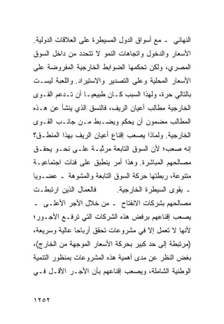 ‫ﺍﻟﻨﻬﺎﺌﻲ ـ ﻤﻊ ﺃﺴﻭﺍﻕ ﺍﻟﺩﻭل ﺍﻟﻤﺴﻴﻁﺭﺓ ﻋﻠﻰ ﺍﻟﻌﻼﻗﺎﺕ ﺍﻟﺩﻭﻟﻴﺔ.‬
‫ﺍﻷﺴﻌﺎﺭ ﻭﺍﻟﺩﺨﻭل ﻭﺍﺘﺠﺎﻫﺎﺕ ﺍﻟﻨﻤﻭ ﻻ ﺘﺘﺤﺩﺩ ﻤﻥ ﺩﺍﺨل ﺍﻟﺴﻭﻕ‬
‫ﺍﻟﻤﺼﺭﻱ، ﻭﻟﻜﻥ ﺘﺤﻜﻤﻬﺎ ﺍﻟﻀﻭﺍﺒﻁ ﺍﻟﺨﺎﺭﺠﻴﺔ ﺍﻟﻤﻔﺭﻭﻀﺔ ﻋﻠﻰ‬
‫ﺍﻷﺴﻌﺎﺭ ﺍﻟﻤﺤﻠﻴﺔ ﻭﻋﻠﻰ ﺍﻟﺘﺼﺩﻴﺭ ﻭﺍﻻﺴﺘﻴﺭﺍﺩ. ﻭﺍﻟﻠﻌﺒﺔ ﻟﻴﺴـﺕ‬
‫ﺒﺎﻟﺘﺎﻟﻲ ﺤﺭﺓ، ﻭﻟﻬﺫﺍ ﺍﻟﺴﺒﺏ ﻜـﺎﻥ ﻁﺒﻴﻌ ‪‬ـﺎ ﺃﻥ ﺘـﺩﻋﻡ ﺍﻟﻘـﻭﻯ‬
                  ‫ﻴ‬
‫ﺍﻟﺨﺎﺭﺠﻴﺔ ﻤﻁﺎﻟﺏ ﺃﻋﻴﺎﻥ ﺍﻟﺭﻴﻑ، ﻓﺎﻟﻨﺴﻕ ﺍﻟﺫﻱ ﻴﻨﺸﺄ ﻋﻥ ﻫـﺫﻩ‬
‫ﺍﻟﻤﻁﺎﻟﺏ ﻤﻀﻤﻭﻥ ﺃﻥ ﻴﺤﻜﻡ ﻭﻴﻀـﺒﻁ ﻤـﻥ ﺠﺎﻨـﺏ ﺍﻟﻘـﻭﻯ‬
‫ﺍﻟﺨﺎﺭﺠﻴﺔ. ﻭﻟﻤﺎﺫﺍ ﻴﺼﻌﺏ ﺇﻗﻨﺎﻉ ﺃﻋﻴﺎﻥ ﺍﻟﺭﻴﻑ ﺒﻬﺫﺍ ﺍﻟﻤﻨﻁـﻕ؟‬
‫ﺇﻨﻪ ﺼﻌﺏ؛ ﻷﻥ ﺍﻟﺴﻭﻕ ﺍﻟﺘﺎﺒﻌﺔ ﻤﺭ ﱠﺒـﺔ ﻋﻠـﻰ ﻨﺤـﻭ ﻴﺤﻘـﻕ‬
                ‫‪ ‬ﺘ ﹲ‬
‫ﻤﺼﺎﻟﺤﻬﻡ ﺍﻟﻤﺒﺎﺸﺭﺓ. ﻭﻫﺫﺍ ﺃﻤﺭ ﻴﻨﻁﺒﻕ ﻋﻠﻰ ﻓﺌﺎﺕ ﺍﺠﺘﻤﺎﻋﻴـﺔ‬
‫ﻤﺘﻨﻭﻋﺔ، ﺭﺒﻁﺘﻬﺎ ﺤﺭﻜﺔ ﺍﻟﺴﻭﻕ ﺍﻟﺘﺎﺒﻌﺔ ﻭﺍﻟﻤﺸﻭﻫﺔ ـ ﻋﻀـﻭ ‪‬ﺎ‬
 ‫ﻴ‬
‫ﻓﺎﻟﻌ ‪‬ﺎل ﺍﻟﺫﻴﻥ ﺍﺭﺘﺒﻁـﺕ‬
                ‫ﻤ‬           ‫ـ ِﻘﻭﻯ ﺍﻟﺴﻴﻁﺭﺓ ﺍﻟﺨﺎﺭﺠﻴﺔ.‬
                                                 ‫ﺒ‬
‫ﻤﺼﺎﻟﺤﻬﻡ ﺒﺸﺭﻜﺎﺕ ﺍﻻﻨﻔﺘﺎﺡ ـ ﻤﻥ ﺨﻼل ﺍﻷﺠﺭ ﺍﻷﻋﻠـﻰ ـ‬
‫ﻴﺼﻌﺏ ﺇﻗﻨﺎﻋﻬﻡ ﺒﺭﻓﺽ ﻫﺫﻩ ﺍﻟﺸﺭﻜﺎﺕ ﺍﻟﺘﻲ ﺘﺭﻓـﻊ ﺍﻷﺠـﻭﺭ؛‬
‫ﻷﻨﻬﺎ ﻻ ﺘﻌﻤل ﺇﻻ ﻓﻲ ﻤﺸﺭﻭﻋﺎﺕ ﺘﺤﻘﻕ ﺃﺭﺒﺎ ‪‬ﺎ ﻋﺎﻟﻴﺔ ﻭﺴﺭﻴﻌﺔ،‬
               ‫ﺤ‬
‫)ﻤﺭﺘﺒﻁﺔ ﺇﻟﻰ ﺤﺩ ﻜﺒﻴﺭ ﺒﺤﺭﻜﺔ ﺍﻷﺴﻌﺎﺭ ﺍﻟﻤﻭﺠﻬﺔ ﻤﻥ ﺍﻟﺨﺎﺭﺝ(،‬
‫ﺒﻐﺽ ﺍﻟﻨﻅﺭ ﻋﻥ ﻤﺩﻯ ﺃﻫﻤﻴﺔ ﻫﺫﻩ ﺍﻟﻤﺸﺭﻭﻋﺎﺕ ﺒﻤﻨﻅﻭﺭ ﺍﻟﺘﻨﻤﻴﺔ‬
‫ﺍﻟﻭﻁﻨﻴﺔ ﺍﻟﺸﺎﻤﻠﺔ، ﻭﻴﺼﻌﺏ ﺇﻗﻨﺎﻋﻬﻡ ﺒﺄﻥ ﺍﻷﺠـﺭ ﺍﻷﻗـل ﻓـﻲ‬


‫٢٥٢١‬
 