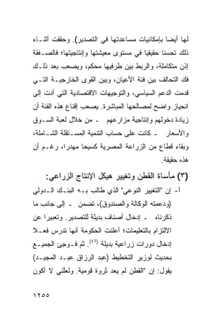 ‫ﻟﻬﺎ ﺃﻴ ‪‬ﺎ ﺒﺈﻤﻜﺎﻨﻴﺎﺕ ﻤﺴﺎﻋﺩﺘﻬﺎ ﻓﻲ ﺍﻟﺘﺼﺩﻴﺭ(. ﻭﺤﻘﻘﺕ ﺃﺜﻨـﺎﺀ‬
                                              ‫ﻀ‬
‫ﺫﻟﻙ ﺘﺤﺴ ﹰﺎ ﺤﻘﻴﻘ ‪‬ﺎ ﻓﻲ ﻤﺴﺘﻭﻯ ﻤﻌﻴﺸﺘﻬﺎ ﻭﺇﻨﺘﺎﺠﻴﺘﻬﺎ؛ ﻓﺎﻟﺼـﻔﻘﺔ‬
                                       ‫ﻴ‬       ‫ﻨ‬
‫ﺇﺫﻥ ﻤﺘﻜﺎﻤﻠﺔ، ﻭﺍﻟﺭﺒﻁ ﺒﻴﻥ ﻁﺭﻓﻴﻬﺎ ﻤﺤ‪‬ﻜ ‪ ،‬ﻭﻴﺼﻌﺏ ﺒﻌﺩ ﺫﻟـﻙ‬
                ‫‪ ‬ﻡ‬
‫ﻓﻙ ﺍﻟﺘﺤﺎﻟﻑ ﺒﻴﻥ ﻓﺌﺔ ﺍﻷﻋﻴﺎﻥ، ﻭﺒﻴﻥ ﺍﻟﻘﻭﻯ ﺍﻟﺨﺎﺭﺠﻴـﺔ ﺍﻟﺘـﻲ‬
‫ﻗﺩﻤﺕ ﺍﻟﺩﻋﻡ ﺍﻟﺴﻴﺎﺴﻲ، ﻭﺍﻟﺘﻭﺠﻴﻬﺎﺕ ﺍﻻﻗﺘﺼﺎﺩﻴﺔ ﺍﻟﺘﻲ ﺃﺩﺕ ﺇﻟﻰ‬
‫ﺍﻨﺤﻴﺎﺯ ﻭﺍﻀﺢ ﻟﻤﺼﺎﻟﺤﻬﺎ ﺍﻟﻤﺒﺎﺸﺭﺓ. ﻴﺼﻌﺏ ﺇﻗﻨﺎﻉ ﻫﺫﻩ ﺍﻟﻔﺌﺔ ﺃﻥ‬
‫ﺯﻴﺎﺩﺓ ﺩﺨﻭﻟﻬﻡ ﻭﺇﻨﺘﺎﺠﻴﺔ ﻤﺯﺍﺭﻋﻬﻡ ـ ﻤﻥ ﺨﻼل ﻟﻌﺒﺔ ﺍﻟﺴـﻭﻕ‬
‫ﻭﺍﻷﺴﻌﺎﺭ ـ ﻜﺎﻨﺕ ﻋﻠﻰ ﺤﺴﺎﺏ ﺍﻟﺘﻨﻤﻴﺔ ﺍﻟﻤﺴـﺘﻘﻠﺔ ﺍﻟﺸـﺎﻤﻠﺔ،‬
‫ﻭﺒﻘﺎﺀ ﻗﻁﺎﻉ ﻤﻥ ﺍﻟﺯﺭﺍﻋﺔ ﺍﻟﻤﺼﺭﻴﺔ ﻜﺴﻴ ‪‬ﺎ ﻤﻬﺩ ‪‬ﺍ، ﺭﻏـﻡ ﺃﻥ‬
          ‫ﺭ‬      ‫ﺤ‬
                                              ‫ﻫﺫﻩ ﺤﻘﻴﻘﺔ.‬

    ‫)٣( ﻤﺄﺴﺎﺓ ﺍﻟ ﹸﻁﻥ ﻭﺘﻐﻴﻴﺭ ﻫﻴﻜل ﺍﻹﻨﺘﺎﺝ ﺍﻟﺯﺭﺍﻋﻲ:‬
                                  ‫ﻘ‬
‫ﺃ- ﺇﻥ "ﺍﻟﺘﻐﻴﻴﺭ ﺍﻟﻨﻭﻋﻲ" ﺍﻟﺫﻱ ﻁﺎﻟﺏ ﺒـﻪ ﺍﻟﺒﻨـﻙ ﺍﻟـﺩﻭﻟﻲ‬
        ‫‪‬‬
‫)ﻭﺩﻋﻤﺘﻪ ﺍﻟﻭﻜﺎﻟﺔ ﻭﺍﻟﺼﻨﺩﻭﻕ(، ﺘﻀﻤﻥ ـ ﺇﻟﻰ ﺠﺎﻨﺏ ﻤﺎ‬
‫ﺫﻜﺭﻨﺎﻩ ـ ﺇﺩﺨﺎل ﺃﺼﻨﺎﻑ ﺒﺩﻴﻠﺔ ﻟﻠﺘﺼﺩﻴﺭ. ﻭﺘﻌﺒﻴ ‪‬ﺍ ﻋﻥ‬
    ‫ﺭ‬
‫ﺍﻻﻟﺘﺯﺍﻡ ﺒﺎﻟﺘﻌﻠﻴﻤﺎﺕ؛ ﺃﻋﻠﻨﺕ ﺍﻟﺤﻜﻭﻤﺔ ﺃﻨﻬﺎ ﺘﺩﺭﺱ ﻓﻌـﻼ‬
‫ﹰ‬              ‫ﹸ‬
‫ﺇﺩﺨﺎل ﺩﻭﺭﺍﺕ ﺯﺭﺍﻋﻴﺔ ﺒﺩﻴﻠﺔ )٦٤(. ﺜﻡ ﻓـﻭ ِﺊ ﺍﻟﺠﻤﻴـﻊ‬
         ‫ﺠ‬
‫ﺒﺤﺩﻴﺙ ﻟﻭﺯﻴﺭ ﺍﻟﺘﺨﻁﻴﻁ )ﻋﺒﺩ ﺍﻟﺭﺯﺍﻕ ﻋﺒـﺩ ﺍﻟﻤﺠﻴـﺩ(‬
‫ﻴﻘﻭل: ﺇﻥ "ﺍﻟﻘﻁﻥ ﻟﻡ ﻴﻌﺩ ﺜﺭﻭﺓ ﻗﻭﻤﻴﺔ. ﻭﻟﻌﱠﻨﻲ ﻻ ﺃﻜﻭﻥ‬
         ‫ﻠ‬


‫٥٥٢١‬
 