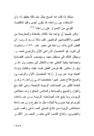 ‫ﻤﺒﺎﻟ ﹰﺎ ﺇﺫﺍ ﻗﻠﺕ ﺇﻨﻪ ﺃﺼﺒﺢ ﻴﻤﺜل ﻤﺸـﻜﻠﺔ ﺤﻘﻴﻘﻴـﺔ، ﻭﺃﻥ‬
                                           ‫ﻐ‬
‫ﺍﻻﺴﺘﻐﻨﺎﺀ ﻋﻥ ﺯﺭﺍﻋﺘﻪ، ﻗﺩ ﻴﻜﻭﻥ ﺃﺠ ‪‬ﻯ ﻭﺃﻓﻴﺩ ﻟﻼﻗﺘﺼﺎﺩ‬
               ‫ﺩ‬
             ‫ﺍﻟﻘﻭﻤﻲ ﻤﻥ ﺍﻹﺼﺭﺍﺭ ﻋﻠﻰ ﺯﺭﺍﻋﺘﻪ" )٦٧(.‬
‫ﻭﻜﺎﻥ ﻁﺒﻴﻌ ‪‬ﺎ ﺃﻥ ﻴﻭﺍﺠﻪ ﻫﺫﺍ ﺍﻟﻜﻼﻡ ﺒﺎﻟﺩﻫﺸﺔ ﻭﺍﻟﻤﻌﺎﺭﻀﺔ ﻤﻥ‬
                                         ‫ﻴ‬
‫ﺍﻟﻔﻨﻴﻴﻥ ﻭﺍﻻﻗﺘﺼﺎﺩﻴﻴﻥ ﺍﻟﻭﻁﻨﻴﻴﻥ. ﻜﺘﺏ ﻤﺜﻼ ﺴـﻴﺩ ﺃﻴـﻭﺏ: "ﺇﻥ‬
                ‫ﹰ‬
‫ﺍﻟﻘﻁﻥ ﺍﻟﺫﻱ ﺒﺩﺃﺕ ﺯﺭﺍﻋﺘﻪ ﻓﻲ ﻤﺼﺭ ﻋﺎﻡ ٠٢٨١، ﻭﺍﺴﺘﻤﺭﺕ‬
‫ﺇﻟﻰ ﺍﻟﻴﻭﻡ، ﻫﻭ ﺍﻟﻤﺤﺼﻭل ﺍﻟﺯﺭﺍﻋﻲ ﺍﻷﻭل ﻭﺍﻟﺭﺌﻴﺴﻲ ﻟﻤﺼـﺭ،‬
‫ﻭﺴﻴﻅل ﻜﺫﻟﻙ ﺇﻟﻰ ﻤﺴﺘﻘﺒل ﺒﻌﻴﺩ، ﻭﺴﻴﺼﻌﺏ ﻷﺴﺒﺎﺏ ﺍﻗﺘﺼﺎﺩﻴﺔ‬
‫ﻭﺍﺠﺘﻤﺎﻋﻴﺔ ﻭﻓﻨﻴﺔ ﺍﻟﺘﺨﻠﻲ ﻋﻨﻪ ﻭﺍﻻﻨﺘﻘﺎل ﺇﻟﻰ ﻤﺤﺼـﻭل ﺁﺨـﺭ‬
‫ﺒﺩﻴل ﺃﻭ ﻤﻨﺎﻓﺱ. ﻓﻘﺩ ﻓﺭﺽ ﺍﻟﻘﻁﻥ ﻨﻔﺴﻪ ﻋﻠﻴﻨﺎ، ﻭﺘﻘﺒﻠﻨﺎﻩ ﻭﺘﺯﺩﺍﺩ‬
                            ‫‪‬‬
‫ﺃﻫﻤﻴﺘﻪ ﻴﻭ ‪‬ﺎ ﻋﻥ ﻴﻭﻡ )...( ﺇﻨﻪ ﺍﻟﻤﺤﺼﻭل ﺍﻷﻭل ﻭﺍﻟﺭﺌﻴﺴـﻲ،‬
                                          ‫ﻤ‬
‫ﻭﺃﺼﺒﺢ ﻓﻼﺡ ﻤﺼﺭ ﺨﺒﻴ ‪‬ﺍ ‪‬ﺘﺨﺼ ‪‬ﺎ ﻓـﻲ ﺯﺭﺍﻋﺘـﻪ، ﻭﻫـﻭ‬
                   ‫ﺼ‬    ‫ﺭ ﻤ‬
‫ﺍﻟﺨﺎﻤﺔ ﻟﻜﺜﻴﺭ ﻤﻥ ﺍﻟﺼﻨﺎﻋﺎﺕ ﺍﻟﺭﺌﻴ ‪‬ﺔ ﺍﻟﻨﺎﺠﺤﺔ، ﻭﻫﻲ ﺍﻟﺤﻠـﻴﺞ‬
‫‪‬‬                     ‫ﺴ‬
‫ﻭﺍﻟﻐﺯل ﻭﺍﻟﻨﺴﻴﺞ ﻭﺍﻟﺼﺒﺎﻏﺔ ﻭﺍﻟﻤﻼﺒﺱ ﺍﻟﺠﺎﻫﺯﺓ ﻭﺍﺴـﺘﺨﻼﺹ‬
‫ﺍﻟﺯﻴﻭﺕ، ﻭﻤﺎ ﻴﺘﺒﻊ ﻫﺫﻩ ﺍﻟﺼﻨﺎﻋﺎﺕ ﺍﻟﺭﺌﻴ ‪‬ﺔ ِـﻥ ﺼـﻨﺎﻋﺎﺕ‬
          ‫ﺴ ﻤ‬
‫ﺃﺨﺭﻯ ﻓﺭﻋﻴﺔ ﻀﺭﻭﺭﻴﺔ ﻟﻠﺒﻼﺩ؛ ﻤﺜل ﻤﺎ ﻴﺘﻔﺭﻉ ﻤـﻥ ﺼـﻨﺎﻋﺔ‬
‫ﺍﺴﺘﺨﻼﺹ ﺍﻟﺯﻴﻭﺕ ﻤﻥ ﺇﻨﺘﺎﺝ ﺍﻟ ِﺴﻠﻲ ﺍﻟﺼـﻨﺎﻋﻲ ﻭﺍﻟﺼـﺎﺒﻭﻥ‬
                      ‫ﻤ‬
‫ﻭﺍﻟﺠِﺴﺭﻴﻥ، ﻭﺇﻨﺘﺎﺝ ﺍﻟﻜﺴﺏ ﺍﻟﺫﻱ ﻴﻌﺘﺒـﺭ ﺍﻟﻤﺼـﺩﺭ ﺍﻷﻜﺒـﺭ‬
                           ‫ﹸ‪ِ ‬‬              ‫ﻠ‬


‫٦٥٢١‬
 