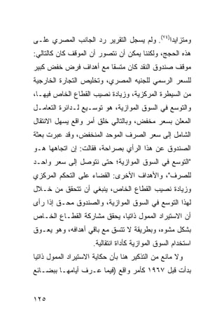 ‫ﻭﻤﺘﺯﺍﻴ ‪‬ﺍ)٤٧(. ﻭﻟﻡ ﻴﺴﺠل ﺍﻟﺘﻘﺭﻴﺭ ﺭﺩ ﺍﻟﺠﺎﻨﺏ ﺍﻟﻤﺼﺭﻱ ﻋﻠـﻰ‬
                                             ‫ﺩ‬
‫ﻫﺫﻩ ﺍﻟﺤﺠﺞ، ﻭﻟﻜﻨﻨﺎ ﻴﻤﻜﻥ ﺃﻥ ﻨﺘﺼﻭﺭ ﺃﻥ ﺍﻟﻤﻭﻗﻑ ﻜﺎﻥ ﻜﺎﻟﺘﺎﻟﻲ:‬
‫ﻤﻭﻗﻑ ﺼﻨﺩﻭﻕ ﺍﻟﻨﻘﺩ ﻜﺎﻥ ﻤﺘﺴ ﹰﺎ ﻤﻊ ﺃﻫﺩﺍﻑ ﻓﺭﺽ ﺨﻔﺽ ﻜﺒﻴﺭ‬
                       ‫ﻘ‬
‫ﻟﻠﺴﻌﺭ ﺍﻟﺭﺴﻤﻲ ﻟﻠﺠﻨﻴﻪ ﺍﻟﻤﺼﺭﻱ، ﻭﺘﺨﻠﻴﺹ ﺍﻟﺘﺠﺎﺭﺓ ﺍﻟﺨﺎﺭﺠﻴﺔ‬
‫ﻤﻥ ﺍﻟﺴﻴﻁﺭﺓ ﺍﻟﻤﺭﻜﺯﻴﺔ، ﻭﺯﻴﺎﺩﺓ ﻨﺼﻴﺏ ﺍﻟﻘﻁﺎﻉ ﺍﻟﺨﺎﺹ ﻓﻴﻬـﺎ،‬
‫ﻭﺍﻟﺘﻭﺴﻊ ﻓﻲ ﺍﻟﺴﻭﻕ ﺍﻟﻤﻭﺍﺯﻴﺔ، ﻫﻭ ﺘﻭﺴـﻴﻊ ﻟـﺩﺍﺌﺭﺓ ﺍﻟﺘﻌﺎﻤـل‬
‫ﺍﻟﻤﻌﻠﻥ ﺒﺴﻌﺭ ﻤﺨ ﹼﺽ، ﻭﺒﺎﻟﺘﺎﻟﻲ ﺨﻠﻕ ﺃﻤﺭ ﻭﺍﻗﻊ ﻴﺴﻬل ﺍﻻﻨﺘﻘﺎل‬
                                     ‫ﻔ‬
‫ﺍﻟﺸﺎﻤل ﺇﻟﻰ ﺴﻌﺭ ﺍﻟﺼﺭﻑ ﺍﻟﻤﻭﺤﺩ ﺍﻟﻤﻨﺨﻔﺽ، ﻭﻗﺩ ﻋﺒﺭﺕ ﺒﻌﺜﺔ‬
‫ﺍﻟﺼﻨﺩﻭﻕ ﻋﻥ ﻫﺫﺍ ﺍﻟﺭﺃﻱ ﺒﺼﺭﺍﺤﺔ، ﻓﻘﺎﻟﺕ: ﺇﻥ ﺍﺘﺠﺎﻫﻬﺎ ﻫـﻭ‬
‫"ﺍﻟﺘﻭﺴﻊ ﻓﻲ ﺍﻟﺴﻭﻕ ﺍﻟﻤﻭﺍﺯﻴﺔ؛ ﺤﺘﻰ ﻨﺘﻭﺼل ﺇﻟﻰ ﺴﻌﺭ ﻭﺍﺤـﺩ‬
‫ﻟﻠﺼﺭﻑ"، ﻭﺍﻷﻫﺩﺍﻑ ﺍﻷﺨﺭﻯ: ﺍﻟﻘﻀﺎﺀ ﻋﻠﻰ ﺍﻟﺘﺤﻜﻡ ﺍﻟﻤﺭﻜﺯﻱ‬
‫ﻭﺯﻴﺎﺩﺓ ﻨﺼﻴﺏ ﺍﻟﻘﻁﺎﻉ ﺍﻟﺨﺎﺹ، ﻴﻨﺒﻐﻲ ﺃﻥ ﺘﺘﺤﻘﻕ ﻤﻥ ﺨـﻼل‬
‫ﻟﻬﺫﺍ ﺍﻟﺘﻭﺴﻊ ﻓﻲ ﺍﻟﺴﻭﻕ ﺍﻟﻤﻭﺍﺯﻴﺔ، ﻭﺍﻟﺼﻨﺩﻭﻕ ﻤﺤـﻕ ﺇﺫﺍ ﺭﺃﻯ‬
‫ﺃﻥ ﺍﻻﺴﺘﻴﺭﺍﺩ ﺍﻟﻤﻤﻭل ﺫﺍﺘ ‪‬ﺎ، ﻴﺤﻘﻕ ﻤﺸﺎﺭﻜﺔ ﺍﻟﻘﻁـﺎﻉ ﺍﻟﺨـﺎﺹ‬
                             ‫ﻴ‬
‫ﺒﺸﻜل ﻤﺸﻭﻩ، ﻭﺒﻁﺭﻴﻘﺔ ﻻ ﺘﺘﺴﻕ ﻤﻊ ﺒﺎﻗﻲ ﺃﻫﺩﺍﻓﻪ، ﻭﻫﻭ ﻴﻌـﻭﻕ‬
                      ‫ﺍﺴﺘﺨﺩﺍﻡ ﺍﻟﺴﻭﻕ ﺍﻟﻤﻭﺍﺯﻴﺔ ﻜﺄﺩﺍﺓ ﺍﻨﺘﻘﺎﻟﻴﺔ.‬
‫ﻭﻻ ﻤﺎﻨﻊ ﻤﻥ ﺍﻟﺘﺫﻜﻴﺭ ﻫﻨﺎ ﺒﺄﻥ ﺤﻜﺎﻴﺔ ﺍﻻﺴﺘﻴﺭﺍﺩ ﺍﻟﻤﻤﻭل ﺫﺍﺘ ‪‬ﺎ‬
 ‫ﻴ‬
‫ﺒﺩﺃﺕ ﻗﺒل ٧٦٩١ ﻜﺄﻤﺭ ﻭﺍﻗﻊ )ﻓﻴﻤﺎ ﻋـﺭﻑ ﺃﻴﺎﻤﻬـﺎ ﺒﺒﻀـﺎﺌﻊ‬


‫٥٢١‬
 