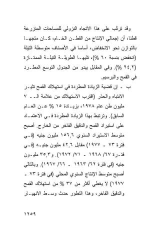 ‫ﻭﻗﺩ ﺘﺭ ﱠﺏ ﻋﻠﻰ ﻫﺫﺍ ﺍﻻﺘﺠﺎﻩ ﺍﻟﻨﺯﻭﻟﻲ ﻟﻠﻤﺴﺎﺤﺎﺕ ﺍﻟﻤﻨﺯﺭﻋﺔ‬
                                          ‫ﺘ‬
‫ﻗﻁ ﹰﺎ، ﺃﻥ ﺇﺠﻤﺎﻟﻲ ﺍﻹﻨﺘﺎﺝ ﻤﻥ ﺍﻟﻘﻁـﻥ ﺍﻟﺨـﺎﻡ، ﻜـﺎﻥ ‪‬ﺘﺠ ‪‬ـﺎ‬
  ‫ﻤ ﻬ‬                                             ‫ﻨ‬
‫ﺒﺎﻟﺘﻭﺍﺯﻥ ﻨﺤﻭ ﺍﻻﻨﺨﻔﺎﺽ، ﺃﺴﺎ ‪‬ﺎ ﻓﻲ ﺍﻷﺼﻨﺎﻑ ﻤﺘﻭﺴﻁﺔ ﺍﻟﺘﻴﻠﺔ‬
                         ‫ﺴ‬
‫)ﺍﻨﺨﻔﺽ ﺒﻨﺴﺒﺔ ٠٦ %(، ﺘﻠﻴﻬـﺎ ﺍﻟﻁﻭﻴﻠـﺔ ﺍﻟﺘﻴﻠـﺔ ﺍﻟﻤﻤﺘـﺎﺯﺓ‬
‫)٢,٤٢ %(. ﻭﻓﻲ ﺍﻟﻤﻘﺎﺒل ﻴﺒﺩﻭ ﻤﻥ ﺍﻟﺠﺩﻭل ﺍﻟﺘﻭ ‪‬ﻊ ﺍﻟ ‪‬ﻁـﺭﺩ‬
    ‫ﺴ ﻤ‬
                                     ‫ﻓﻲ ﺍﻟﻘﻤﺢ ﻭﺍﻟﺒﺭﺴﻴﻡ.‬
‫ﺏ ـ ﺇﻥ ﻗﻀﻴﺔ ﺍﻟﺯﻴﺎﺩﺓ ﺍﻟﻤﻁﺭﺩﺓ ﻓﻲ ﺍﺴﺘﻬﻼﻙ ﺍﻟﻘﻤﺢ ﹸﺜﻴـﺭ‬
    ‫ﺘ‬                                      ‫‪‬‬
‫ﺍﻻﻨﺘﺒﺎﻩ ﻭﺍﻟﺤﺫﺭ )ﺍﻗﺘﺭﺏ ﺍﻻﺴﺘﻬﻼﻙ ﻤﻥ ﻋﻼﻤﺔ ﺍﻟــ ٧‬
‫ﻤﻠﻴﻭﻥ ﻁﻥ ﻋﺎﻡ ٨٧٩١، ﺒﺯﻴـﺎﺩﺓ ٥١ % ﻋـﻥ ﺍﻟﻌـﺎﻡ‬
‫ﺍﻟﺴﺎﺒﻕ(. ﻭﺘﺭﺘﺒﻁ ﺒﻬﺫﺍ ﺍﻟﺯﻴﺎﺩﺓ ﺍﻟﻤﻁﺭﺩﺓ ﻓـﻲ ﺍﻻﻋﺘﻤـﺎﺩ‬
‫ﻋﻠﻰ ﺍﺴﺘﻴﺭﺍﺩ ﺍﻟﻘﻤﺢ ﻭﺍﻟﺩﻗﻴﻕ ﺍﻟﻔﺎﺨﺭ ﻤﻥ ﺍﻟﺨﺎﺭﺝ. ﺃﺼﺒﺢ‬
‫ﻤﺘﻭﺴﻁ ﺍﻻﺴﺘﻴﺭﺍﺩ ﺍﻟﺴﻨﻭﻱ ٦,٦٥١ ﻤﻠﻴﻭﻥ ﺠﻨﻴﻪ )ﻓـﻲ‬
‫ﻓﺘﺭﺓ ٣٧ ـ ٧٧٩١( ﻤﻘﺎﺒل ٦,٢٤ ﻤﻠﻴﻭﻥ ﺠﻨﻴـﻪ )ﻓـﻲ‬
‫ﻓﺘـﺭﺓ ٧٦/ ٨٦٩١ ـ ١٧/ ٢٧٩١(. ﻭ٣,٥٣ ﻤﻠﻴـﻭﻥ‬
‫ﺠﻨﻴﻪ )ﻓﻲ ﻓﺘﺭﺓ ٢٦/ ٣٦٩١ ـ ٦٦/ ٧٦٩١(. ﻭﺒﺎﻟﺘﺎﻟﻲ‬
‫ﺃﺼﺒﺢ ﻤﺘﻭﺴﻁ ﺍﻹﻨﺘﺎﺝ ﺍﻟﺴﻨﻭﻱ ﺍﻟﻤﺤﻠﻲ )ﻓﻲ ﻓﺘﺭﺓ ٣٧ ـ‬
‫٧٧٩١( ﻻ ﻴﻐﻁﻲ ﺃﻜﺜﺭ ﻤﻥ ٧٣ % ﻤﻥ ﺍﺴﺘﻬﻼﻙ ﺍﻟﻘﻤﺢ‬
‫ﻭﺍﻟﺩﻗﻴﻕ ﺍﻟﻔﺎﺨﺭ، ﻭﻫﺫﺍ ﺍﻟﺘﻁﻭﺭ ﺤﺩﺙ ﻭﺴـﻁ ﺍﻻﻨﻬﻴـﺎﺭ‬


‫٩٥٢١‬
 