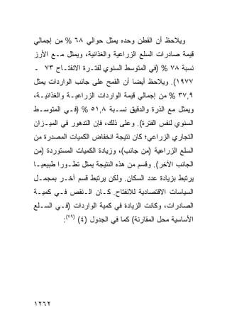 ‫ﻭ ‪‬ﻼﺤﻅ ﺃﻥ ﺍﻟﻘﻁﻥ ﻭﺤﺩﻩ ﻴﻤﺜل ﺤﻭﺍﻟﻲ ٨٦ % ﻤﻥ ﺇﺠﻤﺎﻟﻲ‬
                                           ‫ﻴ‬
‫ﻗﻴﻤﺔ ﺼﺎﺩﺭﺍﺕ ﺍﻟﺴﻠﻊ ﺍﻟﺯﺭﺍﻋﻴﺔ ﻭﺍﻟﻐﺫﺍﺌﻴﺔ، ﻭﻴﻤﺜل ﻤـﻊ ﺍﻷﺭﺯ‬
‫ﻨﺴﺒﺔ ٨٧ % )ﻓﻲ ﺍﻟﻤﺘﻭﺴﻁ ﺍﻟﺴﻨﻭﻱ ﻟﻔﺘـﺭﺓ ﺍﻻﻨﻔﺘـﺎﺡ ٣٧ ـ‬
‫٧٧٩١(. ﻭﻴﻼﺤﻅ ﺃﻴ ‪‬ﺎ ﺃﻥ ﺍﻟﻘﻤﺢ ﻋﻠﻰ ﺠﺎﻨﺏ ﺍﻟﻭﺍﺭﺩﺍﺕ ﻴﻤﺜل‬
                                 ‫ﻀ‬
‫٩,٧٣ % ﻤﻥ ﺇﺠﻤﺎﻟﻲ ﻗﻴﻤﺔ ﺍﻟﻭﺍﺭﺩﺍﺕ ﺍﻟﺯﺭﺍﻋﻴـﺔ ﻭﺍﻟﻐﺫﺍﺌﻴـﺔ،‬
‫ﻭﻴﻤﺜل ﻤﻊ ﺍﻟﺫﺭﺓ ﻭﺍﻟﺩﻗﻴﻕ ﻨﺴـﺒﺔ ٨,١٥ % )ﻓـﻲ ﺍﻟﻤﺘﻭﺴـﻁ‬
‫ﺍﻟﺴﻨﻭﻱ ﻟﻨﻔﺱ ﺍﻟﻔﺘﺭﺓ(. ﻭﻋﻠﻰ ﺫﻟﻙ، ﻓﺈﻥ ﺍﻟﺘﺩﻫﻭﺭ ﻓﻲ ﺍﻟﻤﻴـﺯﺍﻥ‬
‫ﺍﻟﺘﺠﺎﺭﻱ ﺍﻟﺯﺭﺍﻋﻲ؛ ﻜﺎﻥ ﻨﺘﻴﺠﺔ ﺍﻨﺨﻔﺎﺽ ﺍﻟﻜﻤﻴﺎﺕ ﺍﻟﻤﺼﺩﺭﺓ ﻤﻥ‬
‫ﺍﻟﺴﻠﻊ ﺍﻟﺯﺭﺍﻋﻴﺔ )ﻤﻥ ﺠﺎﻨﺏ(، ﻭﺯﻴﺎﺩﺓ ﺍﻟﻜﻤﻴﺎﺕ ﺍﻟﻤﺴﺘﻭﺭﺩﺓ )ﻤﻥ‬
‫ﺍﻟﺠﺎﻨﺏ ﺍﻵﺨﺭ(. ﻭﻗﺴﻡ ﻤﻥ ﻫﺫﻩ ﺍﻟﻨﺘﻴﺠﺔ ﻴﻤﺜل ﺘﻁـﻭ ‪‬ﺍ ﻁﺒﻴﻌ ‪‬ـﺎ‬
  ‫ﻴ‬       ‫‪‬ﺭ‬                         ‫‪‬‬
‫ﻴﺭﺘﺒﻁ ﺒﺯﻴﺎﺩﺓ ﻋﺩﺩ ﺍﻟﺴﻜﺎﻥ. ﻭﻟﻜﻥ ﻴﺭﺘﺒﻁ ﻗﺴﻡ ﺁﺨـﺭ ﺒﻤﺠﻤـل‬
‫ﺍﻟﺴﻴﺎﺴﺎﺕ ﺍﻻﻗﺘﺼﺎﺩﻴﺔ ﻟﻼﻨﻔﺘﺎﺡ. ﻜـﺎﻥ ﺍﻟـﻨﻘﺹ ﻓـﻲ ﻜﻤﻴـﺔ‬
‫ﺍﻟﺼﺎﺩﺭﺍﺕ، ﻭﻜﺎﻨﺕ ﺍﻟﺯﻴﺎﺩﺓ ﻓﻲ ﻜﻤﻴﺔ ﺍﻟﻭﺍﺭﺩﺍﺕ )ﻓـﻲ ﺍﻟﺴـﻠﻊ‬
          ‫ﺍﻷﺴﺎﺴﻴﺔ ﻤﺤل ﺍﻟﻤﻘﺎﺭﻨﺔ( ﻜﻤﺎ ﻓﻲ ﺍﻟﺠﺩﻭل )٤( )٩٧(:‬




‫٢٦٢١‬
 