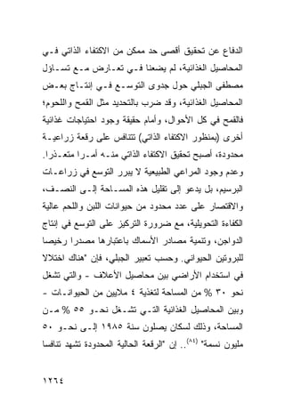 ‫ﺍﻟﺩﻓﺎﻉ ﻋﻥ ﺘﺤﻘﻴﻕ ﺃﻗﺼﻰ ﺤﺩ ﻤﻤﻜﻥ ﻤﻥ ﺍﻻﻜﺘﻔﺎﺀ ﺍﻟﺫﺍﺘﻲ ﻓـﻲ‬
                               ‫‪‬‬
‫ﺍﻟﻤﺤﺎﺼﻴل ﺍﻟﻐﺫﺍﺌﻴﺔ، ﻟﻡ ﻴﻀﻌﻨﺎ ﻓـﻲ ﺘﻌـﺎﺭﺽ ﻤـﻊ ﺘﺴـﺎﺅل‬
‫ﻤﺼﻁﻔﻰ ﺍﻟﺠﺒﻠﻲ ﺤﻭل ﺠﺩﻭﻯ ﺍﻟﺘﻭﺴـﻊ ﻓـﻲ ﺇﻨﺘـﺎﺝ ﺒﻌـﺽ‬
                         ‫‪‬‬
‫ﺍﻟﻤﺤﺎﺼﻴل ﺍﻟﻐﺫﺍﺌﻴﺔ، ﻭﻗﺩ ﻀﺭﺏ ﺒﺎﻟﺘﺤﺩﻴﺩ ﻤﺜل ﺍﻟﻘﻤﺢ ﻭﺍﻟﻠﺤﻭﻡ؛‬
‫ﻓﺎﻟﻘﻤﺢ ﻓﻲ ﻜل ﺍﻷﺤﻭﺍل، ﻭﺃﻤﺎﻡ ﺤﻘﻴﻘﺔ ﻭﺠﻭﺩ ﺍﺤﺘﻴﺎﺠﺎﺕ ﻏﺫﺍﺌﻴﺔ‬
‫ﺃﺨ ‪‬ﻯ )ﺒﻤﻨﻅﻭﺭ ﺍﻻﻜﺘﻔﺎﺀ ﺍﻟﺫﺍﺘﻲ( ﺘﺘﻨﺎﻓﺱ ﻋﻠﻰ ‪‬ﻗﻌﺔ ﺯﺭﺍﻋﻴـﺔ‬
           ‫ﺭ‬                                     ‫ﺭ‬
‫ﻤﺤﺩﻭﺩﺓ، ﺃﺼﺒﺢ ﺘﺤﻘﻴﻕ ﺍﻻﻜﺘﻔﺎﺀ ﺍﻟﺫﺍﺘﻲ ﻤﻨـﻪ ﺃﻤـ ‪‬ﺍ ‪‬ﺘﻌـﺫ ‪‬ﺍ.‬
  ‫ﺭ‬     ‫ﺭ ﻤ‬
‫ﻭﻋﺩﻡ ﻭﺠﻭﺩ ﺍﻟﻤﺭﺍﻋﻲ ﺍﻟﻁﺒﻴﻌﻴﺔ ﻻ ﻴﺒﺭﺭ ﺍﻟﺘﻭﺴﻊ ﻓﻲ ﺯﺭﺍﻋـﺎﺕ‬
‫ﺍﻟﺒﺭﺴﻴﻡ، ﺒل ﻴﺩﻋﻭ ﺇﻟﻰ ﺘﻘﻠﻴل ﻫﺫﻩ ﺍﻟﻤﺴـﺎﺤﺔ ﺇﻟـﻰ ﺍﻟﻨﺼـﻑ،‬
‫ﻭﺍﻻﻗﺘﺼﺎﺭ ﻋﻠﻰ ﻋﺩﺩ ﻤﺤﺩﻭﺩ ﻤﻥ ﺤﻴﻭﺍﻨﺎﺕ ﺍﻟﻠﺒﻥ ﻭﺍﻟﻠﺤﻡ ﻋﺎﻟﻴﺔ‬
‫ﺍﻟﻜﻔﺎﺀﺓ ﺍﻟﺘﺤﻭﻴﻠﻴﺔ، ﻤﻊ ﻀﺭﻭﺭﺓ ﺍﻟﺘﺭﻜﻴﺯ ﻋﻠﻰ ﺍﻟﺘﻭﺴﻊ ﻓﻲ ﺇﻨﺘﺎﺝ‬
‫ﺍﻟﺩﻭﺍﺠﻥ، ﻭﺘﻨﻤﻴﺔ ﻤﺼﺎﺩﺭ ﺍﻷﺴﻤﺎﻙ ﺒﺎﻋﺘﺒﺎﺭﻫﺎ ﻤﺼﺩ ‪‬ﺍ ﺭﺨﻴ ‪‬ﺎ‬
 ‫ﺼ‬      ‫ﺭ‬
‫ﻟﻠﺒﺭﻭﺘﻴﻥ ﺍﻟﺤﻴﻭﺍﻨﻲ. ﻭﺤﺴﺏ ﺘﻌﺒﻴﺭ ﺍﻟﺠﺒﻠﻲ، ﻓﺈﻥ "ﻫﻨﺎﻙ ﺍﺨﺘﻼﻻ‬
‫ﹰ‬
‫ﻓﻲ ﺍﺴﺘﺨﺩﺍﻡ ﺍﻷﺭﺍﻀﻲ ﺒﻴﻥ ﻤﺤﺎﺼﻴل ﺍﻷﻋﻼﻑ - ﻭﺍﻟﺘﻲ ﺘﺸﻐل‬
‫ﻨﺤﻭ ٠٣ % ﻤﻥ ﺍﻟﻤﺴﺎﺤﺔ ﻟﺘﻐﺫﻴﺔ ٤ ﻤﻼﻴﻴﻥ ﻤﻥ ﺍﻟﺤﻴﻭﺍﻨـﺎﺕ -‬
‫ﻭﺒﻴﻥ ﺍﻟﻤﺤﺎﺼﻴل ﺍﻟﻐﺫﺍﺌﻴﺔ ﺍﻟﺘـﻲ ﺘﺸـﻐل ﻨﺤـﻭ ٥٥ % ﻤـﻥ‬
‫ﺍﻟﻤﺴﺎﺤﺔ، ﻭﺫﻟﻙ ﻟﺴﻜﺎﻥ ﻴﺼﻠﻭﻥ ﺴﻨﺔ ٥٨٩١ ﺇﻟـﻰ ﻨﺤـﻭ ٠٥‬
‫ﻤﻠﻴﻭﻥ ﻨﺴﻤﺔ" )٤٨(.. ﺇﻥ "ﺍﻟﺭﻗﻌﺔ ﺍﻟﺤﺎﻟﻴﺔ ﺍﻟﻤﺤﺩﻭﺩﺓ ﺘﺸﻬﺩ ﺘﻨﺎﻓ ‪‬ﺎ‬
 ‫ﺴ‬


‫٤٦٢١‬
 