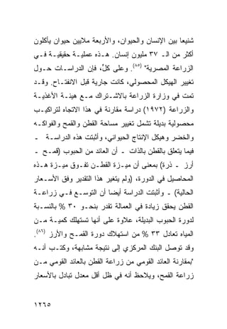 ‫ﺸﻨﻴ ‪‬ﺎ ﺒﻴﻥ ﺍﻹﻨﺴﺎﻥ ﻭﺍﻟﺤﻴﻭﺍﻥ، ﻭﺍﻷﺭﺒﻌﺔ ﻤﻼﻴﻴﻥ ﺤﻴﻭﺍﻥ ﻴﺄﻜﻠﻭﻥ‬
                                                 ‫ﻌ‬
‫ﺃﻜﺜﺭ ﻤﻥ ﺍﻟـ ٧٣ ﻤﻠﻴﻭﻥ ﺇﻨﺴﺎﻥ. ﻫـﺫﻩ ﻋﻤﻠﻴـﺔ ﺤﻘﻴﻘﻴـﺔ ﻓـﻲ‬
‫ﺍﻟﺯﺭﺍﻋﺔ ﺍﻟﻤﺼﺭﻴﺔ" )٥٨(. ﻭﻋﻠﻰ ﻜ ﱟ، ﻓﺈﻥ ﺍﻟﺩﺭﺍﺴـﺎﺕ ﺤـﻭل‬
                    ‫ل‬
‫ﺘﻐﻴﻴﺭ ﺍﻟﻬﻴﻜل ﺍﻟﻤﺤﺼﻭﻟﻲ، ﻜﺎﻨﺕ ﺠﺎﺭﻴﺔ ﻗﺒل ﺍﻻﻨﻔﺘـﺎﺡ. ﻭﻗـﺩ‬
‫ﺘﻤﺕ ﻓﻲ ﻭﺯﺍﺭﺓ ﺍﻟﺯﺭﺍﻋﺔ ﺒﺎﻻﺸـﺘﺭﺍﻙ ﻤـﻊ ﻫﻴﺌـﺔ ﺍﻷﻏﺫﻴـﺔ‬
‫ﻭﺍﻟﺯﺭﺍﻋﺔ )٢٧٩١( ﺩﺭﺍﺴﺔ ﻤﻘﺎﺭﻨﺔ ﻓﻲ ﻫﺫﺍ ﺍﻻﺘﺠﺎﻩ ﻟﺘﺭﺍﻜﻴـﺏ‬
‫ﻤﺤﺼﻭﻟﻴﺔ ﺒﺩﻴﻠﺔ ﺘﺸﻤل ﺘﻐﻴﻴﺭ ﻤﺴﺎﺤﺔ ﺍﻟﻘﻁﻥ ﻭﺍﻟﻘﻤﺢ ﻭﺍﻟﻔﻭﺍﻜـﻪ‬
‫ﻭﺍﻟﺨﻀﺭ ﻭﻫﻴﻜل ﺍﻹﻨﺘﺎﺝ ﺍﻟﺤﻴﻭﺍﻨﻲ، ﻭﺃﺜﺒﺘﺕ ﻫﺫﻩ ﺍﻟﺩﺭﺍﺴـﺔ ـ‬
‫ﻓﻴﻤﺎ ﻴﺘﻌﻠﻕ ﺒﺎﻟﻘﻁﻥ ﺒﺎﻟﺫﺍﺕ ـ ﺃﻥ ﺍﻟﻌﺎﺌﺩ ﻤﻥ ﺍﻟﺤﺒﻭﺏ )ﻗﻤـﺢ ـ‬
‫ﺃﺭﺯ ـ ﺫﺭﺓ( ﺒﻤﻌﻨﻰ ﺃﻥ ﻤﻴـﺯﺓ ﺍﻟﻘﻁـﻥ ﺘﻔـﻭﻕ ﻤﻴـﺯﺓ ﻫـﺫﻩ‬
‫ﺍﻟﻤﺤﺎﺼﻴل ﻓﻲ ﺍﻟﺩﻭﺭﺓ، )ﻭﻟﻡ ﻴﺘﻐﻴﺭ ﻫﺫﺍ ﺍﻟﺘﻘﺩﻴﺭ ﻭﻓﻕ ﺍﻷﺴـﻌﺎﺭ‬
‫ﺍﻟﺤﺎﻟﻴﺔ( ـ ﻭﺃﺜﺒﺘﺕ ﺍﻟﺩﺭﺍﺴﺔ ﺃﻴ ‪‬ﺎ ﺃﻥ ﺍﻟﺘﻭﺴـﻊ ﻓـﻲ ﺯﺭﺍﻋـﺔ‬
                       ‫ﻀ‬
‫ﺍﻟﻘﻁﻥ ﻴﺤﻘﻕ ﺯﻴﺎﺩﺓ ﻓﻲ ﺍﻟﻌﻤﺎﻟﺔ ﺘﻘﺩﺭ ﺒﻨﺤـﻭ ٠٣ % ﺒﺎﻟﻨﺴـﺒﺔ‬
‫ﻟﺩﻭﺭﺓ ﺍﻟﺤﺒﻭﺏ ﺍﻟﺒﺩﻴﻠﺔ، ﻋﻼﻭﺓ ﻋﻠﻰ ﺃﻨﻬﺎ ﺘﺴﺘﻬﻠﻙ ﻜﻤﻴـﺔ ﻤـﻥ‬
‫ﺍﻟﻤﻴﺎﻩ ﺘﻌﺎﺩل ٣٣ % ﻤﻥ ﺍﺴﺘﻬﻼﻙ ﺩﻭﺭﺓ ﺍﻟﻘﻤـﺢ ﻭﺍﻷﺭﺯ )٦٨(.‬
‫ﻭﻗﺩ ﺘﻭ ‪‬ل ﺍﻟﺒﻨﻙ ﺍﻟﻤﺭﻜﺯﻱ ﺇﻟﻰ ﻨﺘﻴﺠﺔ ﻤﺸﺎﺒﻬﺔ، ﻭﻜﺘـﺏ ﺃﻨـﻪ‬
                                            ‫ﺼ‬
‫"ﺒﻤﻘﺎﺭﻨﺔ ﺍﻟﻌﺎﺌﺩ ﺍﻟﻘﻭﻤﻲ ﻤﻥ ﺯﺭﺍﻋﺔ ﺍﻟﻘﻁﻥ ﺒﺎﻟﻌﺎﺌﺩ ﺍﻟﻘﻭﻤﻲ ﻤـﻥ‬
‫ﺯﺭﺍﻋﺔ ﺍﻟﻘﻤﺢ، ﻭ ‪‬ﻼﺤﻅ ﺃﻨﻪ ﻓﻲ ﻅل ﺃﻗل ﻤﻌﺩل ﺘﺒﺎﺩل ﺒﺎﻷﺴﻌﺎﺭ‬
                                    ‫ﻴ‬


‫٥٦٢١‬
 