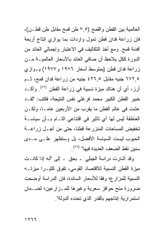 ‫ﺍﻟﻌﺎﻟﻤﻴﺔ ﺒﻴﻥ ﺍﻟﻘﻁﻥ ﻭﺍﻟﻘﻤﺢ )٥,٧ ﻁﻥ ﻗﻤﺢ ﻤﻘﺎﺒل ﻁﻥ ﻗﻁـﻥ(،‬
‫ﻓﺈﻥ ﺯﺭﺍﻋﺔ ﻓﺩﺍﻥ ﻗﻁﻥ ﺘﻤﻭل ﻭﺍﺭﺩﺍﺕ ﺒﻤﺎ ﻴﻭﺍﺯﻱ ﺇﻨﺘﺎﺝ ﺃﺭﺒﻌﺔ‬
‫ﺃﻓﺩﻨﺔ ﻗﻤﺢ. ﻭﻤﻊ ﺃﺨﺫ ﺍﻟﺘﻜﺎﻟﻴﻑ ﻓﻲ ﺍﻻﻋﺘﺒﺎﺭ ﻭﺇﺠﻤﺎﻟﻲ ﺍﻟﻌﺎﺌﺩ ﻤﻥ‬
‫ﺍﻟﺩﻭﺭﺓ ﻜﻜل ﻴﻼﺤﻅ ﺃﻥ ﺼﺎﻓﻲ ﺍﻟﻌﺎﺌﺩ ﺒﺎﻷﺴﻌﺎﺭ ﺍﻟﻌﺎﻟﻤﻴـﺔ ﻤـﻥ‬
‫ﺯﺭﺍﻋﺔ ﻓﺩﺍﻥ ﻗﻁﻥ )ﺒﻤﺘﻭﺴﻁ ﺃﺴﻌﺎﺭ ٦٧٩١ ﻭ٧٧٩١( ‪‬ـﻭﺍﺯﻱ‬
     ‫ﻴ‬
‫٥,٢٧٦ ﺠﻨﻴﻪ ﻤﻘﺎﺒل ٥,٦٢٤ ﺠﻨﻴﻪ ﻤﻥ ﺯﺭﺍﻋﺔ ﻓﺩﺍﻥ ﻗﻤﺢ، ﺜـﻡ‬
‫ﺃﺭﺯ، ﺃﻱ ﺃﻥ ﻫﻨﺎﻙ ‪‬ﻴﺯﺓ ﻨﺴﺒﻴﺔ ﻓﻲ ﺯﺭﺍﻋﺔ ﺍﻟﻘﻁﻥ )٧٨(. ﻭﺃﻜـﺩ‬
                                    ‫ﻤ‬
‫ﺨﺒﻴﺭ ﺍﻟﻘﻁﻥ ﺍﻟﻜﺒﻴﺭ ﻤﺤﻤﺩ ﻓﺭﻏﻠﻲ ﻨﻔﺱ ﺍﻟﻨﺘﻴﺠﺔ، ﻓﻜﺘﺏ: "ﻟﻘـﺩ‬
‫ﻋﺸﺕ ﻓﻲ ﻋﺎﻟﻡ ﺍﻟﻘﻁﻥ ﻤﺎ ﻴﻘﺭﺏ ﻤﻥ ﺍﻷﺭﺒﻌﻴﻥ ﻋﺎ ‪‬ـﺎ، ﻭﻟﻜـﻥ‬
‫‪‬‬        ‫ﻤ‬
‫ﺍﻟﻌﺎﻁﻔﺔ ﻟﻴﺱ ﻟﻬﺎ ﺃﻱ ﺘﺄﺜﻴﺭ ﻓﻲ ﺍﻗﺘﻨﺎﻋﻲ ﺍﻟﺘـﺎﻡ ﺒـﺄﻥ ﺴﻴﺎﺴـﺔ‬
‫ﺘﺨﻔﻴﺽ ﺍﻟﻤﺴﺎﺤﺎﺕ ﺍﻟﻤﻨﺯﺭﻋﺔ ﻗﻁ ﹰﺎ، ﺤﺘﻰ ﻤﻥ ﺃﺠـل ﺯﺭﺍﻋـﺔ‬
                     ‫ﻨ‬
‫ﺍﻟﺤﺒﻭﺏ ﻟﻴﺴﺕ ﺍﻟﺴﻴﺎﺴﺔ ﺍﻷﻓﻀل، ﺒل ﻭﺴﺘﻅﻬﺭ ﻋﻠـﻰ ﻤـﺩﻯ‬
                      ‫ﺴﻨﻴﻥ ﻨﻘﻁ ﺍﻟﻀﻌﻑ ﺍﻟﻌﺩﻴﺩﺓ ﻓﻴﻬﺎ" )٨٨(.‬
‫ﻭﻗﺩ ﺃﺸﺎﺭﺕ ﺩﺭﺍﺴﺔ ﺍﻟﺠﺒﻠﻲ ـ ﺒﺤﻕ ـ ﺇﻟﻰ "ﺃﻨﻪ ﺇﺫﺍ ﻜﺎﻨـﺕ‬
‫ﻤﻴﺯﺓ ﺍﻟﻘﻁﻥ ﺍﻟﻨﺴﺒﻴﺔ ﻟﻼﻗﺘﺼﺎﺩ ﺍﻟﻘﻭﻤﻲ، ﺘﻔﻭﻕ ﻜﺜﻴـ ‪‬ﺍ ﻤﻴﺯﺘـﻪ‬
        ‫ﺭ‬
‫ﺍﻟﻨﺴﺒﻴﺔ ﻟﻠﻤﺯﺍﺭﻉ؛ ﻭﻓ ﹰﺎ ﻟﻸﺴﻌﺎﺭ ﺍﻟﺴﺎﺌﺩﺓ، ﻓﺈﻥ ﺍﻟﺩﺭﺍﺴﺔ ﺃﻭﻀﺤﺕ‬
                                   ‫ﻘ‬
‫ﻀﺭﻭﺭﺓ ﻤﻨﺢ ﺤﻭﺍﻓﺯ ﺴﻌﺭﻴﺔ ﻭﻏﻴﺭﻫﺎ ﻟﻠﻤـﺯﺍﺭﻋﻴﻥ؛ ﻟﻀـﻤﺎﻥ‬
                                ‫‪‬‬
              ‫ﺍﺴﺘﻤﺭﺍﺭﻴﺔ ﺇﻨﺘﺎﺠﻬﻡ ﺒﺎﻟﻘﺩﺭ ﺍﻟﺫﻱ ﹸﺤﺩﺩﻩ ﺍﻟﺩﻭﻟﺔ".‬
                           ‫ﺘ‬


‫٦٦٢١‬
 