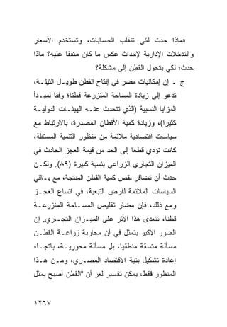 ‫ﻓﻤﺎﺫﺍ ﺤﺩﺙ ﻟﻜﻲ ﺘﻨﻘﻠﺏ ﺍﻟﺤﺴﺎﺒﺎﺕ، ﻭﺘﺴﺘﺨﺩﻡ ﺍﻷﺴﻌﺎﺭ‬
‫ﻭﺍﻟﺘﺩﺨﻼﺕ ﺍﻹﺩﺍﺭﻴﺔ ﻹﺤﺩﺍﺙ ﻋﻜﺱ ﻤﺎ ﻜﺎﻥ ﻤﺘﻔ ﹰﺎ ﻋﻠﻴﻪ؟ ﻤﺎﺫﺍ‬
            ‫ﻘ‬
                      ‫ﺤﺩﺙ؛ ﻟﻜﻲ ﻴﺘﺤﻭل ﺍﻟﻘﻁﻥ ﺇﻟﻰ ﻤﺸﻜﻠﺔ؟‬
‫ﺝ ـ ﺇﻥ ﺇﻤﻜﺎﻨﻴﺎﺕ ﻤﺼﺭ ﻓﻲ ﺇﻨﺘﺎﺝ ﺍﻟﻘﻁﻥ ﻁﻭﻴـل ﺍﻟﺘﻴﻠـﺔ،‬
‫ﺘﺩﻋﻭ ﺇﻟﻰ ﺯﻴﺎﺩﺓ ﺍﻟﻤﺴﺎﺤﺔ ﺍﻟﻤﻨﺯﺭﻋﺔ ﻗﻁ ﹰﺎ؛ ﻭﻓ ﹰﺎ ﻟﻤﺒـﺩﺃ‬
        ‫ﻘ‬      ‫ﻨ‬
‫ﺍﻟﻤﺯﺍﻴﺎ ﺍﻟﻨﺴﺒﻴﺔ )ﺍﻟﺫﻱ ﺘﺘﺤﺩﺙ ﻋﻨـﻪ ﺍﻟﻬﻴﺌـﺎﺕ ﺍﻟﺩﻭﻟﻴـﺔ‬
         ‫ﹸ‬
‫ﻜﺜﻴ ‪‬ﺍ(، ﻭﺯﻴﺎﺩﺓ ﻜﻤﻴﺔ ﺍﻷﻗﻁﺎﻥ ﺍﻟﻤﺼﺩﺭﺓ، ﺒﺎﻻﺭﺘﺒﺎﻁ ﻤﻊ‬
                                           ‫ﺭ‬
‫ﺴﻴﺎﺴﺎﺕ ﺍﻗﺘﺼﺎﺩﻴﺔ ﻤﻼﺌﻤﺔ ﻤﻥ ﻤﻨﻅﻭﺭ ﺍﻟﺘﻨﻤﻴﺔ ﺍﻟﻤﺴﺘﻘﻠﺔ،‬
‫ﻜﺎﻨﺕ ﺘﺅﺩﻱ ﻗﻁ ‪‬ﺎ ﺇﻟﻰ ﺍﻟﺤﺩ ﻤﻥ ﻗﻴﻤﺔ ﺍﻟﻌﺠﺯ ﺍﻟﺤﺎﺩﺙ ﻓﻲ‬
                                  ‫ﻌ‬
‫ﺍﻟﻤﻴﺯﺍﻥ ﺍﻟﺘﺠﺎﺭﻱ ﺍﻟﺯﺭﺍﻋﻲ ﺒﻨﺴﺒﺔ ﻜﺒﻴﺭﺓ )٩٨(. ﻭﻟﻜـﻥ‬
‫ﺤﺩﺙ ﺃﻥ ﺘﻀﺎﻓﺭ ﻨﻘﺹ ﻜﻤﻴﺔ ﺍﻟﻘﻁﻥ ﺍﻟﻤﻨﺘﺠﺔ، ﻤﻊ ﺒـﺎﻗﻲ‬
‫ﺍﻟﺴﻴﺎﺴﺎﺕ ﺍﻟﻤﻼﺌﻤﺔ ﻟﻔﺭﺽ ﺍﻟﺘﺒﻌﻴﺔ، ﻓﻲ ﺍﺘﺴﺎﻉ ﺍﻟﻌﺠـﺯ‬
‫ﻭﻤﻊ ﺫﻟﻙ، ﻓﺈﻥ ﻤﻀﺎﺭ ﺘﻘﻠﻴﺹ ﺍﻟﻤﺴـﺎﺤﺔ ﺍﻟﻤﻨﺯﺭﻋـﺔ‬
‫ﻗﻁ ﹰﺎ، ﺘﺘﻌﺩﻯ ﻫﺫﺍ ﺍﻷﺜﺭ ﻋﻠﻰ ﺍﻟﻤﻴـﺯﺍﻥ ﺍﻟﺘﺠـﺎﺭﻱ. ﺇﻥ‬
                                    ‫‪‬‬      ‫ﻨ‬
‫ﺍﻟﻀﺭﺭ ﺍﻷﻜﺒﺭ ﻴﺘﻤﺜل ﻓﻲ ﺃﻥ ﻤﺤﺎﺭﺒﺔ ﺯﺭﺍﻋـﺔ ﺍﻟﻘﻁـﻥ‬
‫ﻤﺴﺄﻟﺔ ﻤﺘﺴﻘﺔ ﻤﻨﻁﻘﻴﺎ، ﺒل ﻤﺴﺄﻟﺔ ﻤﺤﻭﺭﻴـﺔ، ﺒﺎﺘﺠـﺎﻩ‬
                            ‫‪‬‬
‫ﺇﻋﺎﺩﺓ ﺘﺸﻜﻴل ﺒﻨﻴﺔ ﺍﻻﻗﺘﺼﺎﺩ ﺍﻟﻤﺼـﺭﻱ، ﻭﻤـﻥ ﻫـﺫﺍ‬
‫ﺍﻟﻤﻨﻅﻭﺭ ﻓﻘﻁ، ﻴﻤﻜﻥ ﺘﻔﺴﻴﺭ ﻟﻐﺯ ﺃﻥ "ﺍﻟﻘﻁﻥ ﺃﺼﺒﺢ ﻴﻤﺜل‬


‫٧٦٢١‬
 